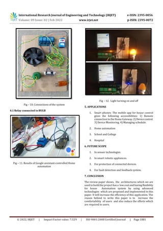 International Research Journal of Engineering and Technology (IRJET) e-ISSN: 2395-0056
Volume: 09 Issue: 02 | Feb 2022 www.irjet.net p-ISSN: 2395-0072
© 2022, IRJET | Impact Factor value: 7.529 | ISO 9001:2008 Certified Journal | Page 1081
Fig – 10. Connections of the system
4.1 Relay connected to BULB
Fig – 11. Results of Google assistant-controlled Home
automation
Fig - 12. Light turning on and off
5. APPLICATIONS
1. Smart phones: The mobile app for house control
gives the following accessibilities: 1) Remote
connection to the Home Gateway. 2) Devicecontrol.
3) Device Monitoring. 4) Managing schedule.
2. Home automation
3. School and College
4. Hospital
6. FUTURE SCOPE
1. In sensor technologies
2. In smart robotic appliances.
3. For protection of connected devices.
4. For fault detection and feedback system.
7. CONCLUSION
The review paper shows, the architectures which we are
used to build the project has a low cost and havingflexibility
for house Automation system by using advanced
technologies which are proposed and implemented in this
paper. It will increase the efficiency of this application. The
reason behind to write this paper is to increase the
comfortability of users and also reduce the efforts which
are required to users.
 