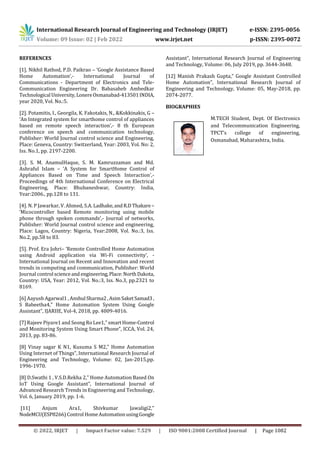 International Research Journal of Engineering and Technology (IRJET) e-ISSN: 2395-0056
Volume: 09 Issue: 02 | Feb 2022 www.irjet.net p-ISSN: 2395-0072
© 2022, IRJET | Impact Factor value: 7.529 | ISO 9001:2008 Certified Journal | Page 1082
REFERENCES
[1]. Nikhil Rathod, P.D. Paikrao – ‘Google Assistance Based
Home Automation’,- International Journal of
Communications - Department of Electronics and Tele-
Communication Engineering Dr. Babasaheb Ambedkar
Technological University,LonereOsmanabad-413501INDIA,
year 2020, Vol. No.:5.
[2]. Potamitis, I., Georgila, K. Fakotakis, N., &Kokkinakis, G –
‘An Integrated system for smarthome control of appliances
based on remote speech interaction’,- 8 th European
conference on speech and communication technology,
Publisher: World Journal control science and Engineering,
Place: Geneva, Country: Switzerland, Year: 2003, Vol. No: 2,
Iss. No.1, pp. 2197-2200.
[3]. S. M. AnamulHaque, S. M. Kamruzzaman and Md.
Ashraful Islam – ‘A System for SmartHome Control of
Appliances Based on Time and Speech Interaction’,-
Proceedings of 4th International Conference on Electrical
Engineering, Place: Bhubaneshwar, Country: India,
Year:2006., pp.128 to 131.
[4]. N. P Jawarkar, V. Ahmed, S.A. Ladhake,andR.D Thakare–
‘Micocontroller based Remote monitoring using mobile
phone through spoken commands’,- Journal of networks,
Publisher: World Journal control science and engineering,
Place: Lagos, Country: Nigeria, Year:2008, Vol. No.:3, Iss.
No.2, pp.58 to 83.
[5]. Prof. Era Johri– ‘Remote Controlled Home Automation
using Android application via Wi-Fi connectivity’, -
International Journal on Recent and Innovation and recent
trends in computing and communication, Publisher: World
Journal control scienceand engineering,Place:NorthDakota,
Country: USA, Year: 2012, Vol. No.:3, Iss. No.3, pp.2321 to
8169.
[6] Aayush Agarwal1 , Anshul Sharma2,AsimSaketSamad3,
S Babeetha4,” Home Automation System Using Google
Assistant”, IJARIIE, Vol-4, 2018, pp. 4009-4016.
[7] Rajeev Piyare1 and Seong Ro Lee1,” smartHome-Control
and Monitoring System Using Smart Phone”, ICCA, Vol. 24,
2013, pp. 83-86.
[8] Vinay sagar K N1, Kusuma S M2,” Home Automation
Using Internet of Things”, International Research Journal of
Engineering and Technology, Volume: 02, Jan-2015,pp.
1996-1970.
[8] D.Swathi 1 , V.S.D.Rekha 2,” Home Automation Based On
IoT Using Google Assistant”, International Journal of
Advanced Research Trends in Engineering and Technology,
Vol. 6, January 2019, pp. 1-6.
[11] Anjum Ara1, Shivkumar Jawaligi2,”
NodeMCU(ESP8266)Control HomeAutomationusingGoogle
Assistant”, International Research Journal of Engineering
and Technology, Volume: 06, July 2019, pp. 3644-3648.
[12] Manish Prakash Gupta,” Google Assistant Controlled
Home Automation”, International Research Journal of
Engineering and Technology, Volume: 05, May-2018, pp.
2074-2077.
BIOGRAPHIES
M.TECH Student, Dept. Of Electronics
and Telecommunication Engineering,
TPCT’s college of engineering,
Osmanabad, Maharashtra, India.
 