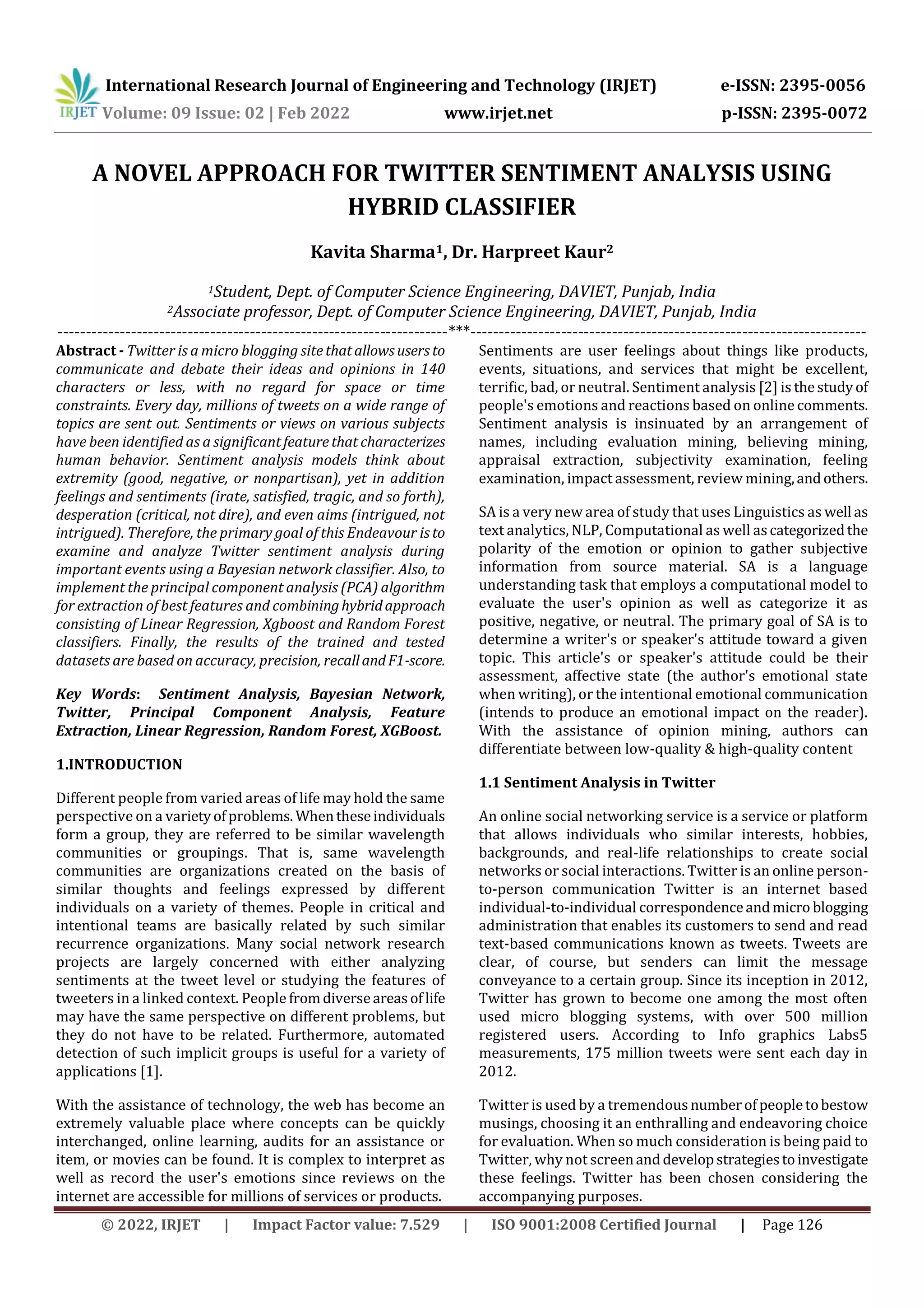 International Research Journal of Engineering and Technology (IRJET) e-ISSN: 2395-0056
Volume: 09 Issue: 02 | Feb 2022 www.irjet.net p-ISSN: 2395-0072
© 2022, IRJET | Impact Factor value: 7.529 | ISO 9001:2008 Certified Journal | Page 126
A NOVEL APPROACH FOR TWITTER SENTIMENT ANALYSIS USING
HYBRID CLASSIFIER
Kavita Sharma1, Dr. Harpreet Kaur2
1Student, Dept. of Computer Science Engineering, DAVIET, Punjab, India
2Associate professor, Dept. of Computer Science Engineering, DAVIET, Punjab, India
---------------------------------------------------------------------***----------------------------------------------------------------------
Abstract - Twitter is a micro blogging sitethatallowsusers to
communicate and debate their ideas and opinions in 140
characters or less, with no regard for space or time
constraints. Every day, millions of tweets on a wide range of
topics are sent out. Sentiments or views on various subjects
have been identified as a significantfeaturethat characterizes
human behavior. Sentiment analysis models think about
extremity (good, negative, or nonpartisan), yet in addition
feelings and sentiments (irate, satisfied, tragic, and so forth),
desperation (critical, not dire), and even aims (intrigued, not
intrigued). Therefore, the primary goal of this Endeavour isto
examine and analyze Twitter sentiment analysis during
important events using a Bayesian network classifier. Also, to
implement the principal component analysis (PCA) algorithm
for extraction of best features and combininghybridapproach
consisting of Linear Regression, Xgboost and Random Forest
classifiers. Finally, the results of the trained and tested
datasets are based on accuracy, precision, recallandF1-score.
Key Words: Sentiment Analysis, Bayesian Network,
Twitter, Principal Component Analysis, Feature
Extraction, Linear Regression, Random Forest, XGBoost.
1.INTRODUCTION
Different people from varied areas of life may hold the same
perspective on a varietyofproblems. Whentheseindividuals
form a group, they are referred to be similar wavelength
communities or groupings. That is, same wavelength
communities are organizations created on the basis of
similar thoughts and feelings expressed by different
individuals on a variety of themes. People in critical and
intentional teams are basically related by such similar
recurrence organizations. Many social network research
projects are largely concerned with either analyzing
sentiments at the tweet level or studying the features of
tweeters in a linked context. People fromdiverseareasof life
may have the same perspective on different problems, but
they do not have to be related. Furthermore, automated
detection of such implicit groups is useful for a variety of
applications [1].
With the assistance of technology, the web has become an
extremely valuable place where concepts can be quickly
interchanged, online learning, audits for an assistance or
item, or movies can be found. It is complex to interpret as
well as record the user's emotions since reviews on the
internet are accessible for millions of services or products.
Sentiments are user feelings about things like products,
events, situations, and services that might be excellent,
terrific, bad, or neutral. Sentiment analysis [2] is thestudyof
people's emotions and reactions based on online comments.
Sentiment analysis is insinuated by an arrangement of
names, including evaluation mining, believing mining,
appraisal extraction, subjectivity examination, feeling
examination, impact assessment, review mining,andothers.
SA is a very new area of study that uses Linguistics as well as
text analytics, NLP, Computational as well ascategorizedthe
polarity of the emotion or opinion to gather subjective
information from source material. SA is a language
understanding task that employs a computational model to
evaluate the user's opinion as well as categorize it as
positive, negative, or neutral. The primary goal of SA is to
determine a writer's or speaker's attitude toward a given
topic. This article's or speaker's attitude could be their
assessment, affective state (the author's emotional state
when writing), or the intentional emotional communication
(intends to produce an emotional impact on the reader).
With the assistance of opinion mining, authors can
differentiate between low-quality & high-quality content
1.1 Sentiment Analysis in Twitter
An online social networking service is a service or platform
that allows individuals who similar interests, hobbies,
backgrounds, and real-life relationships to create social
networks or social interactions. Twitter is an online person-
to-person communication Twitter is an internet based
individual-to-individual correspondenceandmicro blogging
administration that enables its customers to send and read
text-based communications known as tweets. Tweets are
clear, of course, but senders can limit the message
conveyance to a certain group. Since its inception in 2012,
Twitter has grown to become one among the most often
used micro blogging systems, with over 500 million
registered users. According to Info graphics Labs5
measurements, 175 million tweets were sent each day in
2012.
Twitter is used by a tremendousnumberofpeopletobestow
musings, choosing it an enthralling and endeavoring choice
for evaluation. When so much consideration is being paid to
Twitter, why not screenanddevelopstrategiestoinvestigate
these feelings. Twitter has been chosen considering the
accompanying purposes.
 