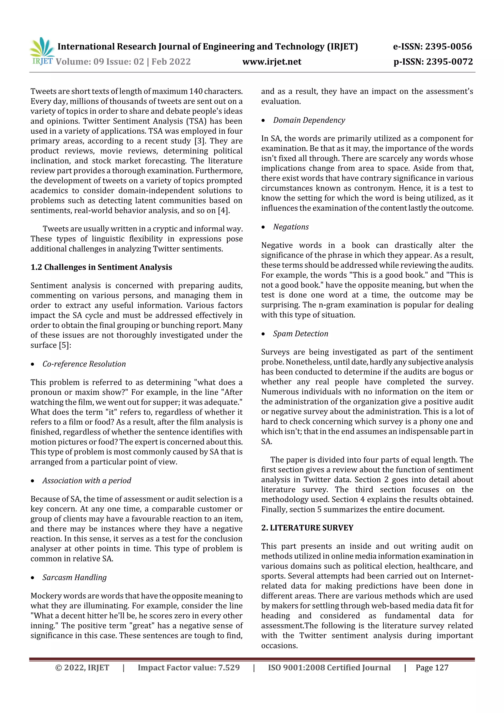 International Research Journal of Engineering and Technology (IRJET) e-ISSN: 2395-0056
Volume: 09 Issue: 02 | Feb 2022 www.irjet.net p-ISSN: 2395-0072
© 2022, IRJET | Impact Factor value: 7.529 | ISO 9001:2008 Certified Journal | Page 127
Tweets are short texts of length of maximum140characters.
Every day, millions of thousands of tweets are sent out on a
variety of topics in order to share and debate people's ideas
and opinions. Twitter Sentiment Analysis (TSA) has been
used in a variety of applications. TSA was employed in four
primary areas, according to a recent study [3]. They are
product reviews, movie reviews, determining political
inclination, and stock market forecasting. The literature
review part provides a thorough examination. Furthermore,
the development of tweets on a variety of topics prompted
academics to consider domain-independent solutions to
problems such as detecting latent communities based on
sentiments, real-world behavior analysis, and so on [4].
Tweets are usually written in a cryptic and informal way.
These types of linguistic flexibility in expressions pose
additional challenges in analyzing Twitter sentiments.
1.2 Challenges in Sentiment Analysis
Sentiment analysis is concerned with preparing audits,
commenting on various persons, and managing them in
order to extract any useful information. Various factors
impact the SA cycle and must be addressed effectively in
order to obtain the final grouping or bunching report. Many
of these issues are not thoroughly investigated under the
surface [5]:
 Co-reference Resolution
This problem is referred to as determining "what does a
pronoun or maxim show?" For example, in the line "After
watching the film, we went out for supper; it was adequate."
What does the term "it" refers to, regardless of whether it
refers to a film or food? As a result, after the film analysis is
finished, regardless of whether the sentence identifies with
motion pictures or food? The expert is concerned aboutthis.
This type of problem is most commonly caused by SA that is
arranged from a particular point of view.
 Association with a period
Because of SA, the time of assessment or audit selection is a
key concern. At any one time, a comparable customer or
group of clients may have a favourable reaction to an item,
and there may be instances where they have a negative
reaction. In this sense, it serves as a test for the conclusion
analyser at other points in time. This type of problem is
common in relative SA.
 Sarcasm Handling
Mockery words are words that havetheoppositemeaningto
what they are illuminating. For example, consider the line
"What a decent hitter he'll be, he scores zero in every other
inning." The positive term "great" has a negative sense of
significance in this case. These sentences are tough to find,
and as a result, they have an impact on the assessment's
evaluation.
 Domain Dependency
In SA, the words are primarily utilized as a component for
examination. Be that as it may, the importance of the words
isn't fixed all through. There are scarcely any words whose
implications change from area to space. Aside from that,
there exist words that have contrary significance in various
circumstances known as contronym. Hence, it is a test to
know the setting for which the word is being utilized, as it
influences the examination of thecontentlastlytheoutcome.
 Negations
Negative words in a book can drastically alter the
significance of the phrase in which they appear. As a result,
these terms should be addressed while reviewingtheaudits.
For example, the words "This is a good book." and "This is
not a good book." have the opposite meaning, but when the
test is done one word at a time, the outcome may be
surprising. The n-gram examination is popular for dealing
with this type of situation.
 Spam Detection
Surveys are being investigated as part of the sentiment
probe. Nonetheless, until date,hardlyanysubjectiveanalysis
has been conducted to determine if the audits are bogus or
whether any real people have completed the survey.
Numerous individuals with no information on the item or
the administration of the organization give a positive audit
or negative survey about the administration. This is a lot of
hard to check concerning which survey is a phony one and
which isn't; that in the end assumes an indispensable partin
SA.
The paper is divided into four parts of equal length. The
first section gives a review about the function of sentiment
analysis in Twitter data. Section 2 goes into detail about
literature survey. The third section focuses on the
methodology used. Section 4 explains the results obtained.
Finally, section 5 summarizes the entire document.
2. LITERATURE SURVEY
This part presents an inside and out writing audit on
methods utilized in onlinemedia information examinationin
various domains such as political election, healthcare, and
sports. Several attempts had been carried out on Internet-
related data for making predictions have been done in
different areas. There are various methods which are used
by makers for settling through web-based media data fit for
heading and considered as fundamental data for
assessment.The following is the literature survey related
with the Twitter sentiment analysis during important
occasions.
 