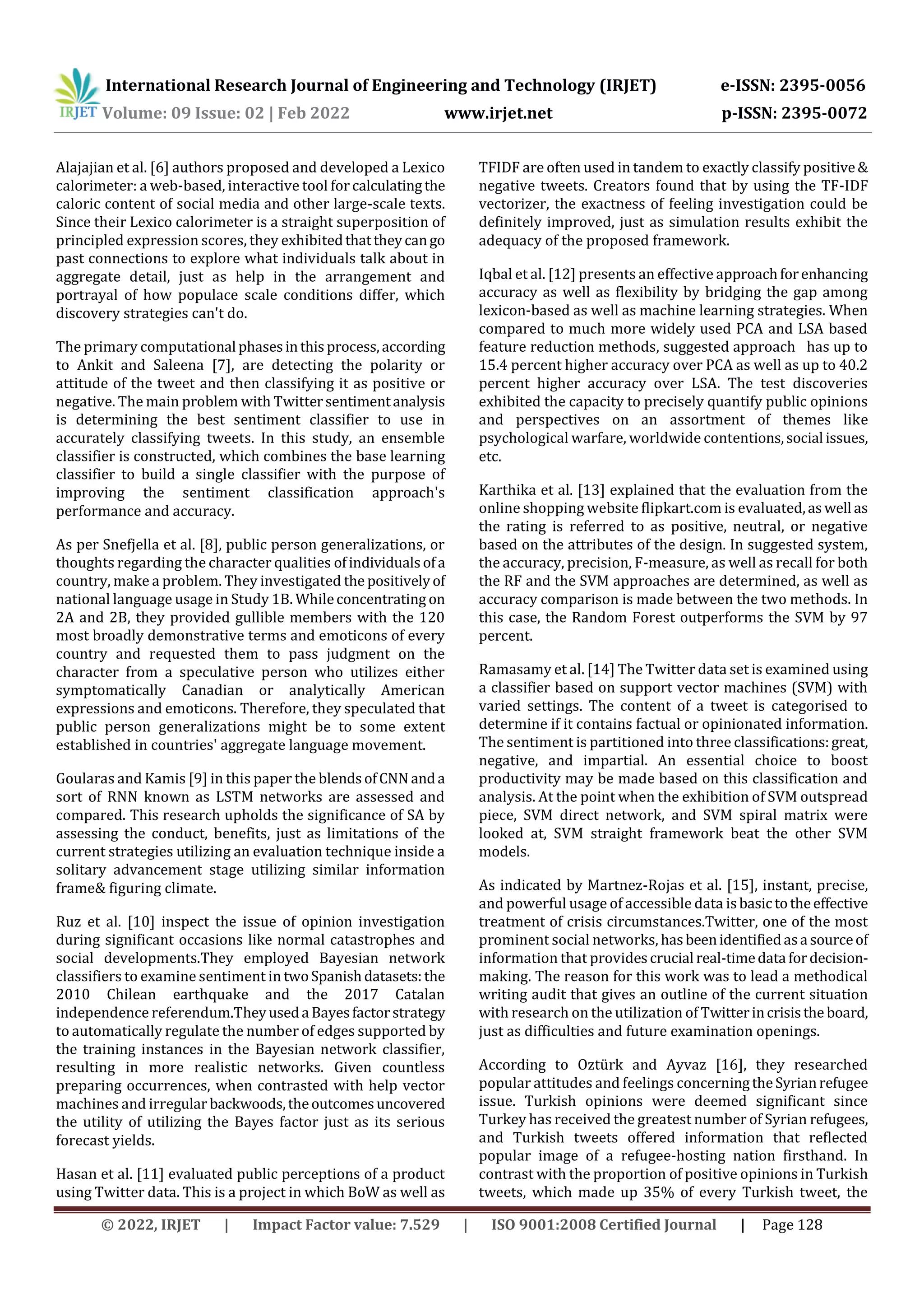 International Research Journal of Engineering and Technology (IRJET) e-ISSN: 2395-0056
Volume: 09 Issue: 02 | Feb 2022 www.irjet.net p-ISSN: 2395-0072
© 2022, IRJET | Impact Factor value: 7.529 | ISO 9001:2008 Certified Journal | Page 128
Alajajian et al. [6] authors proposed and developed a Lexico
calorimeter: a web-based, interactive tool for calculatingthe
caloric content of social media and other large-scale texts.
Since their Lexico calorimeter is a straight superposition of
principled expression scores, they exhibitedthattheycango
past connections to explore what individuals talk about in
aggregate detail, just as help in the arrangement and
portrayal of how populace scale conditions differ, which
discovery strategies can't do.
The primary computational phasesinthisprocess,according
to Ankit and Saleena [7], are detecting the polarity or
attitude of the tweet and then classifying it as positive or
negative. The main problem with Twittersentimentanalysis
is determining the best sentiment classifier to use in
accurately classifying tweets. In this study, an ensemble
classifier is constructed, which combines the base learning
classifier to build a single classifier with the purpose of
improving the sentiment classification approach's
performance and accuracy.
As per Snefjella et al. [8], public person generalizations, or
thoughts regarding the character qualities ofindividualsofa
country, make a problem. They investigated the positivelyof
national language usage in Study 1B. Whileconcentrating on
2A and 2B, they provided gullible members with the 120
most broadly demonstrative terms and emoticons of every
country and requested them to pass judgment on the
character from a speculative person who utilizes either
symptomatically Canadian or analytically American
expressions and emoticons. Therefore, they speculated that
public person generalizations might be to some extent
established in countries' aggregate language movement.
Goularas and Kamis [9] in this paper the blendsofCNN anda
sort of RNN known as LSTM networks are assessed and
compared. This research upholds the significance of SA by
assessing the conduct, benefits, just as limitations of the
current strategies utilizing an evaluation technique inside a
solitary advancement stage utilizing similar information
frame& figuring climate.
Ruz et al. [10] inspect the issue of opinion investigation
during significant occasions like normal catastrophes and
social developments.They employed Bayesian network
classifiers to examine sentiment in twoSpanishdatasets:the
2010 Chilean earthquake and the 2017 Catalan
independence referendum.Theyuseda Bayesfactorstrategy
to automatically regulate the number of edges supported by
the training instances in the Bayesian network classifier,
resulting in more realistic networks. Given countless
preparing occurrences, when contrasted with help vector
machines and irregularbackwoods,theoutcomesuncovered
the utility of utilizing the Bayes factor just as its serious
forecast yields.
Hasan et al. [11] evaluated public perceptions of a product
using Twitter data. This is a project in which BoW as well as
TFIDF are often used in tandem to exactly classify positive&
negative tweets. Creators found that by using the TF-IDF
vectorizer, the exactness of feeling investigation could be
definitely improved, just as simulation results exhibit the
adequacy of the proposed framework.
Iqbal et al. [12] presents an effective approachforenhancing
accuracy as well as flexibility by bridging the gap among
lexicon-based as well as machine learning strategies. When
compared to much more widely used PCA and LSA based
feature reduction methods, suggested approach has up to
15.4 percent higher accuracy over PCA as well as up to 40.2
percent higher accuracy over LSA. The test discoveries
exhibited the capacity to precisely quantify public opinions
and perspectives on an assortment of themes like
psychological warfare, worldwide contentions,social issues,
etc.
Karthika et al. [13] explained that the evaluation from the
online shopping website flipkart.com is evaluated,aswell as
the rating is referred to as positive, neutral, or negative
based on the attributes of the design. In suggested system,
the accuracy, precision, F-measure, as well as recall for both
the RF and the SVM approaches are determined, as well as
accuracy comparison is made between the two methods. In
this case, the Random Forest outperforms the SVM by 97
percent.
Ramasamy et al. [14] The Twitter data set is examined using
a classifier based on support vector machines (SVM) with
varied settings. The content of a tweet is categorised to
determine if it contains factual or opinionated information.
The sentiment is partitioned into three classifications:great,
negative, and impartial. An essential choice to boost
productivity may be made based on this classification and
analysis. At the point when the exhibition of SVM outspread
piece, SVM direct network, and SVM spiral matrix were
looked at, SVM straight framework beat the other SVM
models.
As indicated by Martnez-Rojas et al. [15], instant, precise,
and powerful usage of accessible data isbasictotheeffective
treatment of crisis circumstances.Twitter, one of the most
prominent social networks, hasbeenidentifiedasa sourceof
information that providescrucial real-timedata fordecision-
making. The reason for this work was to lead a methodical
writing audit that gives an outline of the current situation
with research on the utilization of Twitterincrisisthe board,
just as difficulties and future examination openings.
According to Oztürk and Ayvaz [16], they researched
popular attitudes and feelings concerningtheSyrianrefugee
issue. Turkish opinions were deemed significant since
Turkey has received the greatest number of Syrian refugees,
and Turkish tweets offered information that reflected
popular image of a refugee-hosting nation firsthand. In
contrast with the proportion of positive opinions in Turkish
tweets, which made up 35% of every Turkish tweet, the
 