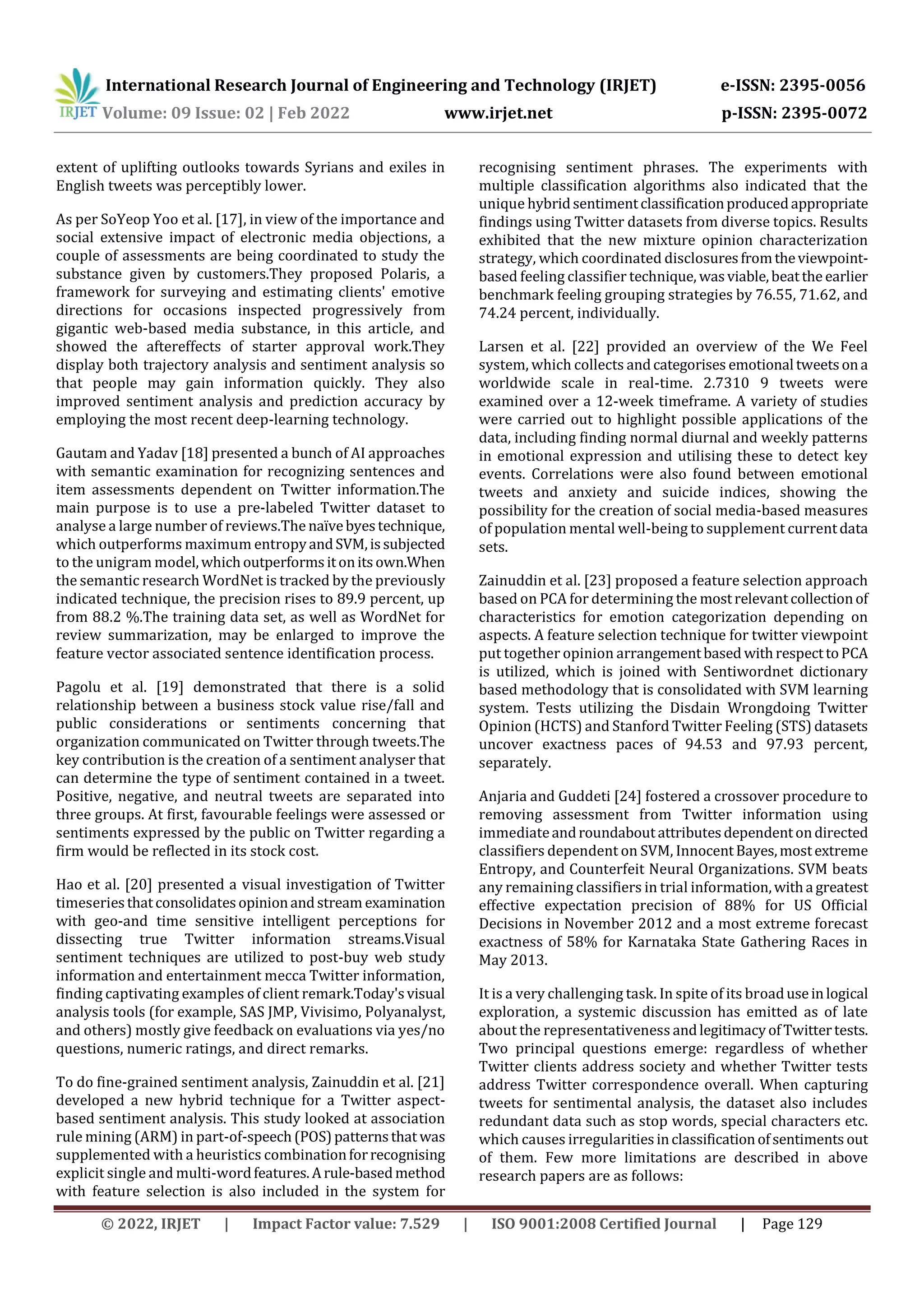 International Research Journal of Engineering and Technology (IRJET) e-ISSN: 2395-0056
Volume: 09 Issue: 02 | Feb 2022 www.irjet.net p-ISSN: 2395-0072
© 2022, IRJET | Impact Factor value: 7.529 | ISO 9001:2008 Certified Journal | Page 129
extent of uplifting outlooks towards Syrians and exiles in
English tweets was perceptibly lower.
As per SoYeop Yoo et al. [17], in view of the importance and
social extensive impact of electronic media objections, a
couple of assessments are being coordinated to study the
substance given by customers.They proposed Polaris, a
framework for surveying and estimating clients' emotive
directions for occasions inspected progressively from
gigantic web-based media substance, in this article, and
showed the aftereffects of starter approval work.They
display both trajectory analysis and sentiment analysis so
that people may gain information quickly. They also
improved sentiment analysis and prediction accuracy by
employing the most recent deep-learning technology.
Gautam and Yadav [18] presented a bunch of AI approaches
with semantic examination for recognizing sentences and
item assessments dependent on Twitter information.The
main purpose is to use a pre-labeled Twitter dataset to
analyse a large number of reviews.Thenaïvebyestechnique,
which outperforms maximum entropyandSVM,issubjected
to the unigram model,whichoutperformsitonitsown.When
the semantic research WordNet is tracked by the previously
indicated technique, the precision rises to 89.9 percent, up
from 88.2 %.The training data set, as well as WordNet for
review summarization, may be enlarged to improve the
feature vector associated sentence identification process.
Pagolu et al. [19] demonstrated that there is a solid
relationship between a business stock value rise/fall and
public considerations or sentiments concerning that
organization communicated on Twitter through tweets.The
key contribution is the creation of a sentiment analyser that
can determine the type of sentiment contained in a tweet.
Positive, negative, and neutral tweets are separated into
three groups. At first, favourable feelings were assessed or
sentiments expressed by the public on Twitter regarding a
firm would be reflected in its stock cost.
Hao et al. [20] presented a visual investigation of Twitter
timeseriesthatconsolidatesopinionandstream examination
with geo-and time sensitive intelligent perceptions for
dissecting true Twitter information streams.Visual
sentiment techniques are utilized to post-buy web study
information and entertainment mecca Twitter information,
finding captivating examples of client remark.Today'svisual
analysis tools (for example, SAS JMP, Vivisimo, Polyanalyst,
and others) mostly give feedback on evaluations via yes/no
questions, numeric ratings, and direct remarks.
To do fine-grained sentiment analysis, Zainuddin et al. [21]
developed a new hybrid technique for a Twitter aspect-
based sentiment analysis. This study looked at association
rule mining (ARM) in part-of-speech(POS)patternsthat was
supplemented with a heuristics combinationforrecognising
explicit single and multi-wordfeatures.Arule-basedmethod
with feature selection is also included in the system for
recognising sentiment phrases. The experiments with
multiple classification algorithms also indicated that the
unique hybridsentimentclassificationproducedappropriate
findings using Twitter datasets from diverse topics. Results
exhibited that the new mixture opinion characterization
strategy, which coordinated disclosuresfromtheviewpoint-
based feeling classifier technique, wasviable,beatthe earlier
benchmark feeling grouping strategies by 76.55, 71.62, and
74.24 percent, individually.
Larsen et al. [22] provided an overview of the We Feel
system, which collects andcategorises emotional tweetsona
worldwide scale in real-time. 2.7310 9 tweets were
examined over a 12-week timeframe. A variety of studies
were carried out to highlight possible applications of the
data, including finding normal diurnal and weekly patterns
in emotional expression and utilising these to detect key
events. Correlations were also found between emotional
tweets and anxiety and suicide indices, showing the
possibility for the creation of social media-based measures
of population mental well-being to supplement currentdata
sets.
Zainuddin et al. [23] proposed a feature selection approach
based on PCA for determining the mostrelevantcollectionof
characteristics for emotion categorization depending on
aspects. A feature selection technique for twitter viewpoint
put together opinion arrangementbased withrespecttoPCA
is utilized, which is joined with Sentiwordnet dictionary
based methodology that is consolidated with SVM learning
system. Tests utilizing the Disdain Wrongdoing Twitter
Opinion (HCTS) and Stanford Twitter Feeling (STS) datasets
uncover exactness paces of 94.53 and 97.93 percent,
separately.
Anjaria and Guddeti [24] fostered a crossover procedure to
removing assessment from Twitter information using
immediateandroundaboutattributesdependentondirected
classifiers dependent on SVM, InnocentBayes,mostextreme
Entropy, and Counterfeit Neural Organizations. SVM beats
any remaining classifiers in trial information,witha greatest
effective expectation precision of 88% for US Official
Decisions in November 2012 and a most extreme forecast
exactness of 58% for Karnataka State Gathering Races in
May 2013.
It is a very challenging task. In spite of its broaduseinlogical
exploration, a systemic discussion has emitted as of late
about the representativeness andlegitimacyofTwittertests.
Two principal questions emerge: regardless of whether
Twitter clients address society and whether Twitter tests
address Twitter correspondence overall. When capturing
tweets for sentimental analysis, the dataset also includes
redundant data such as stop words, special characters etc.
which causes irregularitiesinclassificationofsentiments out
of them. Few more limitations are described in above
research papers are as follows:
 