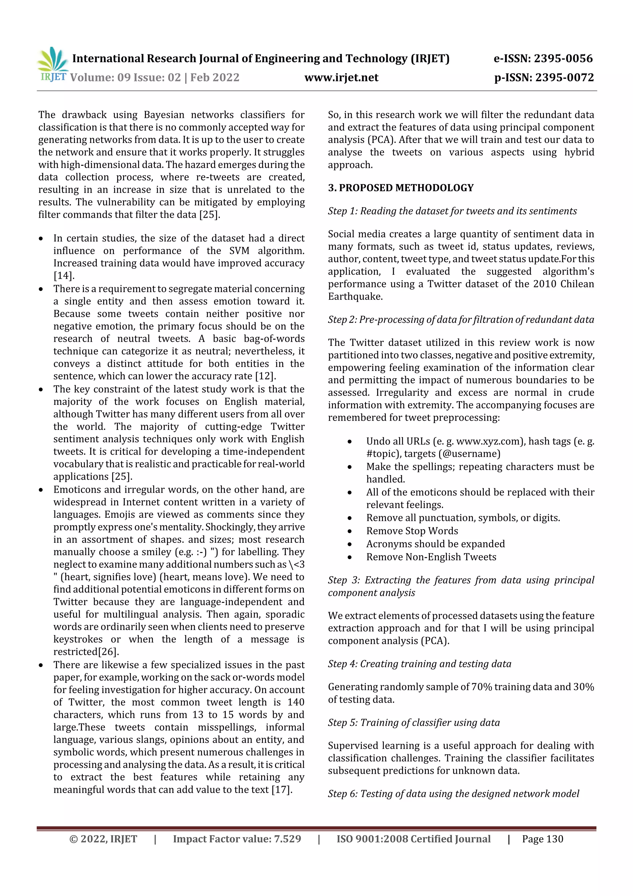 International Research Journal of Engineering and Technology (IRJET) e-ISSN: 2395-0056
Volume: 09 Issue: 02 | Feb 2022 www.irjet.net p-ISSN: 2395-0072
© 2022, IRJET | Impact Factor value: 7.529 | ISO 9001:2008 Certified Journal | Page 130
The drawback using Bayesian networks classifiers for
classification is that there is no commonly accepted way for
generating networks from data. It is up to the user to create
the network and ensure that it works properly. It struggles
with high-dimensional data. The hazard emerges during the
data collection process, where re-tweets are created,
resulting in an increase in size that is unrelated to the
results. The vulnerability can be mitigated by employing
filter commands that filter the data [25].
 In certain studies, the size of the dataset had a direct
influence on performance of the SVM algorithm.
Increased training data would have improved accuracy
[14].
 There is a requirement to segregate material concerning
a single entity and then assess emotion toward it.
Because some tweets contain neither positive nor
negative emotion, the primary focus should be on the
research of neutral tweets. A basic bag-of-words
technique can categorize it as neutral; nevertheless, it
conveys a distinct attitude for both entities in the
sentence, which can lower the accuracy rate [12].
 The key constraint of the latest study work is that the
majority of the work focuses on English material,
although Twitter has many different users from all over
the world. The majority of cutting-edge Twitter
sentiment analysis techniques only work with English
tweets. It is critical for developing a time-independent
vocabulary that is realistic and practicableforreal-world
applications [25].
 Emoticons and irregular words, on the other hand, are
widespread in Internet content written in a variety of
languages. Emojis are viewed as comments since they
promptly express one'smentality.Shockingly,theyarrive
in an assortment of shapes. and sizes; most research
manually choose a smiley (e.g. :-) ") for labelling. They
neglect to examine many additional numberssuchas <3
" (heart, signifies love) (heart, means love). We need to
find additional potential emoticons in different forms on
Twitter because they are language-independent and
useful for multilingual analysis. Then again, sporadic
words are ordinarily seen when clients need to preserve
keystrokes or when the length of a message is
restricted[26].
 There are likewise a few specialized issues in the past
paper, for example, working on the sack or-words model
for feeling investigation for higher accuracy. On account
of Twitter, the most common tweet length is 140
characters, which runs from 13 to 15 words by and
large.These tweets contain misspellings, informal
language, various slangs, opinions about an entity, and
symbolic words, which present numerous challenges in
processing and analysing the data. As a result,itiscritical
to extract the best features while retaining any
meaningful words that can add value to the text [17].
So, in this research work we will filter the redundant data
and extract the features of data using principal component
analysis (PCA). After that we will train and test our data to
analyse the tweets on various aspects using hybrid
approach.
3. PROPOSED METHODOLOGY
Step 1: Reading the dataset for tweets and its sentiments
Social media creates a large quantity of sentiment data in
many formats, such as tweet id, status updates, reviews,
author, content, tweet type, and tweet status update.Forthis
application, I evaluated the suggested algorithm's
performance using a Twitter dataset of the 2010 Chilean
Earthquake.
Step 2: Pre-processing of data for filtration of redundant data
The Twitter dataset utilized in this review work is now
partitioned into two classes,negativeandpositiveextremity,
empowering feeling examination of the information clear
and permitting the impact of numerous boundaries to be
assessed. Irregularity and excess are normal in crude
information with extremity. The accompanying focuses are
remembered for tweet preprocessing:
 Undo all URLs (e. g. www.xyz.com), hash tags (e. g.
#topic), targets (@username)
 Make the spellings; repeating characters must be
handled.
 All of the emoticons should be replaced with their
relevant feelings.
 Remove all punctuation, symbols, or digits.
 Remove Stop Words
 Acronyms should be expanded
 Remove Non-English Tweets
Step 3: Extracting the features from data using principal
component analysis
We extract elements of processed datasets using the feature
extraction approach and for that I will be using principal
component analysis (PCA).
Step 4: Creating training and testing data
Generating randomly sample of 70% training data and 30%
of testing data.
Step 5: Training of classifier using data
Supervised learning is a useful approach for dealing with
classification challenges. Training the classifier facilitates
subsequent predictions for unknown data.
Step 6: Testing of data using the designed network model
 