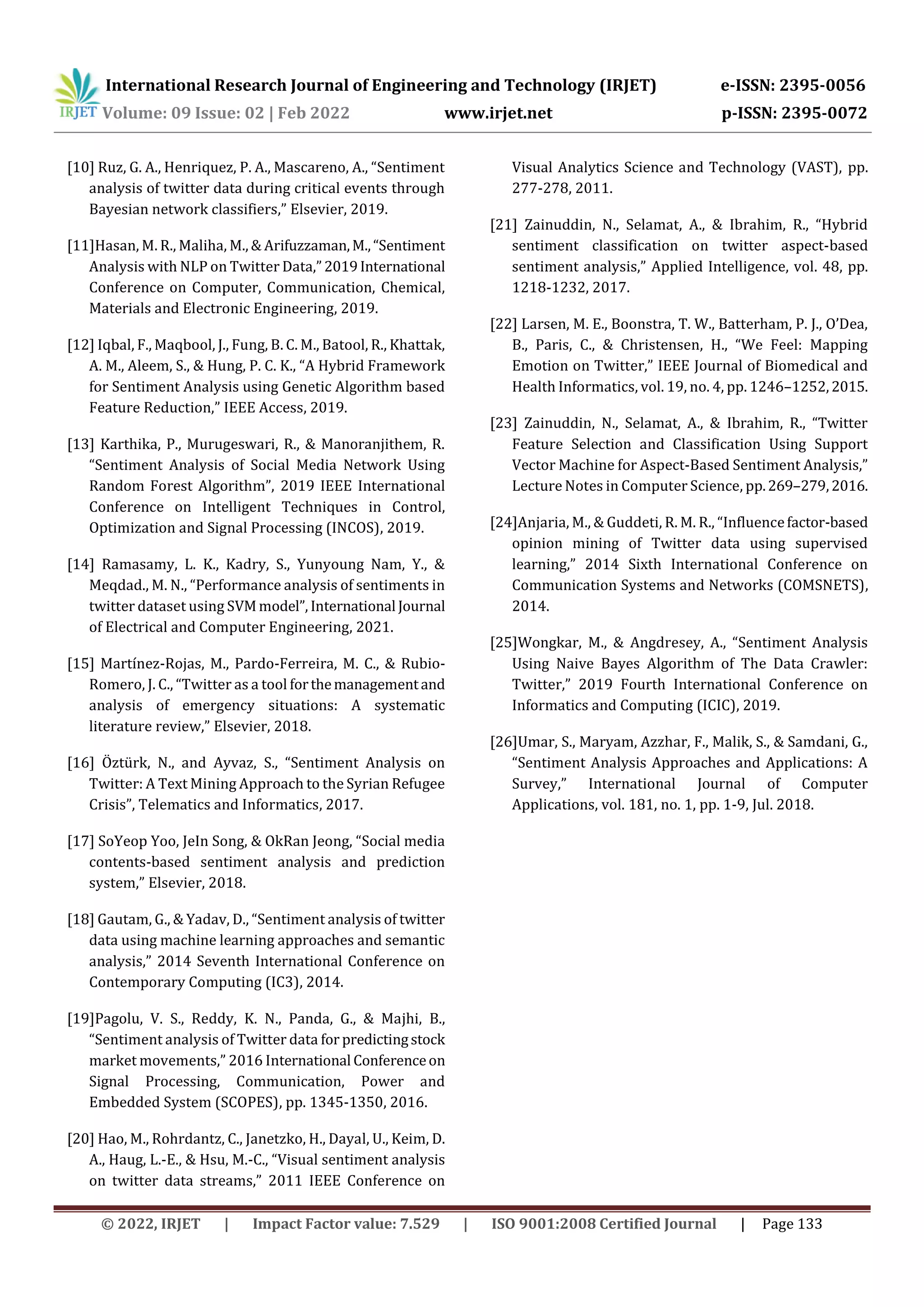 International Research Journal of Engineering and Technology (IRJET) e-ISSN: 2395-0056
Volume: 09 Issue: 02 | Feb 2022 www.irjet.net p-ISSN: 2395-0072
© 2022, IRJET | Impact Factor value: 7.529 | ISO 9001:2008 Certified Journal | Page 133
[10] Ruz, G. A., Henriquez, P. A., Mascareno, A., “Sentiment
analysis of twitter data during critical events through
Bayesian network classifiers,” Elsevier, 2019.
[11]Hasan, M. R., Maliha, M., & Arifuzzaman,M.,“Sentiment
Analysis with NLP on Twitter Data,”2019International
Conference on Computer, Communication, Chemical,
Materials and Electronic Engineering, 2019.
[12] Iqbal, F., Maqbool, J., Fung, B. C. M., Batool, R., Khattak,
A. M., Aleem, S., & Hung, P. C. K., “A Hybrid Framework
for Sentiment Analysis using Genetic Algorithm based
Feature Reduction,” IEEE Access, 2019.
[13] Karthika, P., Murugeswari, R., & Manoranjithem, R.
“Sentiment Analysis of Social Media Network Using
Random Forest Algorithm”, 2019 IEEE International
Conference on Intelligent Techniques in Control,
Optimization and Signal Processing (INCOS), 2019.
[14] Ramasamy, L. K., Kadry, S., Yunyoung Nam, Y., &
Meqdad., M. N., “Performance analysis of sentiments in
twitter dataset using SVMmodel”, International Journal
of Electrical and Computer Engineering, 2021.
[15] Martínez-Rojas, M., Pardo-Ferreira, M. C., & Rubio-
Romero, J. C., “Twitter as a tool forthemanagementand
analysis of emergency situations: A systematic
literature review,” Elsevier, 2018.
[16] Öztürk, N., and Ayvaz, S., “Sentiment Analysis on
Twitter: A Text Mining Approach to the Syrian Refugee
Crisis”, Telematics and Informatics, 2017.
[17] SoYeop Yoo, JeIn Song, & OkRan Jeong, “Social media
contents-based sentiment analysis and prediction
system,” Elsevier, 2018.
[18] Gautam, G., & Yadav, D., “Sentiment analysis of twitter
data using machine learning approaches and semantic
analysis,” 2014 Seventh International Conference on
Contemporary Computing (IC3), 2014.
[19]Pagolu, V. S., Reddy, K. N., Panda, G., & Majhi, B.,
“Sentiment analysis of Twitter data for predictingstock
market movements,” 2016 International Conferenceon
Signal Processing, Communication, Power and
Embedded System (SCOPES), pp. 1345-1350, 2016.
[20] Hao, M., Rohrdantz, C., Janetzko, H., Dayal, U., Keim, D.
A., Haug, L.-E., & Hsu, M.-C., “Visual sentiment analysis
on twitter data streams,” 2011 IEEE Conference on
Visual Analytics Science and Technology (VAST), pp.
277-278, 2011.
[21] Zainuddin, N., Selamat, A., & Ibrahim, R., “Hybrid
sentiment classification on twitter aspect-based
sentiment analysis,” Applied Intelligence, vol. 48, pp.
1218-1232, 2017.
[22] Larsen, M. E., Boonstra, T. W., Batterham, P. J., O’Dea,
B., Paris, C., & Christensen, H., “We Feel: Mapping
Emotion on Twitter,” IEEE Journal of Biomedical and
Health Informatics, vol. 19, no. 4, pp. 1246–1252,2015.
[23] Zainuddin, N., Selamat, A., & Ibrahim, R., “Twitter
Feature Selection and Classification Using Support
Vector Machine for Aspect-Based Sentiment Analysis,”
Lecture Notes in Computer Science, pp.269–279,2016.
[24]Anjaria, M., & Guddeti, R. M. R., “Influencefactor-based
opinion mining of Twitter data using supervised
learning,” 2014 Sixth International Conference on
Communication Systems and Networks (COMSNETS),
2014.
[25]Wongkar, M., & Angdresey, A., “Sentiment Analysis
Using Naive Bayes Algorithm of The Data Crawler:
Twitter,” 2019 Fourth International Conference on
Informatics and Computing (ICIC), 2019.
[26]Umar, S., Maryam, Azzhar, F., Malik, S., & Samdani, G.,
“Sentiment Analysis Approaches and Applications: A
Survey,” International Journal of Computer
Applications, vol. 181, no. 1, pp. 1-9, Jul. 2018.
 