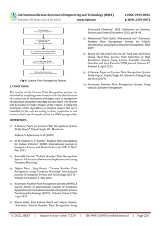 International Research Journal of Engineering and Technology (IRJET) e-ISSN: 2395-0056
Volume: 09 Issue: 02 | Feb 2022 www.irjet.net p-ISSN: 2395-0072
© 2022, IRJET | Impact Factor value: 7.529 | ISO 9001:2008 Certified Journal | Page 226
Fig 6: License Plate Recognition System.
3. CONCLUSION
The results of the License Plate Recognition system are
obtained by analysing several metrics for the identification
of a certain set of characters and digits, such as recognition
of individual characters and digit success rates. The system
will be tested on static images of the vehicle. Testing the
invariance of the algorithms on random images that were
classified to the sets according to their properties is not
meant to find a set of snapshots that are 100% recognizable.
REFERENCES
[1] A Review Paper on License Plate Recognition System
Shally Gupta*, Rajesh Singh, H.L. Mandoria
Andrew S. Agbemenu et. al (2018)
[2] M. M. Shidore, S. P. Narote,” Number Plate Recognition
for Indian Vehicles” IJCSNS International Journal of
Computer Science and Network Security, VOL.11 No.2,
Feb. 2011
[3] Aniruddh Puranic “Vehicle Number Plate Recognition
System: A Literature Review and Implementation using
Template Matching” .
[4] Nighat Naaz , Ajay Kumar “License Number Plate
Recognition using Template Matching” International
Journal of Computer Trends and Technology (IJCTT) –
Volume 35 Number 4- May 2016
[5] Automatic Number Plate RecognitionSystem(ANPR)(A
Survey Article in International Journal of Computer
Applications) International Journal ofComputerScience
Trends and Technology (IJCST) – Volume 5 Issue 2, Mar
– Apr 2017
[6] Riazul Islam, Kazi Fatima Sharif and Satyen Biswas,
“Automatic Vehicle Number Plate Recognition Using
Structured Elements”, IEEE Conference on Systems,
Process and Control December 2015, pp 44-48.
[7] Muhammad Tahir Qadri, Muhammad Asif “Automatic
Number Plate Recognition System for Vehicle
Identification using Optical CharacterRecognition”IEEE
2009
[8] Byung-Gil Han, Jong Taek Lee, Kil-Taek Lim, and Yunsu
Chung “Real-Time License Plate Detection in High
Resolution Videos Using Fastest Available Cascade
Classifier and Core Patterns” ETRI Journal, Volume 37,
Number 2, April 2015
[9] A Review Paper on License Plate Recognition System
Shally Gupta*, Rajesh Singh, H.L. Mandoria Cheng-Hung
Lin et. al (2019)
[10] Automatic Number Plate Recognition System Using
Optical Character Recognition
 