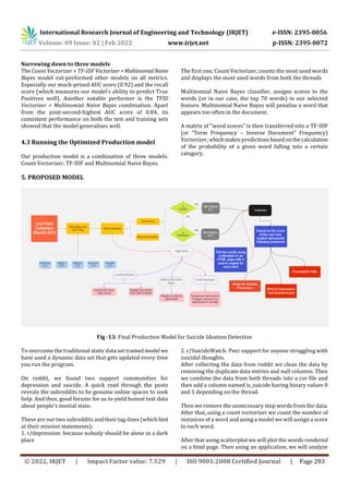 International Research Journal of Engineering and Technology (IRJET) e-ISSN: 2395-0056
Volume: 09 Issue: 02 | Feb 2022 www.irjet.net p-ISSN: 2395-0072
© 2022, IRJET | Impact Factor value: 7.529 | ISO 9001:2008 Certified Journal | Page 283
Narrowing down to three models
The Count Vectorizer + TF-IDFVectorizer+MultinomialNaive
Bayes model out-performed other models on all metrics.
Especially our much-prized AUC score (0.92) and the recall
score (which measures our model's ability to predict True
Positives well). Another notable performer is the TFID
Vectorizer + Multinomial Naive Bayes combination. Apart
from the joint-second-highest AUC score of 0.84, its
consistent performance on both the test and training sets
showed that the model generalises well.
4.3 Running the Optimized Production model
Our production model is a combination of three models:
Count Vectorizer, TF-IDF and Multinomial Naive Bayes.
The first one, Count Vectorizer, counts the most used words
and displays the most used words from both the threads
Multinomial Naive Bayes classifier, assigns scores to the
words (or in our case, the top 70 words) in our selected
feature. Multinomial Naive Bayes will penalise a word that
appears too often in the document.
A matrix of "word scores" is then transferred into a TF-IDF
(or “Term Frequency – Inverse Document” Frequency)
Vectorizer, whichmakespredictionsbasedonthecalculation
of the probability of a given word falling into a certain
category.
5. PROPOSED MODEL
Fig -13: Final Production Model for Suicide Ideation Detection
To overcome the traditional static data set trained model we
have used a dynamic data set that gets updated every time
you run the program.
On reddit, we found two support communities for
depression and suicide. A quick read through the posts
reveals the subreddits to be genuine online spaces to seek
help. And thus, good forums for us to yield honest text data
about people's mental state.
These are our two subreddits and their tag-lines (whichhint
at their mission statements):
1. r/depression: because nobody should be alone in a dark
place
2. r/SuicideWatch: Peer support for anyone struggling with
suicidal thoughts.
After collecting the data from reddit we clean the data by
removing the duplicate data entries and null columns. Then
we combine the data from both threads into a csv file and
then add a column named is_suicide having binary values 0
and 1 depending on the thread.
Then we remove the unnecessary stop words from the data.
After that, using a count vectorizer we count the number of
instances of a word and using a model we will assign a score
to each word.
After that using scatterplot we will plot the words rendered
on a html page. Then using an application, we will analyze
 