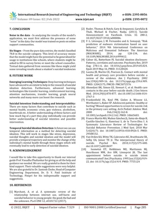 International Research Journal of Engineering and Technology (IRJET) e-ISSN: 2395-0056
Volume: 09 Issue: 02 | Feb 2022 www.irjet.net p-ISSN: 2395-0072
© 2022, IRJET | Impact Factor value: 7.529 | ISO 9001:2008 Certified Journal | Page 285
7. CONCLUSION
Noise in the data - In analyzing the results of the model's
application, we must first address the presence of some
"noise" in the data. Our model wastrainedonpostsononline
support communities.
Six Stages – From the pure data entries, the model classified
78.8 in the suicide category. This level of accuracy means
that the model might have the potential to begeneralized for
usage in institutions like schools, where students might be
asked to fill in survey forms or meet the school counsellor.
Textual data gathered from sessions like these might yield
some revealing results about a student's suicidal tendencies
8. FUTURE WORK
Emerging Learning Techniques: Deeplearningtechniques
have advanced to an extent to help in the researchofsuicidal
ideation detection. Furthermore, advanced learning
technologies like transfer learning, reinforcement learning,
attention mechanisms, transfer learning, graph neural
networks and many more can boost the research.
Suicidal Intention Understanding and Interpretability:
There are many factors that contribute to suicide such as
mental health, economic crisis, gun violence, alcoholism,
heartbreak etc. A better understanding of these factors and
how much big of a part they play individually can provide
better understanding of suicidal intention and possible
intervention.
Temporal SuicidalIdeationDetection:Infuturewecanuse
temporal information as a method for detecting suicidal
ideation. This will work in stages like stress, depression,
suicidal thoughts and suicidal ideation and the model will
provide a temporal trajectory and monitor the change of the
individual’s mental health through these stages which will
eventually lead to early detection of suicidal ideation.
9. ACKNOWLEDGEMENT
I would like to take this opportunity to thank our internal
guide Prof. Vasudha Phaltankar for giving us all the help and
guidance we needed. We are really grateful to them for their
kind support. Their valuable suggestions were very helpful.
We are also grateful to Dr. Santosh Chobe, HeadofComputer
Engineering Department, Dr. D. Y. Patil Institute of
Technology, Pimpri for his indispensable support and
suggestions.
10. REFERENCES
[1] Marchant, A. et al. A systematic review of the
relationship between internet use, self-harm and
suicidal behavior in young people: the good,thebadand
the unknown. PLoS ONE 12, e0181722 (2017).
[2] Ruder, Thomas & Hatch, Gary & Ampanozi, Garyfalia &
Thali, Michael & Fischer, Nadja. (2011). Suicide
Announcement on Facebook. Crisis. 32. 280-2.
10.1027/0227-5910/a000086.
[3] F. L. Lévesque, J. M. Fernandez and A. Somayaji, "Risk
prediction of malware victimization based on user
behavior," 2014 9th International Conference on
Malicious and Unwanted Software: The Americas
(MALWARE), 2014, pp. 128-134, doi:
10.1109/MALWARE.2014.6999412.
[4] Calear AL, Batterham PJ. Suicidal ideation disclosure:
Patterns, correlates and outcome. Psychiatry Res. 2019
Aug; 278:1-6. doi: 10.1016/j.psychres.2019.05.024.
Epub 2019 May 16. PMID: 31128420.
[5] Luoma JB, Martin CE, Pearson JL. Contact with mental
health and primary care providers before suicide: a
review of the evidence. Am J Psychiatry. 2002
Jun;159(6):909-16. doi: 10.1176/appi.ajp.159.6.909.
PMID: 12042175; PMCID: PMC5072576
[6] Ahmedani BK, Simon GE, Stewart C, et al. Health care
contacts in the year before suicide death. J Gen Intern
Med. 2014;29(6):870-877. doi:10.1007/s11606-014-
2767-3
[7] Frankenfield DL, Keyl PM, Gielen A, Wissow LS,
Werthamer L, Baker SP. Adolescent patients--healthyor
hurting? Missed opportunities to screen for suicide risk
in the primary care setting. Arch Pediatr Adolesc Med.
2000 Feb;154(2):162-8. doi:
10.1001/archpedi.154.2.162. PMID: 10665603.
[8] Franco-Martín MA, Muñoz-SánchezJL,Sainz-de-AbajoB,
Castillo-Sánchez G, Hamrioui S, de la Torre-Díez I. A
Systematic Literature Review of Technologies for
Suicidal Behavior Prevention. J Med Syst. 2018 Mar
5;42(4):71. doi: 10.1007/s10916-018-0926-5. PMID:
29508152.
[9] Van Orden KA, Witte TK, Cukrowicz KC, Braithwaite SR,
Selby EA, Joiner TE Jr. The interpersonal theory of
suicide. Psychol Rev. 2010;117(2):575-600.
doi:10.1037/a0018697
[10] Isometsä ET, Heikkinen ME, Marttunen MJ,
Henriksson MM, Aro HM, Lönnqvist JK. The last
appointment before suicide: is suicide intent
communicated? Am J Psychiatry. 1995 Jun;152(6):919-
22. doi: 10.1176/ajp.152.6.919. PMID: 7755124
 