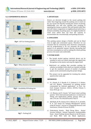 International Research Journal of Engineering and Technology (IRJET) e-ISSN: 2395-0056
Volume: 09 Issue: 02 | Feb 2022 www.irjet.net p-ISSN: 2395-0072
© 2022, IRJET | Impact Factor value: 7.529 | ISO 9001:2008 Certified Journal | Page 349
4.2.1 EXPERIMENTAL RESULTS
Fig 4 – IOT Car Parking System
Fig 5 – When Alcohol is Detected
Fig 6 – Availability Of Parking lots
Fig 7 – Parking Full
5. ADVANTAGES
Drivers are directed straight to the vacant parking slot
rather than lingering around the parking area to look out
for any vacant slot thereby wasting few meters of driving.
Additionally, you will save valuable time resulting in
spending less money on petrol. This will benefit traffic flow
and will reduce congestions in neighbourhood which has a
limited availability of parking space. It is highly feasible for
small areas which does not have the capacity to
accommodate the conventionally used parking structure.
6. CONCLUSION
This parking system design is flexible and can be fitted
even in tight and constrained spaces. Therefore we can
conclude that by connecting some electronic components
and by programming it, we can automate the parking
system in an optimized manner thereby decreasing fuel
and time consumption as well as making the whole parking
process a lot easier and comfortable.
7. FUTURE SCOPE
• The breath alcohol ignition interlock device can be
installed in each cars which interrupts the signal from
the ignition to the starter and stop the engine itself.
• Multi-level car parking that provides parking for
vehicles on multiple levels which are stacked vertically
to get the maximum amount of number of parking
spaces can be automated using this project design.
• This project can be upgraded for tracking the vehicle
speed on the roads also.
REFERENCES
[1] D. J. Bonde, R. S. Shende, K. S. Gaikwad, A. S. Kedari,
and A.U. Bhokre, "Automated car parking system
commanded by Android application,'' in Proc. Int.
Conf. Comput. Commun. Inform. (ICCCI), Volume 5,
Issue 2014, pp. 1_4.
[2] ] A. Khanna and R. Anand, "IoT based smart parking
system," 2016 International Conference on Internet of
Things and Applications (IOTA), January 2016, pp.
266- 270, doi: 10.1109/IOTA.2016.756273
[3] Abd Kadir, M. M., Osman, M. N., Othman, N. A., & Sedek,
K. A, “IoT based Car Parking Management System
using IR Sensor”, Journal of Computing Research and
Innovation, Volume 05,Issue 02,2020.
[4] Chakraborty Anwita , Shah Chirag Shrey , Kumar
Sravana Yelithoti , Samant Tapaswini, Swayamsiddha
Swati , Smart Parking System Based on the IR Sensor
and Node MCU with the Blynk Application,
 