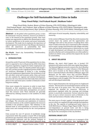 International Research Journal of Engineering and Technology (IRJET) e-ISSN: 2395-0056
Volume: 09 Issue: 02 | Feb 2022 www.irjet.net p-ISSN: 2395-0072
© 2022, IRJET | Impact Factor value: 7.529 | ISO 9001:2008 Certified Journal | Page 427
Challenges for Self-Sustainable Smart Cities in India
Vinay Vinod Philip1, Ved Prakash Nayak2, Shubham Yadav3
1Vinay Vinod Philip: Student, Master of Urban Planning, UTD, CSVTU Bhilai, Chhattisgarh, India
2Ved Prakash Nayak: Asst. Professor, Dept. of Master of Urban Planning, UTD, CSVTU Bhilai, Chhattisgarh, India
3Shubham Yadav: Head of department, Dept. of Master of Urban Planning, UTD, CSVTU Bhilai, Chhattisgarh, India
---------------------------------------------------------------------***----------------------------------------------------------------------
Abstract - As the global urban population grows, so does
the demand for resources. However, resources are limited to
cater to the demand of the population growth. Cities must
employ new approaches to address this demand gap in order
to restore equilibrium to the system and ensure sustainable
development. This study tries to emphasise the importance of
regional approach towards Smart City Bilaspur development,
where the importance of sustainability has been
overshadowed by economic and infrastructure factors.
Key Words: Smart city, Sustainability, Transboundary,
Region, Resources
1. INTRODUCTION
Around the world, 55 percent of the population live in cities,
and it is expected to rise to 68 percent by 2050. Cities have
long been regarded as magnets for better employment and
new opportunities. Cities are densely packed and occupy a
tiny area, yet they providea significant portion ofGDP.There
are numerous advantages to living in a city, including
improved employment opportunities, the excitement of city
life, and other social and economic perks. Cities and towns
are also catalysts for regional and national development.
However, the very characteristics that make them attractive
places to live and invest pose a number of obstacles to their
long-term viability.
Cities must compete for resources in order to meet their
demands as their populations grow. Infrastructure and
connection, such as roads, tanks, and pipelines, are used to
meet this resource need. These demands are generally
addressed by utilizing resources in the outskirts of urban
areas.
Cities are interconnected systems with other cities, regions,
and villages. The extraction and exploitation of resources
from these locations on the outskirts depletes the resources
available to the periphery regions. This imbalance in the
demand leads to over-exploitation of resources from the
urban areas and creating scarcity for the rural peripheral
areas.
Cities account for over 67 percent of worldwide energy
requirement while they produce around 70% of damaging
greenhouse gas emissions. Cities are the primary sources of
environmental pollutants and the primary hotspots of
vulnerability to climate risks and related upheavals along
with issues of social inequality, disparity, vulnerability, and
insecurity.
In the context of Bilaspur SmartCity,thisarticleexaminesthe
current smart city system and the opportunities and
challenges that exist in the process of making these cities
smart. It looks at how the cityis connected to other networks
such as water, energy, food networks with villages and other
cities, and how these systems grow or deteriorate as a result
of rapid development and demand, the creation of urban
sprawls as Rurban and rural populationsare either pulled or
pushed out of their areas, and how this impacts the city and
its sustainability.
2. ABOUT BILASPUR
Bilaspur, the state's third largest city, is located 133
kilometres (83 miles) north of the state capital,Naya Raipur.
The National Highway network connects the city to Mumbai
and Kolkata. Bilaspur is a major tributary of the Mahanadi
River and is located on the Deccan plateau in the Arpa
River's watershed which is the lifeline ofBilaspur.Agaar and
Maniyaar are the other rivers that surround Bilaspur
District. It has a population of over 5.5 lakh people and is
expanding at a rate of roughly 33%. The area is mineral-rich
and well-developed industrially.
Due to rapid urbanization, the city has grown ata haphazard
manner. This has led to increased deforestation and the city
has lost most of its green cover. The urban growth has
impacted the demand for resources. Electricity is
government regulated while the sewerage and drainage
system is practically nonexistent. Various industries have
been set up to extract resources such as Dolomite to the
north and Coal mines of Hasdeo valley in the east.
The main source of water supply is through ground water
sources which are supplied through underground pipelines
in the city. The capacity of underground water source is
44.85 MLD (Source- Bilaspur Nagar Nigam SLIBP). There is
over-dependence on ground water and this is being
mitigated by identifyingsurfacewatersourcesfarawayfrom
the city for the consumption of the city dwellers.
DEFINING SMART CITY
‘A smart city is one in which citizens are co-managers of the
city along with public officials, thus highlighting the
 