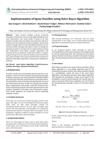 International Research Journal of Engineering and Technology (IRJET) e-ISSN: 2395-0056
Volume: 09 Issue: 02 | Feb 2022 www.irjet.net p-ISSN: 2395-0072
© 2022, IRJET | Impact Factor value: 7.529 | ISO 9001:2008 Certified Journal | Page 433
Implementation of Spam Classifier using Naïve Bayes Algorithm
Ajay Gangare1, Jitesh Rathore2, Akash Kumar Tadge3, Abhinav Shrivastav4, Rashmi Yadav5,
Pankaj Singh Sisodiya6
1-6Dept. of Computer Science and Engineering, Shri Balaji Institute of Technology and Management, Betul, M.P
---------------------------------------------------------------------***----------------------------------------------------------------------
Abstract - Spam involves sending someone unwanted
messages. Currently the internet is the biggest platformtoget
some information, also social media is going to be very
popular nowadays. Because ofthat, manyspammerswilltryto
mislead users by sending lots of spam messages. And because
of spam messages, there are lots of problems, fraud occurs. So
we want to filter messages into spam or ham. To classify the
messages as spam or not spam we are using machine learning
(the multinomial naïve Bayes classifier algorithm) and
CountVectorizer provided by Scikit-learn library in python
programming. First, we collect the datasets and convert them
into numerical data (matrix) by CountVectorizer and then we
apply the naïve Bayes algorithm on datasets for classification
purposes.
Key Words: naive Bayes algorithm, CountVectorizer,
machine learning, Bayesian classification.
1.INTRODUCTION
In today’s world, since social media and the internet is very
popular, so there are lots of people using abusing messages
or shady comments, also many spammers will send a bulk of
spam messages like they send (malicious spam) fake link to
us and when we click on the link, then they get the access of
our information, because of that we may get into trouble.
Many organizations and people could face financial loss.
Some of spamming include unwanted advertisement of the
product, sometimes it becomes very irritating for people.
Some of the spammers are doing the work of spreading
computer viruses.
1.1 Problem Statement
Every day, we receive tons of junk messages, emails, some
spam messages are just marketing/advertising messages
while some are fake spam messages. People are
annoyed/irritated because of such spam messages they
receive. The main objective of the problem is to classify the
comments into spam or not spam. And in our project , we are
designing 3 separate modules of spam classifier for social
media spam, SMS spam, and email spam.
2. LITERATURE SURVEY
There are many types of spam, such as web spam, short
message spam, email spam. social network spamandothers.
In this paper, we are focusing on social media, mobile SMS
spam, and email spam.
2.1 Existing System
Data mining techniques are commonly used for spam
classification. In our paper, we are using machine learning
algorithm to automate the process of spam detection.
2.2 Proposed System
In our proposed system, count vectorizer is used for
extracting features from a given dataset, and a design model
is used for generating tests and training sets from given
dataset. Then the naive bayes classifier is trained in training
data. And the proposed system will say given data isspamor
not.
3. Naïve Bayes
Naïve Bayes classifiers are a type of linear classifiers. Naïve
Bayes algorithm is a very simple algorithm used for the
classification purpose, and the naïve bayesclassifierisbased
on a probabilistic model, the base of the naïve bayes
algorithm is the Bayesian theorem. Naïve Bayes algorithm
will calculate the probability of input word based on the
probability of past (trained dataset) and classify input as
spam or not spam. Naïve bayes algorithm uses the formula
for classifying input message as spam or not spam is given
below.
Fig -3.1: Formula of Bayesian theorem
In this article [7] the author Vinoth introduced (in above
picture) that
Above,
P(c|x) is the posterior probability of class (c, target)
given predictor (x, attributes).
 