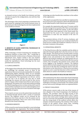 International Research Journal of Engineering and Technology (IRJET) e-ISSN: 2395-0056
Volume: 09 Issue: 02 | Feb 2022 www.irjet.net p-ISSN: 2395-0072
© 2022, IRJET | Impact Factor value: 7.529 | ISO 9001:2008 Certified Journal | Page 543
on demand services to the Health Care Industry and they
only have to pay for the configurations, size and time they
actually use.
The advantages of the cloud computing as mentioned is the
main reason for adopting in the various business areas. In
the resent years this technology has also been implemented
in the healthcare domain.
Figure 2
5. BENEFITS OF CLOUD COMPUTING TECHNOLOGY IN
HEALTHCARE INDUSTRY
The technology of Cloud Computing has benefited the
Healthcare Industry in many areas. But I would like to
explain the benefits in three areas i.e. Business, Clinical and
Operational areas. Today’s market is the cost sensitive
market. So, many facilities must show clinical benefits to
justify the expenditures. Cloud technology has the exact
potential tools to do that.
5.1 CLINICAL BENEFITS
 The biggest Clinical Benefit of the CloudComputingisthat
the technology has provided access to most of the
applications that were previouslyunattainable.For example,
implementing Digital pathology which can be managed
through Cloud Computing Services, has huge clinical impact
on an organization. The organization can roll out service
that can cost a lot of amount, but now due to cloud
technology the amount will only be paid for that service
which is require, which simply means that no extra moneyis
being payed. The patient care can be improved by providing
the Cloud Computing services to them as they don’t need to
travel and thus waiting list are more easilymanagedasmore
patient can have the same test in more locations with larger
availability of experts.
These experts can now access the patient data remotely and
on demand through internet with a variety of connected
devices. The diagnosis results can be reviewed by the
physicians from home and due to this the patient can be
discharged immediately. These were some of the Clinical
Benefits of the Cloud Computing.
5.2 BUSINESS BENEFITS
There must be some businessbenefitfora newtechnology
to be adopted by any organization. The Cloud Computing
technology provides benefits that contribute to the welfare
of the organization.
- The experts can spend the time and effort to implementthe
best practices foreachcomponent, whichwill ultimatelylead
to the added benefit to both clinical users and patient.
For example, the organization add a new CT scanner and let
the data storage be increased by10%.Theircurrentstorgeis
not that capable to handle this volume, so this will reduce
the storage faster than expected. In the Cloud model, the
department has the access to the required capacity and
performance to meet the new demand of the new CT
scanner.
The consistent delivery of the IT services, hardware, and
software on the basis of pay-per-user model providedbythe
Cloud services enables the healthcare industry to focus on
the better treatment of the patient.
5.3 OPERATIONAL BENEFITS
 The Cloud Services offer the scalability and the ability to
adjust the demand rapidly that’s why the services are more
often cheaper. The Cloud services provides better security
for the heath related data.Theserviceprovidersaretypically
highly secure and protected to the several threats. The
physical and technical methods are implemented and are
maintained by the IT expert. CloudServicesofferthesecurity
control, data encryption. fine grained access control and
access logging to the Healthcare industry. The Medical
system which are built using the cloud services provides the
web access to the data thus avoiding the need to store the
information on the client devices. Cloud services providers
operate on such a scale that they have all the necessary IT
skills which are useful to the Healthcare Industry.
6. CLOUD CHALLENGES IN HEALTHCARE INDUSTRY
As mentioned in the above section that Cloud Computing
has certain benefits in implementing this technology in the
Healthcare industry. But the Healthcareprovidersfacemany
challenges in moving to a Cloud model. Two of them include
privacy and security challenges which are explained below-
6.1 PRIVACY CHALLENGES
The privacy concern ranks at the top of the reasons of
slow adoption of the Cloud Computing in the Healthcare
industry. The providers claim the high security of the
medical data, but putting personal health in the 3rd party,
remote data centre raises red flags where patient privacy
laws are concerned. The possibility of losing misused or fall
into the wrong hands of the medical records affects the
adoption of Cloud Computing. The violation of the medical
records of the patient carries heavy fines, including
significant costs of recovery and patient recovery.
 