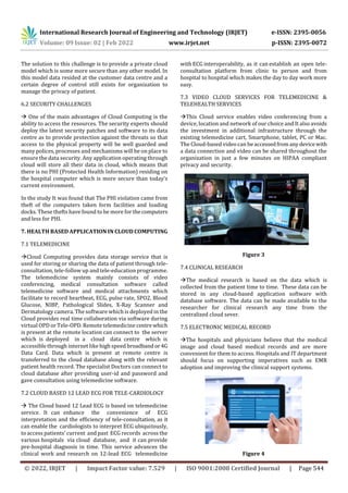 International Research Journal of Engineering and Technology (IRJET) e-ISSN: 2395-0056
Volume: 09 Issue: 02 | Feb 2022 www.irjet.net p-ISSN: 2395-0072
© 2022, IRJET | Impact Factor value: 7.529 | ISO 9001:2008 Certified Journal | Page 544
The solution to this challenge is to provide a private cloud
model which is some more secure than any other model. In
this model data resided at the customer data centre and a
certain degree of control still exists for organization to
manage the privacy of patient.
6.2 SECURITY CHALLENGES
 One of the main advantages of Cloud Computing is the
ability to access the resources. The security experts should
deploy the latest security patches and software to its data
centre as to provide protection against the threats so that
access to the physical property will be well guarded and
many polices, processes and mechanisms will be on place to
ensure the data security. Any application operating through
cloud will store all their data in cloud, which means that
there is no PHI (Protected Health Information) residing on
the hospital computer which is more secure than today’s
current environment.
In the study It was found that The PHI violation came from
theft of the computers taken form facilities and loading
docks. These thefts have found to be more for thecomputers
and less for PHI.
7. HEALTH BASED APPLICATION IN CLOUD COMPUTING
7.1 TELEMEDICINE
Cloud Computing provides data storage service that is
used for storing or sharing the data of patient through tele-
consultation, tele-follow up and tele-education programme.
The telemedicine system mainly consists of video
conferencing, medical consultation software called
telemedicine software and medical attachments which
facilitate to record heartbeat, ECG, pulse rate, SPO2, Blood
Glucose, NIBP, Pathological Slides, X-Ray Scanner and
Dermatology camera. The software which is deployed in the
Cloud provides real time collaboration via software during
virtual OPD or Tele-OPD. Remote telemedicine centrewhich
is present at the remote location can connect to the server
which is deployed in a cloud data centre which is
accessible through internet like high speed broadbandor 4G
Data Card. Data which is present at remote centre is
transferred to the cloud database along with the relevant
patient health record. The specialist Doctors can connect to
cloud database after providing user-id and password and
gave consultation using telemedicine software.
7.2 CLOUD BASED 12 LEAD ECG FOR TELE-CARDIOLOGY
 The Cloud based 12 Lead ECG is based on telemedicine
service. It can enhance the convenience of ECG
interpretation and the efficiency of tele-consultation, as it
can enable the cardiologists to interpret ECG ubiquitously,
to access patients’ current and past ECG records across the
various hospitals via cloud database, and it can provide
pre-hospital diagnosis in time. This service advances the
clinical work and research on 12-lead ECG telemedicine
with ECG interoperability, as it can establish an open tele-
consultation platform from clinic to person and from
hospital to hospital which makes the day to day work more
easy.
7.3 VIDEO CLOUD SERVICES FOR TELEMEDICINE &
TELEHEALTH SERVICES
This Cloud service enables video conferencing from a
device, location and network of our choice and It also avoids
the investment in additional infrastructure through the
existing telemedicine cart, Smartphone, tablet, PC or Mac.
The Cloud-based video can be accessedfrom anydevicewith
a data connection and video can be shared throughout the
organization in just a few minutes on HIPAA compliant
privacy and security.
Figure 3
7.4 CLINICAL RESEARCH
The medical research is based on the data which is
collected from the patient time to time. These data can be
stored in any cloud-based application software with
database software. The data can be made available to the
researcher for clinical research any time from the
centralized cloud sever.
7.5 ELECTRONIC MEDICAL RECORD
The hospitals and physicians believe that the medical
image and cloud based medical records and are more
convenient for them to access. Hospitals and IT department
should focus on supporting imperatives such as EMR
adoption and improving the clinical support systems.
Figure 4
 