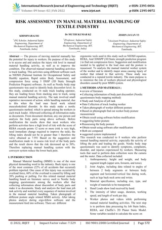 RISK ASSESSMENT IN MANUAL MATERIAL HANDLING OF
TEXTILE INDUSTRY
KRISHNARAJ R1
1
(PG Scholar, Industrial Safety
Engineering, Department of
Mechanical Engineering, BIT,
Tamilnadu, India)
Dr MUTHUKUMAR K2
2
(Professor, Industrial Safety
Engineering, Department of
Mechanical Engineering, BIT,
Tamilnadu, India)
JISHIN JAYAN T3
3
(Assistant Professor, Industrial Safety
Engineering, Department of
Mechanical Engineering, BIT,
Tamilnadu,
-----------------------------------------------------------------------------------------------***-------------------------------------------------------------------------------------------------------
Abstract — The process of moving material manually has
the potential for injury to workers. He purpose of this study
is to access and and analyze the injury risk level in manual
material handling activity, as well as to improve the
condition. The observed manual material handling activities
is truck loading. This activities using different software such
as NIOSH (National Institute for Occupational Safety and
Health) equation, Rapid entire Body Assessment, and
compression force using 3 DSSP (3D Static Strength
Prediction Program) software. As well as Nordic body map
questionnaire was used to identify body discomfort level. In
this study, conducted on 16 male truck loading operator,
they are loading boxes from stacking area to truck, using
manual material handling activity. The task involved small
repetative movement of action. while handling material, due
to this when the load man faced work related
musculoskeletal disorder. In this study make a nordic
questionnaire method. which is spread among the workers in
each truck loader. Afterward collecting all information make
as documents. From document shortout, any one person and
analysis the body parts using above software. Before
modification the results show that most workers who
perform activities have a high level of risk with the score of
REBA exceeds points 12 score or more (risk is very high,
need immediate change required to improve the task), the
lifting index should not be in greater than 1 therefore the
valve obtained as 7.591 Based on the suggestion and
modification made to re assess risk level of the body parts
and the result shows that the risk decreased up to 50%.
Therefore replacing manual handling system with the
conveyor system reduce the lower back pain.
I. INTRODUCTION
Manual Material handling (MMH) is one of the most
physical demanding word in the industry. Back injury is one
of the most common (22% of all accidents that occurred)
problem reported. One cause of this injury was occurred by
overload force, 60% of the overload is caused by lifting and
20% pushing or pulling. For this related manual material
handling based on literature survey used to Nordic body
mapping questionnaire among the workers after that
collecting information about discomfort of body parts and
make it as documents. Study and analysis the load man job
task activity and watched every sequence of motion involved
in the manual material handling. Taken photograph of
different posture angle related MMH activity. After taking
photos analyze during ergo-fellow software and the
measurement feed into software. There are different
ergonomic tools used in this study such as NIOSH equation,
REBA, And 3DSSPP (3D Static strength prediction program
) to find out compression force. Suggestion and modification
needed to be applied to the load man and the posture is
reassessed. To analysis the manual material worker system
of the worker and to identify major areas causing injury of
worker that related to that activity. These study was
conducted in a reputed textile industry. The main purpose is
to minimize the risk of workers physical and physiological
disorders caused by poor MMH system.
2.METHODS AND MATERIALS ;
 review of literature
 Collecting information of body part discomfort (Nordic
questionnaire body mapping method)
 Study and Analysis of job task
 Data Collection of truck loading worker
 Taken photograph of worker different posture
 Based on phtotograph find out worker body posture
measurement
 Obtain result using software before modification
 suggesting better posture
 Reassessing the body posture
 Obtain result using software after modification
 Both are compared
 suggested system implemented
This research was conducted to 8 workers who perform
manual handling material activity, especially the activity of
lifting the pole and loading the goods. Nordic body map
questionnaire was used to identify symptoms, complaints,
disorder, and injuries experienced by workers. Measuring
tools that used to perform data collection were the camera
and the meter. Data collected included:
1. Anthropometry: height and weight, and body
segment length (upper arm, forearm, and torso).
2. Joint Angles, including data related to angles of
between 2 body segments or between body
segment and horizontal/vertical line during work,
such as legs back neck arms and wrists.
3. Material specification, including size, type, and
weight of materials to be transported.
4. Hand Loads show load received by hand.
5. The intensity of labor usage, duration, working
speed, and length of work per day.
6. Worker photos and videos while performing
manual material handling activities. The next step
is to perform data processing by Job Stain Index,
REBA, and Chaffin‘s 2D Planer Static Model.
Some variables needed to calculate the score on
International Research Journal of Engineering and Technology (IRJET) e-ISSN: 2395-0056
Volume: 09 Issue: 02 | Feb 2022 www.irjet.net p-ISSN: 2395-0072
© 2022, IRJET | Impact Factor value: 7.529 | ISO 9001:2008 Certified Journal | Page 572
 