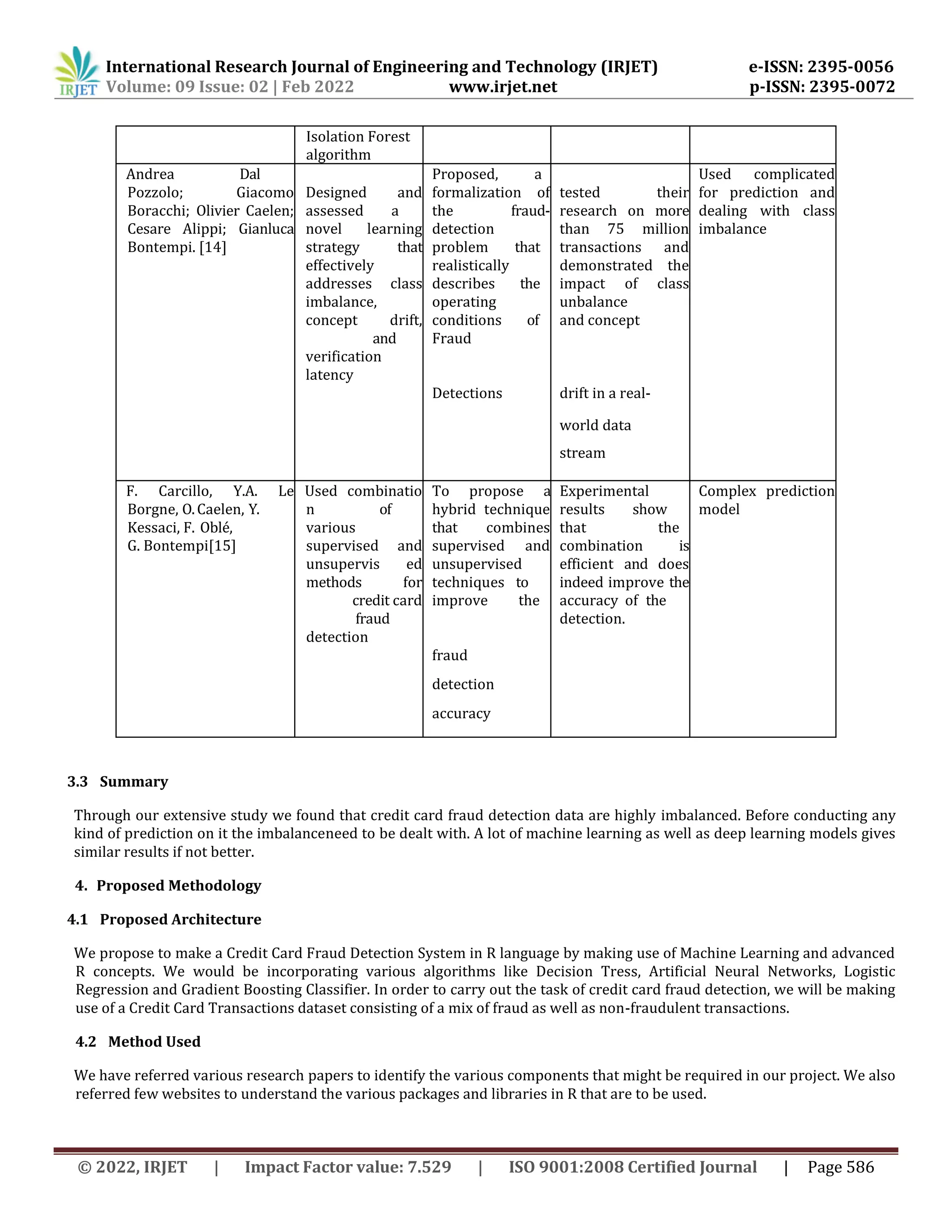 International Research Journal of Engineering and Technology (IRJET) e-ISSN: 2395-0056
Volume: 09 Issue: 02 | Feb 2022 www.irjet.net p-ISSN: 2395-0072
© 2022, IRJET | Impact Factor value: 7.529 | ISO 9001:2008 Certified Journal | Page 586
Isolation Forest
algorithm
Andrea Dal
Pozzolo; Giacomo
Boracchi; Olivier Caelen;
Cesare Alippi; Gianluca
Bontempi. [14]
Designed and
assessed a
novel learning
strategy that
effectively
addresses class
imbalance,
concept drift,
and
verification
latency
Proposed, a
formalization of
the fraud-
detection
problem that
realistically
describes the
operating
conditions of
Fraud
tested their
research on more
than 75 million
transactions and
demonstrated the
impact of class
unbalance
and concept
Used complicated
for prediction and
dealing with class
imbalance
Detections drift in a real-
world data
stream
F. Carcillo, Y.A. Le
Borgne, O.Caelen, Y.
Kessaci, F. Oblé,
G. Bontempi[15]
Used combinatio
n of
various
supervised and
unsupervis ed
methods for
credit card
fraud
detection
To propose a
hybrid technique
that combines
supervised and
unsupervised
techniques to
improve the
Experimental
results show
that the
combination is
efficient and does
indeed improve the
accuracy of the
detection.
Complex prediction
model
fraud
detection
accuracy
3.3 Summary
Through our extensive study we found that credit card fraud detection data are highly imbalanced. Before conducting any
kind of prediction on it the imbalanceneed to be dealt with. A lot of machine learning as well as deep learning models gives
similar results if not better.
4. Proposed Methodology
4.1 Proposed Architecture
We propose to make a Credit Card Fraud Detection System in R language by making use of Machine Learning and advanced
R concepts. We would be incorporating various algorithms like Decision Tress, Artificial Neural Networks, Logistic
Regression and Gradient Boosting Classifier. In order to carry out the task of credit card fraud detection, we will be making
use of a Credit Card Transactions dataset consisting of a mix of fraud as well as non-fraudulent transactions.
4.2 Method Used
We have referred various research papers to identify the various components that might be required in our project. We also
referred few websites to understand the various packages and libraries in R that are to be used.
 