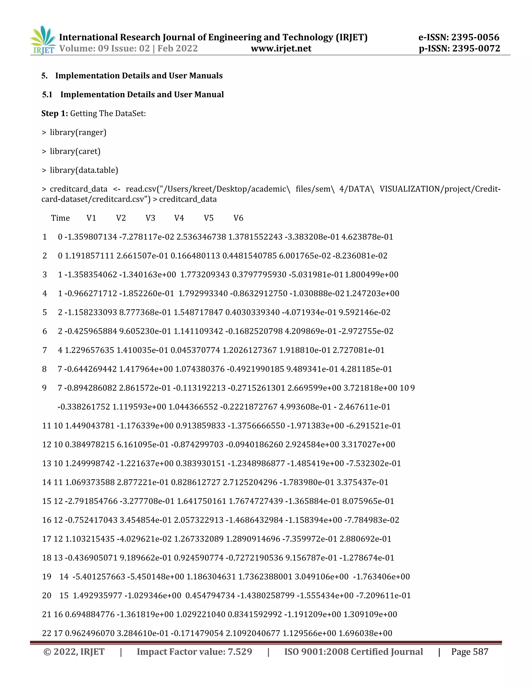 International Research Journal of Engineering and Technology (IRJET) e-ISSN: 2395-0056
Volume: 09 Issue: 02 | Feb 2022 www.irjet.net p-ISSN: 2395-0072
© 2022, IRJET | Impact Factor value: 7.529 | ISO 9001:2008 Certified Journal | Page 587
5. Implementation Details and User Manuals
5.1 Implementation Details and User Manual
Step 1: Getting The DataSet:
> library(ranger)
> library(caret)
> library(data.table)
> creditcard_data <- read.csv("/Users/kreet/Desktop/academic files/sem 4/DATA VISUALIZATION/project/Credit-
card-dataset/creditcard.csv") > creditcard_data
Time V1 V2 V3 V4 V5 V6
1 0 -1.359807134 -7.278117e-02 2.536346738 1.3781552243 -3.383208e-01 4.623878e-01
2 0 1.191857111 2.661507e-01 0.166480113 0.4481540785 6.001765e-02 -8.236081e-02
3 1 -1.358354062 -1.340163e+00 1.773209343 0.3797795930 -5.031981e-011.800499e+00
4 1 -0.966271712 -1.852260e-01 1.792993340 -0.8632912750 -1.030888e-021.247203e+00
5 2 -1.158233093 8.777368e-01 1.548717847 0.4030339340 -4.071934e-01 9.592146e-02
6 2 -0.425965884 9.605230e-01 1.141109342 -0.1682520798 4.209869e-01 -2.972755e-02
7 4 1.229657635 1.410035e-01 0.045370774 1.2026127367 1.918810e-01 2.727081e-01
8 7 -0.644269442 1.417964e+00 1.074380376 -0.4921990185 9.489341e-01 4.281185e-01
9 7 -0.894286082 2.861572e-01 -0.113192213 -0.2715261301 2.669599e+00 3.721818e+00 109
-0.338261752 1.119593e+00 1.044366552 -0.2221872767 4.993608e-01 - 2.467611e-01
11 10 1.449043781 -1.176339e+00 0.913859833 -1.3756666550 -1.971383e+00 -6.291521e-01
12 10 0.384978215 6.161095e-01 -0.874299703 -0.0940186260 2.924584e+00 3.317027e+00
13 10 1.249998742 -1.221637e+00 0.383930151 -1.2348986877 -1.485419e+00 -7.532302e-01
14 11 1.069373588 2.877221e-01 0.828612727 2.7125204296 -1.783980e-01 3.375437e-01
15 12 -2.791854766 -3.277708e-01 1.641750161 1.7674727439 -1.365884e-01 8.075965e-01
16 12 -0.752417043 3.454854e-01 2.057322913 -1.4686432984 -1.158394e+00 -7.784983e-02
17 12 1.103215435 -4.029621e-02 1.267332089 1.2890914696 -7.359972e-01 2.880692e-01
18 13 -0.436905071 9.189662e-01 0.924590774 -0.7272190536 9.156787e-01 -1.278674e-01
19 14 -5.401257663 -5.450148e+00 1.186304631 1.7362388001 3.049106e+00 -1.763406e+00
20 15 1.492935977 -1.029346e+00 0.454794734 -1.4380258799 -1.555434e+00 -7.209611e-01
21 16 0.694884776 -1.361819e+00 1.029221040 0.8341592992 -1.191209e+00 1.309109e+00
22 17 0.962496070 3.284610e-01 -0.171479054 2.1092040677 1.129566e+00 1.696038e+00
 