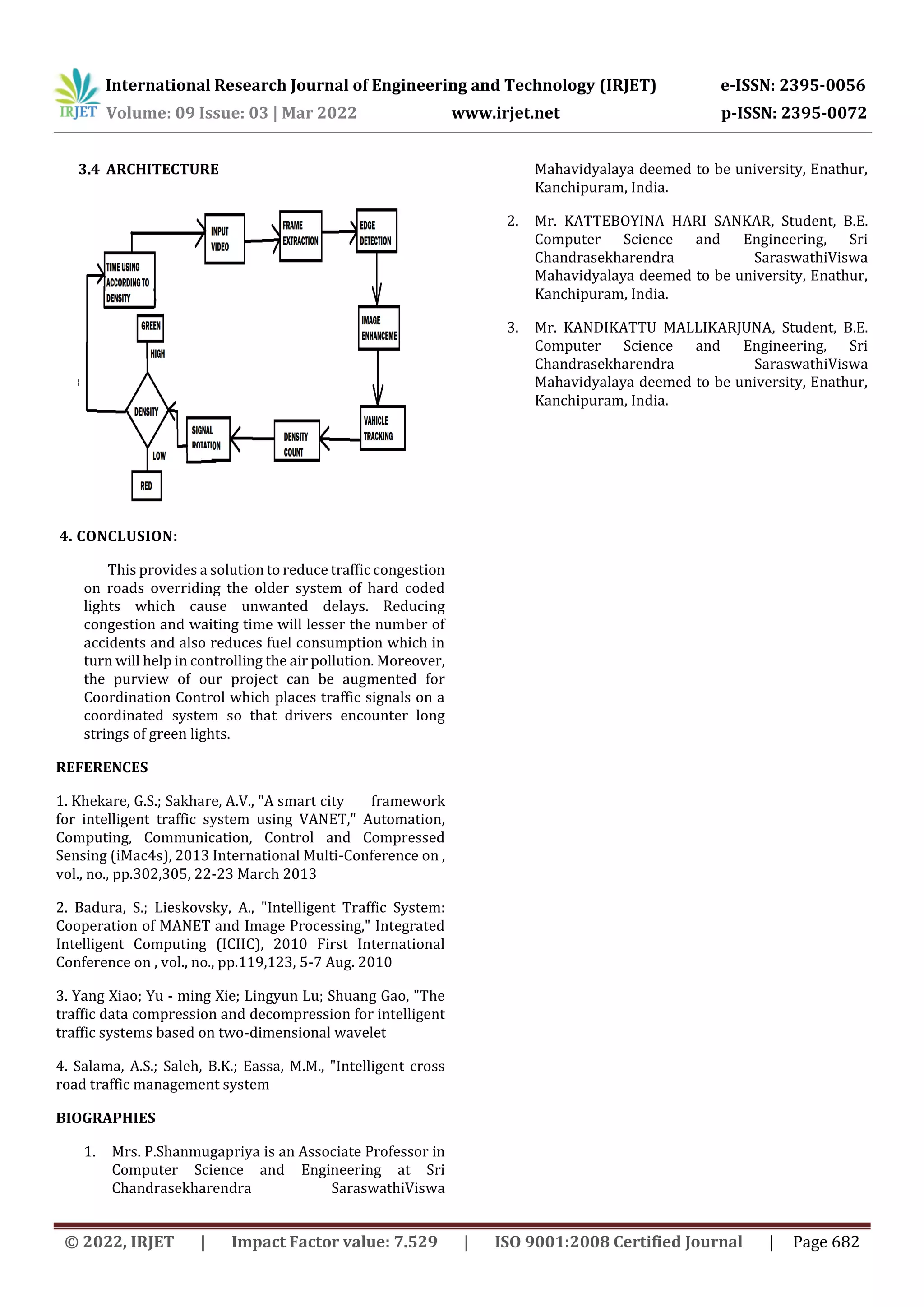 International Research Journal of Engineering and Technology (IRJET) e-ISSN: 2395-0056
Volume: 09 Issue: 03 | Mar 2022 www.irjet.net p-ISSN: 2395-0072
© 2022, IRJET | Impact Factor value: 7.529 | ISO 9001:2008 Certified Journal | Page 682
3.4 ARCHITECTURE
4. CONCLUSION:
This provides a solution to reduce traffic congestion
on roads overriding the older system of hard coded
lights which cause unwanted delays. Reducing
congestion and waiting time will lesser the number of
accidents and also reduces fuel consumption which in
turn will help in controlling the air pollution. Moreover,
the purview of our project can be augmented for
Coordination Control which places traffic signals on a
coordinated system so that drivers encounter long
strings of green lights.
REFERENCES
1. Khekare, G.S.; Sakhare, A.V., "A smart city framework
for intelligent traffic system using VANET," Automation,
Computing, Communication, Control and Compressed
Sensing (iMac4s), 2013 International Multi-Conference on ,
vol., no., pp.302,305, 22-23 March 2013
2. Badura, S.; Lieskovsky, A., "Intelligent Traffic System:
Cooperation of MANET and Image Processing," Integrated
Intelligent Computing (ICIIC), 2010 First International
Conference on , vol., no., pp.119,123, 5-7 Aug. 2010
3. Yang Xiao; Yu - ming Xie; Lingyun Lu; Shuang Gao, "The
traffic data compression and decompression for intelligent
traffic systems based on two-dimensional wavelet
4. Salama, A.S.; Saleh, B.K.; Eassa, M.M., "Intelligent cross
road traffic management system
BIOGRAPHIES
1. Mrs. P.Shanmugapriya is an Associate Professor in
Computer Science and Engineering at Sri
Chandrasekharendra SaraswathiViswa
Mahavidyalaya deemed to be university, Enathur,
Kanchipuram, India.
2. Mr. KATTEBOYINA HARI SANKAR, Student, B.E.
Computer Science and Engineering, Sri
Chandrasekharendra SaraswathiViswa
Mahavidyalaya deemed to be university, Enathur,
Kanchipuram, India.
3. Mr. KANDIKATTU MALLIKARJUNA, Student, B.E.
Computer Science and Engineering, Sri
Chandrasekharendra SaraswathiViswa
Mahavidyalaya deemed to be university, Enathur,
Kanchipuram, India.
 
