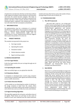 International Research Journal of Engineering and Technology (IRJET) e-ISSN: 2395-0056
Volume: 09 Issue: 03 | Mar 2022 www.irjet.net p-ISSN: 2395-0072
© 2022, IRJET | Impact Factor value: 7.529 | ISO 9001:2008 Certified Journal | Page 681
of vehicles for each direction. We then set thetimersofthese
traffic signals according to vehicle density in each direction
and hence the system becomes adaptive. This helps to
optimize the green signal times, and traffic is cleared at a far
quicker rate than a static system, therefore reducing the
unwanted delays, congestion, and waiting time, which in
turn will reduce the fuel consumption and pollution
3. IMPLEMENTATION
An implementation may be a realization of a technical
specification or algorithmic rule as program, computercode
parts, or different system although programming and
readying. various implementations might exist for
specifications or norms. Implementation literally suggests
that to place into product or to carry out.
3.1. PROJECT MODULES
The modules incorporated in this project are:
1. User login module
2. Uploading file module
3. Simulation module
4. Vehicle detection module
5. Signal switching module
3.2 MODULE DESCRIPTION
3.21 User login Module:
In the User login module, the user can login through user id
and password.
3.22 Uploading file module:
After successfully login, we can upload the video file.
3.23 Simulation Module:
A simulation is developed from scratch using computer
vision library to simulate traffic signals and vehicles moving
across a traffic intersection.
3.24 Vehicle Detection Module:
In this module we are detecting the number of vehicles in
the image received as input from the camera. More
specifically, it will allow output as the number of vehicles of
each vehicle class such as car, bike, bus, truck, and rickshaw.
3.25 Signal Switching Algorithm:
This algorithm upgrades the red, green, and yellow times of
all signals. These timers are set bases on the count of
vehicles of each class collected from the vehicle detection
module and many other factors such as the number of lanes,
average tempo of each class of vehicle, etc.
3.3 TECHNOLOGIES USED
1. The .NET Framework
Microsoft .NET could be a set of Microsoft
software system technologies for apace building
and group actionXMLinternetservices,Microsoft
Windows-based applications, and internet
solutions. The .NET Framework could be a
language-neutral platform for writing programs
which willsimplyandfirmlyinteroperate.There’s
no barrier with .NET: there are variouslanguages
on the market to the developer together with
Managed C++,C#,VisualBasicandJavaScript.The
.NET framework provides the muse for
components to act seamlessly, whether or not
regionally or remotely on utterly totally different
platforms. It standardizes common information
varieties and communications protocols in order
that parts createdinseverallanguageswillsimply
interoperate. Themulti-languagecapabilityofthe
.NET Framework and Visual Studio .NET permits
developers to use their existing programming
skills to make every type of applications and XML
internet services. The .NET framework supports
new versions of Microsoft’s previous VisualBasic
and C++ (as VB.NET and Managed C++), however
there are variety of latest additions to the family.
".NET" isadditionallytheaggregatenamegivento
differentprogrammingpartsbaseduponthe.NET
stage. These will be the two items (Visual
Studio.NET and Windows.NET Server, for
example) and administrations.
2. SQL SERVER
SQL Server is a perfect knowledge set stage to be
used in shared and devoted internet facilitating
conditions. Of the various SQL Server releases,
simply SQL Server specific need to never be
utilized in Shared Hostingthings,thisversionwas
supposedforapplicationimprovementconditions
because it were. The SQL Server readying
steerage for internet Hosting Environments
provides best practices to transcription SQL
Server to boost security, occupier confinement,
and also the presentation of your expedited SQL
Server organization. check scripts for
provisioning shoppers and knowledge sets to be
used in shared facilitating are incorporated.
 