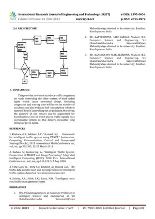 International Research Journal of Engineering and Technology (IRJET) e-ISSN: 2395-0056
Volume: 09 Issue: 03 | Mar 2022 www.irjet.net p-ISSN: 2395-0072
© 2022, IRJET | Impact Factor value: 7.529 | ISO 9001:2008 Certified Journal | Page 682
3.4 ARCHITECTURE
4. CONCLUSION:
This provides a solution to reduce traffic congestion
on roads overriding the older system of hard coded
lights which cause unwanted delays. Reducing
congestion and waiting time will lesser the number of
accidents and also reduces fuel consumption which in
turn will help in controlling the air pollution. Moreover,
the purview of our project can be augmented for
Coordination Control which places traffic signals on a
coordinated system so that drivers encounter long
strings of green lights.
REFERENCES
1. Khekare, G.S.; Sakhare, A.V., "A smart city framework
for intelligent traffic system using VANET," Automation,
Computing, Communication, Control and Compressed
Sensing (iMac4s), 2013 International Multi-Conference on ,
vol., no., pp.302,305, 22-23 March 2013
2. Badura, S.; Lieskovsky, A., "Intelligent Traffic System:
Cooperation of MANET and Image Processing," Integrated
Intelligent Computing (ICIIC), 2010 First International
Conference on , vol., no., pp.119,123, 5-7 Aug. 2010
3. Yang Xiao; Yu - ming Xie; Lingyun Lu; Shuang Gao, "The
traffic data compression and decompression for intelligent
traffic systems based on two-dimensional wavelet
4. Salama, A.S.; Saleh, B.K.; Eassa, M.M., "Intelligent cross
road traffic management system
BIOGRAPHIES
1. Mrs. P.Shanmugapriya is an Associate Professor in
Computer Science and Engineering at Sri
Chandrasekharendra SaraswathiViswa
Mahavidyalaya deemed to be university, Enathur,
Kanchipuram, India.
2. Mr. KATTEBOYINA HARI SANKAR, Student, B.E.
Computer Science and Engineering, Sri
Chandrasekharendra SaraswathiViswa
Mahavidyalaya deemed to be university, Enathur,
Kanchipuram, India.
3. Mr. KANDIKATTU MALLIKARJUNA, Student, B.E.
Computer Science and Engineering, Sri
Chandrasekharendra SaraswathiViswa
Mahavidyalaya deemed to be university, Enathur,
Kanchipuram, India.
 