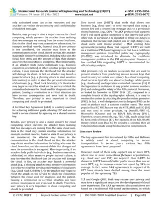 International Research Journal of Engineering and Technology (IRJET) e-ISSN: 2395-0056
Volume: 09 Issue: 03 | Mar 2022 www.irjet.net p-ISSN: 2395-0072
© 2022, IRJET | Impact Factor value: 7.529 | ISO 9001:2008 Certified Journal | Page 681
only authorized users can access resources and any
attacker can violate the authenticity and confidentiality
of modified messages.
Besides, user privacy is also a major concern for cloud
computing, which prevents the attacker from realizing
that two messages are coming from the same cloud user.
Data in the cloud may containsensitive information, for
example, medical records, financial data. If user privacy
is not considered, the attacker may listen to the
communication in the cloud. Based on that, the attacker
mayobtain sensitive information, including who uses the
cloud, how often, and the amount of data that changes
and even theconnection is encrypted. Moreimportantly,
if an attacker finds public individuals (e.g., business
executives, celebrities) or other sensitive people incloud
culture, it may increase the likelihood that the attacker
will damage the cloud. In fact, an attacker may launch a
powerful attack (e.g., a phishing attack to steal sensitive
information) in order to steal the personal information
of cloudusers (e.g., Cloud Hack Celebrity ). Or theattacker
may begin to reject the attack on the service to block the
connection between the cloud used for diagnosis and the
patient. Causing a termination in acritical situation can
have serious consequences and even lead to death.
Therefore, user privacy is very important to cloud
computing and should be protected.
A Certified Key Agreement (AKA) is a widely used tool
for achieving additional goals, allowing CSP and user to
build a secure channel by agreeing on a shared session
key.
Besides, user privacy is also a major concern for cloud
computing, which prevents the attacker from realizing
that two messages are coming from the same cloud user.
Data in the cloud may contain sensitive information, for
example, medical records, financial data. If userprivacy is
not considered, the attacker may listen to the
communication in the cloud. Based on that, the attacker
mayobtain sensitive information, including who uses the
cloud, how often, and the amount of data that changes and
even the connection is encrypted. Moreimportantly, if an
attacker finds publicindividuals (e.g., business executives,
celebrities) or other sensitive people in cloud culture, it
may increase the likelihood that the attacker will damage
the cloud. In fact, an attacker may launch a powerful
attack (e.g., a phishing attack to steal sensitive information
) in order to steal the personal information of cloudusers
(e.g., Cloud Hack Celebrity ). Or theattacker may begin to
reject the attack on the service to block the connection
between the cloud used for diagnosis and the patient.
Causing a termination in a critical situation can have
serious consequences and even lead to death. Therefore,
user privacy is very important to cloud computing and
should be protected.
Zero travel time (0-RTT) chat mode that allows one
business (e.g., cloud user) to send encrypted data using a
session key and a session key message chat to a previously
visited business. (e.g., CSP). The AKA protocol that supports
0-RTT will speed up the connection to the servers that users
often visit. In particular,it is expected to bring low delays in
situations that include high packet loss or high delays (e.g.,
cloud users with mobile devices) . Most existing AKA
agreements (including those that support 0-RTT) are built
on a traditional PKI-basedcryptosystem that has a certificate
management problem. Uncertified public key cryptography
(CL-PKC)) was introduced to eliminate the certificate
management problem in the PKI cryptosystem. However, a
few certified AKA supporting 0-RTT is recommended for
official safety analysis.
AKA protocols rely on random passwords that are used to
prevent attackers from predicting session session keys that
result in and / or violate user privacy. In a cloud computing,
cloud services typically use visual technology, while guests
(e.g., cloudusers) use hypervisor-controlled resources [16]. If
the hypervisor is malicious, it may predict random numbers
[16] and endangerthe safety of the AKA protocol. Moreover,
as leaked by Snowden in SXSW 2014 [17], compared to a
complete breach of the cryptographic scheme, it is easy to
weaken the system by attacking the pseudorandom generator
(PRG). In fact, a well-designedor poorly designed PRG can be
used to produce such a random random event. The most
popular Dual EC PRG feature was theNIST, ANSI and ISO [18]
and was used in other products, eg OpenSSL-FIPS v2,
Microsoft's SChannel and the BSAFE RSA library [19] ].
Therefore, secure protocols, e.g., TLS / SSL, made using Dual
EC havea risk of breach [17]. For example, if the RSA BSAFE
library (which uses Dual EC by default) is selected, then all
TLSconnections made using this tool may be compromised.
Literature Review
The key agreement first introduced by Diffie and Hellman
is widely used in cloud computing to secure
transportation. In recent years, various key AKA
agreements have been proposed.
However, most of them only support one or more RTT,
where one or more connections (between organizations,
e.g., cloud user and CSP) are required than 0-RTT. As
shown in, 0-RTT hasmuch better performance than one or
more RTT, e.g., to improve connection speed by 34% on
average. In fact, some AKA agreements in support of 0-
RTT have already been drafted among them the most
popular of the upcoming TLS
1.3 and Google QUIC. Both may ensure user privacy and
may have a significant impact on the development of cloud
user experience. The AKA agreements discussed above are
based on a traditional PKI-based cryptosystem, in which
 