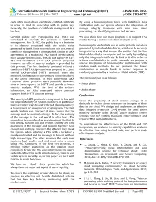 International Research Journal of Engineering and Technology (IRJET) e-ISSN: 2395-0056
Volume: 09 Issue: 03 | Mar 2022 www.irjet.net p-ISSN: 2395-0072
© 2022, IRJET | Impact Factor value: 7.529 | ISO 9001:2008 Certified Journal | Page 682
each entity must obtain acertificate-certified certificate
in order to bind its ownership with its public key.
Generally, the problem of certificate management is a
burden .
Certified public key cryptography (CL- PKC) was
introduced to alleviate the problem of certificate
management. For CL-PKC, the public key to a business
is its identity associated with the public value
generated by itself. Since no certificate is in use, overall
certificate management is downgraded. Similar to AKA
agreements in a traditional PKI- based cryptosystem,
most AKAagreements in CL-PKC do not support 0-RTT.
The first uncertified 0-RTT AKA protocol proposed.
However, no official security analysis is provided for
this protocol. The first flawlessly protected without a
certificate 0-RTT AKAprotocol was proposed in . Later,
several AKA-certified 0-RTT protocols were also
proposed. Unfortunately, user privacy is not considered
in the above protocols. In two anonymous AKA
computer cloud protocols were proposed. However,
none of them support the 0-RTT and provide a formal
security analysis. With the best of the authors'
information, no AKA unsecured secure protocol
supports both 0-RTT anduser privacy.
The security of AKA protocols is very much in line with
the unpredictability of random numbers. In particular,
there are three ways to deal with bad planning,namely,
a fixed, fenced or unsupported cryptosystem. The first
avoids random use. However, it does require that the
message sent be minimal entropy. In fact, the entropy
of the message in the real world is often low . The
second can be considered as an extension of the first.In
this setting, random use and system security are only
guaranteed if the message and random together have
enough min-entropy. However, the attacker may break
the system, when selecting a PRG with a backdoor /
poorlyconstructed and the message to be sent without
high min-entropy. The latter assumes that each user
carries a high quality seed and must make a nonce
using PRG. Compared to the first two methods, it
provides better guarantees as the attacker must
completely break the PRG and intervene in the user's
system toextract the seeds simultaneously, then he can
violate system security. So, in this paper, we do it with
this line to avoid badchaos.
We focus on cloud data protection, which has
always been an important aspect of service quality.
To ensure the legitimacy of user data in the cloud, we
propose an effective and flexible distributed scheme
that has two key features, contrasting with the
predecessors.
By using a homomorphism token with distributed data
verification code, our system achieves the integration of
storage integrity insurance with local data error
processing, i.e., identifying mismatched servers.
We also show how our main program is to support TPA
cluster testing in submissions from multiple users.
Homomorphic credentials are an unforgettable metadata
generated by individual data blocks, which can be securely
integrated in a way that assures the auditor that the line
block of datablocks is computerized correctly by verifying
only the integrated certificate. To look at it all in order to
achieve confidentiality in public research, we propose a
special integration of homomorphic confirmation with
random mask methods. In our protocol, the linear
combination of sample blocks in server response is
randomly generated by a random artificial activity (PRF).
The proposed plan is as follows:
• Setup phase
• Audit phase
Conclusions
Given the popularity of cloud archive storage, it is
desirable to enable clients to ensure the integrity of their
data in the cloud. We design and implement an effective
data integrity protection (DIP) system for small active
memory recovery codes (FMSR) under multiple server
settings. Our DIP system maintains error tolerance and
repairs FMSR savingsstructures.
To understand the effectiveness of the FMSR and DIP
integration, we evaluate its security capabilities, evaluate
its effective time using testbed tests, and perform cost-
effectiveness analysis.
References
 L. Zhang, X. Meng, K. Choo, Y. Zhang, and F. Dai,
“Privacypreserving cloud establishment and data
dissemination scheme for vehicular cloud,” IEEE
Transactions on Dependable and Secure Computing,
2018, doi: 10.1109/TDSC.2018.2797190.
 M. Jouini and L. Rabai, “A security framework for secure
cloud computing environments,” in Cloud Security:
Concepts, Methodologies, Tools, and Applications, 2019,
pp. 249–263.
 J. Li, L. Zhang, J. Liu, H. Qian, and Z. Dong, “Privacy-
preserving public auditing protocol for low-performance
end devices in cloud,” IEEE Transactions on Information
 