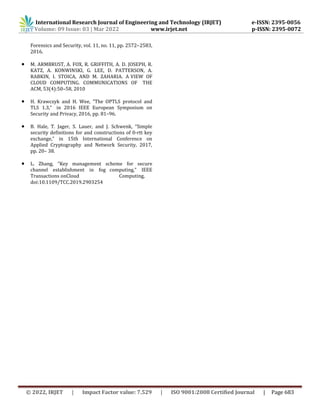 International Research Journal of Engineering and Technology (IRJET) e-ISSN: 2395-0056
Volume: 09 Issue: 03 | Mar 2022 www.irjet.net p-ISSN: 2395-0072
© 2022, IRJET | Impact Factor value: 7.529 | ISO 9001:2008 Certified Journal | Page 683
Forensics and Security, vol. 11, no. 11, pp. 2572–2583,
2016.
 M. ARMBRUST, A. FOX, R. GRIFFITH, A. D. JOSEPH, R.
KATZ, A. KONWINSKI, G. LEE, D. PATTERSON, A.
RABKIN, I. STOICA, AND M. ZAHARIA. A VIEW OF
CLOUD COMPUTING. COMMUNICATIONS OF THE
ACM, 53(4):50–58, 2010
 H. Krawczyk and H. Wee, “The OPTLS protocol and
TLS 1.3,” in 2016 IEEE European Symposium on
Security and Privacy, 2016, pp. 81–96.
 B. Hale, T. Jager, S. Lauer, and J. Schwenk, “Simple
security definitions for and constructions of 0-rtt key
exchange,” in 15th International Conference on
Applied Cryptography and Network Security, 2017,
pp. 20– 38.
 L. Zhang, “Key management scheme for secure
channel establishment in fog computing,” IEEE
Transactions onCloud Computing,
doi:10.1109/TCC.2019.2903254
 