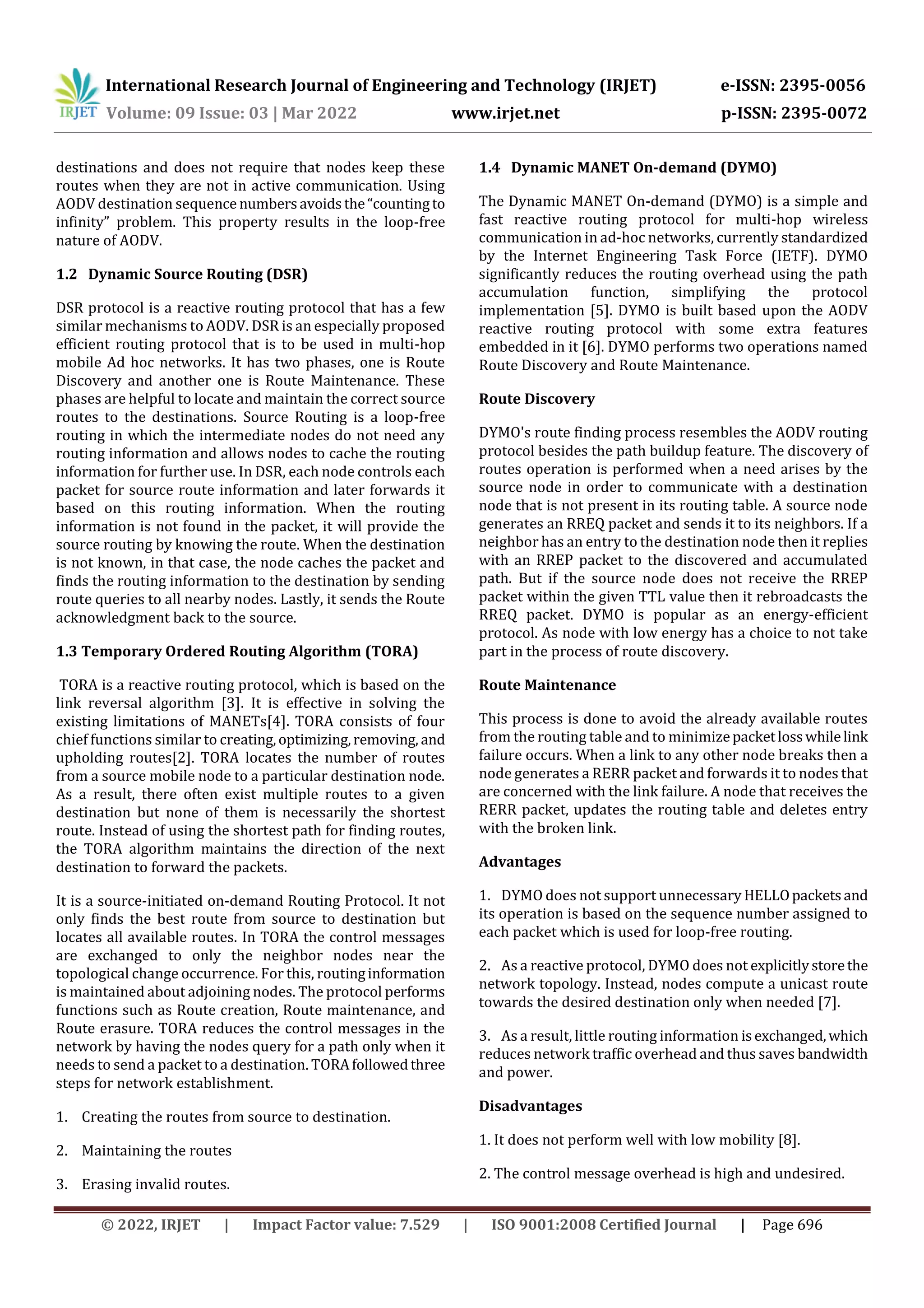 International Research Journal of Engineering and Technology (IRJET) e-ISSN: 2395-0056
Volume: 09 Issue: 03 | Mar 2022 www.irjet.net p-ISSN: 2395-0072
© 2022, IRJET | Impact Factor value: 7.529 | ISO 9001:2008 Certified Journal | Page 696
destinations and does not require that nodes keep these
routes when they are not in active communication. Using
AODV destination sequence numbersavoidsthe“countingto
infinity” problem. This property results in the loop-free
nature of AODV.
1.2 Dynamic Source Routing (DSR)
DSR protocol is a reactive routing protocol that has a few
similar mechanisms to AODV. DSR is an especially proposed
efficient routing protocol that is to be used in multi-hop
mobile Ad hoc networks. It has two phases, one is Route
Discovery and another one is Route Maintenance. These
phases are helpful to locate and maintain the correct source
routes to the destinations. Source Routing is a loop-free
routing in which the intermediate nodes do not need any
routing information and allows nodes to cache the routing
information for further use. In DSR, each node controls each
packet for source route information and later forwards it
based on this routing information. When the routing
information is not found in the packet, it will provide the
source routing by knowing the route. When the destination
is not known, in that case, the node caches the packet and
finds the routing information to the destination by sending
route queries to all nearby nodes. Lastly, it sends the Route
acknowledgment back to the source.
1.3 Temporary Ordered Routing Algorithm (TORA)
TORA is a reactive routing protocol, which is based on the
link reversal algorithm [3]. It is effective in solving the
existing limitations of MANETs[4]. TORA consists of four
chief functions similar to creating,optimizing,removing, and
upholding routes[2]. TORA locates the number of routes
from a source mobile node to a particular destination node.
As a result, there often exist multiple routes to a given
destination but none of them is necessarily the shortest
route. Instead of using the shortest path for finding routes,
the TORA algorithm maintains the direction of the next
destination to forward the packets.
It is a source-initiated on-demand Routing Protocol. It not
only finds the best route from source to destination but
locates all available routes. In TORA the control messages
are exchanged to only the neighbor nodes near the
topological change occurrence. For this, routinginformation
is maintained about adjoining nodes. The protocol performs
functions such as Route creation, Route maintenance, and
Route erasure. TORA reduces the control messages in the
network by having the nodes query for a path only when it
needs to send a packet to a destination. TORAfollowedthree
steps for network establishment.
1. Creating the routes from source to destination.
2. Maintaining the routes
3. Erasing invalid routes.
1.4 Dynamic MANET On-demand (DYMO)
The Dynamic MANET On-demand (DYMO) is a simple and
fast reactive routing protocol for multi-hop wireless
communication in ad-hoc networks, currently standardized
by the Internet Engineering Task Force (IETF). DYMO
significantly reduces the routing overhead using the path
accumulation function, simplifying the protocol
implementation [5]. DYMO is built based upon the AODV
reactive routing protocol with some extra features
embedded in it [6]. DYMO performs two operations named
Route Discovery and Route Maintenance.
Route Discovery
DYMO's route finding process resembles the AODV routing
protocol besides the path buildup feature. The discovery of
routes operation is performed when a need arises by the
source node in order to communicate with a destination
node that is not present in its routing table. A source node
generates an RREQ packet and sends it to its neighbors. If a
neighbor has an entry to the destination node then it replies
with an RREP packet to the discovered and accumulated
path. But if the source node does not receive the RREP
packet within the given TTL value then it rebroadcasts the
RREQ packet. DYMO is popular as an energy-efficient
protocol. As node with low energy has a choice to not take
part in the process of route discovery.
Route Maintenance
This process is done to avoid the already available routes
from the routing table and to minimizepacketlosswhilelink
failure occurs. When a link to any other node breaks then a
node generates a RERR packet and forwards it to nodes that
are concerned with the link failure. A node that receives the
RERR packet, updates the routing table and deletes entry
with the broken link.
Advantages
1. DYMO does not support unnecessary HELLOpacketsand
its operation is based on the sequence number assigned to
each packet which is used for loop-free routing.
2. As a reactive protocol, DYMO does not explicitlystorethe
network topology. Instead, nodes compute a unicast route
towards the desired destination only when needed [7].
3. As a result, little routing information isexchanged,which
reduces network traffic overhead and thus saves bandwidth
and power.
Disadvantages
1. It does not perform well with low mobility [8].
2. The control message overhead is high and undesired.
 