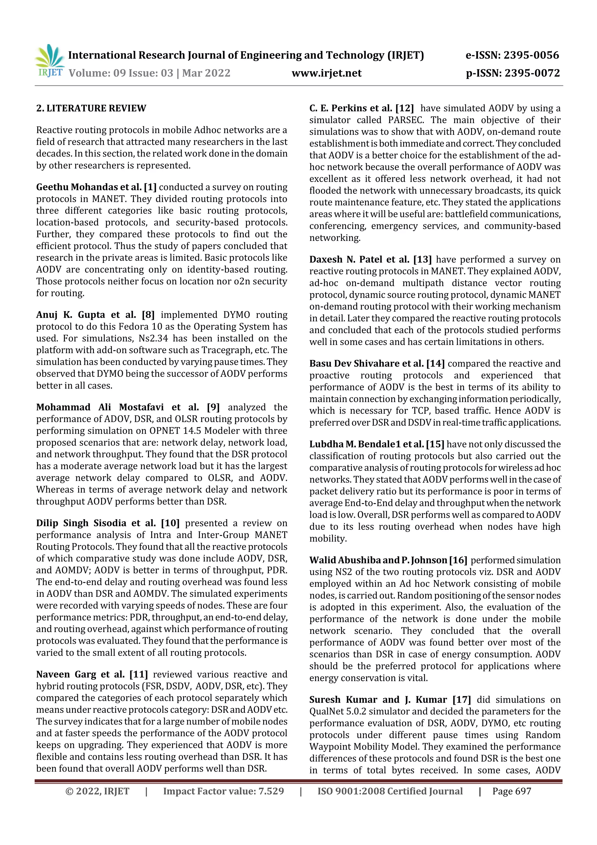 International Research Journal of Engineering and Technology (IRJET) e-ISSN: 2395-0056
Volume: 09 Issue: 03 | Mar 2022 www.irjet.net p-ISSN: 2395-0072
© 2022, IRJET | Impact Factor value: 7.529 | ISO 9001:2008 Certified Journal | Page 697
2. LITERATURE REVIEW
Reactive routing protocols in mobile Adhoc networks are a
field of research that attracted many researchers in the last
decades. In this section, the related work doneinthedomain
by other researchers is represented.
Geethu Mohandas et al. [1] conducted a survey on routing
protocols in MANET. They divided routing protocols into
three different categories like basic routing protocols,
location-based protocols, and security-based protocols.
Further, they compared these protocols to find out the
efficient protocol. Thus the study of papers concluded that
research in the private areas is limited. Basic protocols like
AODV are concentrating only on identity-based routing.
Those protocols neither focus on location nor o2n security
for routing.
Anuj K. Gupta et al. [8] implemented DYMO routing
protocol to do this Fedora 10 as the Operating System has
used. For simulations, Ns2.34 has been installed on the
platform with add-on software such as Tracegraph, etc. The
simulation has been conducted by varyingpausetimes.They
observed that DYMO being the successor of AODV performs
better in all cases.
Mohammad Ali Mostafavi et al. [9] analyzed the
performance of ADOV, DSR, and OLSR routing protocols by
performing simulation on OPNET 14.5 Modeler with three
proposed scenarios that are: network delay, network load,
and network throughput. They found that the DSR protocol
has a moderate average network load but it has the largest
average network delay compared to OLSR, and AODV.
Whereas in terms of average network delay and network
throughput AODV performs better than DSR.
Dilip Singh Sisodia et al. [10] presented a review on
performance analysis of Intra and Inter-Group MANET
Routing Protocols. They found that all the reactive protocols
of which comparative study was done include AODV, DSR,
and AOMDV; AODV is better in terms of throughput, PDR.
The end-to-end delay and routing overhead was found less
in AODV than DSR and AOMDV. The simulated experiments
were recorded with varying speeds of nodes. These are four
performance metrics: PDR, throughput,anend-to-enddelay,
and routing overhead, against which performanceofrouting
protocols was evaluated. They foundthatthe performance is
varied to the small extent of all routing protocols.
Naveen Garg et al. [11] reviewed various reactive and
hybrid routing protocols (FSR, DSDV, AODV, DSR, etc). They
compared the categories of each protocol separately which
means under reactive protocols category: DSRandAODVetc.
The survey indicates that for a large number of mobile nodes
and at faster speeds the performance of the AODV protocol
keeps on upgrading. They experienced that AODV is more
flexible and contains less routing overhead than DSR. It has
been found that overall AODV performs well than DSR.
C. E. Perkins et al. [12] have simulated AODV by using a
simulator called PARSEC. The main objective of their
simulations was to show that with AODV, on-demand route
establishmentisbothimmediateandcorrect.Theyconcluded
that AODV is a better choice for the establishment of the ad-
hoc network because the overall performance of AODV was
excellent as it offered less network overhead, it had not
flooded the network with unnecessary broadcasts, its quick
route maintenance feature, etc. They stated the applications
areas where it will be useful are: battlefieldcommunications,
conferencing, emergency services, and community-based
networking.
Daxesh N. Patel et al. [13] have performed a survey on
reactive routing protocols in MANET. They explained AODV,
ad-hoc on-demand multipath distance vector routing
protocol, dynamic source routing protocol, dynamic MANET
on-demand routing protocol with their working mechanism
in detail. Later they compared the reactive routing protocols
and concluded that each of the protocols studied performs
well in some cases and has certain limitations in others.
Basu Dev Shivahare et al. [14] compared the reactive and
proactive routing protocols and experienced that
performance of AODV is the best in terms of its ability to
maintain connection by exchanginginformationperiodically,
which is necessary for TCP, based traffic. Hence AODV is
preferredoverDSRandDSDVinreal-timetrafficapplications.
Lubdha M. Bendale1 et al. [15] have not only discussed the
classification of routing protocols but also carried out the
comparative analysis of routing protocols forwirelessadhoc
networks. They stated that AODV performswellinthecaseof
packet delivery ratio but its performance is poor in terms of
average End-to-End delay and throughputwhenthenetwork
load islow. Overall, DSR performs well ascomparedtoAODV
due to its less routing overhead when nodes have high
mobility.
Walid Abushiba andP.Johnson[16] performedsimulation
using NS2 of the two routing protocols viz. DSR and AODV
employed within an Ad hoc Network consisting of mobile
nodes, iscarried out. Random positioningofthesensornodes
is adopted in this experiment. Also, the evaluation of the
performance of the network is done under the mobile
network scenario. They concluded that the overall
performance of AODV was found better over most of the
scenarios than DSR in case of energy consumption. AODV
should be the preferred protocol for applications where
energy conservation is vital.
Suresh Kumar and J. Kumar [17] did simulations on
QualNet 5.0.2 simulator and decided the parameters for the
performance evaluation of DSR, AODV, DYMO, etc routing
protocols under different pause times using Random
Waypoint Mobility Model. They examined the performance
differences of these protocols and found DSR is the best one
in terms of total bytes received. In some cases, AODV
 