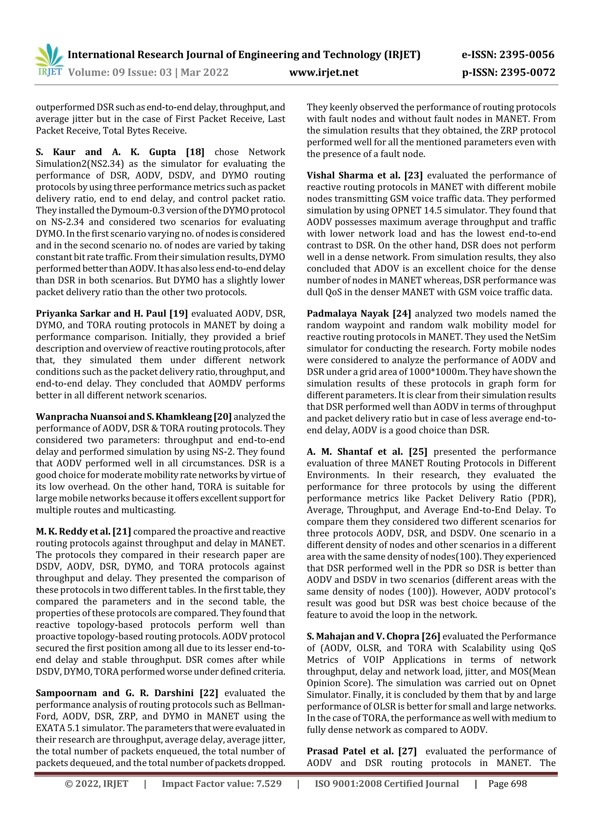 International Research Journal of Engineering and Technology (IRJET) e-ISSN: 2395-0056
Volume: 09 Issue: 03 | Mar 2022 www.irjet.net p-ISSN: 2395-0072
© 2022, IRJET | Impact Factor value: 7.529 | ISO 9001:2008 Certified Journal | Page 698
outperformed DSRsuchasend-to-enddelay,throughput,and
average jitter but in the case of First Packet Receive, Last
Packet Receive, Total Bytes Receive.
S. Kaur and A. K. Gupta [18] chose Network
Simulation2(NS2.34) as the simulator for evaluating the
performance of DSR, AODV, DSDV, and DYMO routing
protocols by using three performance metricssuchaspacket
delivery ratio, end to end delay, and control packet ratio.
They installed theDymoum-0.3versionoftheDYMOprotocol
on NS-2.34 and considered two scenarios for evaluating
DYMO. In the first scenario varying no. of nodesisconsidered
and in the second scenario no. of nodes are varied by taking
constant bit ratetraffic. Fromtheir simulation results,DYMO
performed betterthanAODV.Ithasalsolessend-to-enddelay
than DSR in both scenarios. But DYMO has a slightly lower
packet delivery ratio than the other two protocols.
Priyanka Sarkar and H. Paul [19] evaluated AODV, DSR,
DYMO, and TORA routing protocols in MANET by doing a
performance comparison. Initially, they provided a brief
description and overview of reactive routingprotocols,after
that, they simulated them under different network
conditions such as the packet delivery ratio,throughput,and
end-to-end delay. They concluded that AOMDV performs
better in all different network scenarios.
Wanpracha Nuansoi and S.Khamkleang[20] analyzedthe
performance of AODV, DSR & TORA routing protocols. They
considered two parameters: throughput and end-to-end
delay and performed simulation by using NS-2. They found
that AODV performed well in all circumstances. DSR is a
good choice for moderate mobilityratenetworksbyvirtueof
its low overhead. On the other hand, TORA is suitable for
large mobile networks because itoffersexcellentsupport for
multiple routes and multicasting.
M. K. Reddy et al. [21] compared the proactive andreactive
routing protocols against throughput and delay in MANET.
The protocols they compared in their research paper are
DSDV, AODV, DSR, DYMO, and TORA protocols against
throughput and delay. They presented the comparison of
these protocols in two different tables. In the first table,they
compared the parameters and in the second table, the
properties of these protocols are compared. Theyfoundthat
reactive topology-based protocols perform well than
proactive topology-based routing protocols. AODV protocol
secured the first position among all due to its lesser end-to-
end delay and stable throughput. DSR comes after while
DSDV, DYMO, TORA performedworseunderdefinedcriteria.
Sampoornam and G. R. Darshini [22] evaluated the
performance analysis of routing protocols such as Bellman-
Ford, AODV, DSR, ZRP, and DYMO in MANET using the
EXATA 5.1 simulator. The parametersthatwere evaluatedin
their research are throughput, average delay, average jitter,
the total number of packets enqueued, the total number of
packets dequeued, and the total number ofpacketsdropped.
They keenly observed the performance of routing protocols
with fault nodes and without fault nodes in MANET. From
the simulation results that they obtained, the ZRP protocol
performed well for all the mentioned parameters even with
the presence of a fault node.
Vishal Sharma et al. [23] evaluated the performance of
reactive routing protocols in MANET with different mobile
nodes transmitting GSM voice traffic data. They performed
simulation by using OPNET 14.5 simulator. They found that
AODV possesses maximum average throughput and traffic
with lower network load and has the lowest end-to-end
contrast to DSR. On the other hand, DSR does not perform
well in a dense network. From simulation results, they also
concluded that ADOV is an excellent choice for the dense
number of nodes in MANET whereas, DSR performance was
dull QoS in the denser MANET with GSM voice traffic data.
Padmalaya Nayak [24] analyzed two models named the
random waypoint and random walk mobility model for
reactive routing protocols in MANET. They used the NetSim
simulator for conducting the research. Forty mobile nodes
were considered to analyze the performance of AODV and
DSR under a grid area of 1000*1000m. They haveshownthe
simulation results of these protocols in graph form for
different parameters. It is clear from their simulationresults
that DSR performed well than AODV in terms of throughput
and packet delivery ratio but in case of less average end-to-
end delay, AODV is a good choice than DSR.
A. M. Shantaf et al. [25] presented the performance
evaluation of three MANET Routing Protocols in Different
Environments. In their research, they evaluated the
performance for three protocols by using the different
performance metrics like Packet Delivery Ratio (PDR),
Average, Throughput, and Average End-to-End Delay. To
compare them they considered two different scenarios for
three protocols AODV, DSR, and DSDV. One scenario in a
different density of nodes and other scenarios in a different
area with the same density of nodes(100). They experienced
that DSR performed well in the PDR so DSR is better than
AODV and DSDV in two scenarios (different areas with the
same density of nodes (100)). However, AODV protocol’s
result was good but DSR was best choice because of the
feature to avoid the loop in the network.
S. Mahajan and V. Chopra [26] evaluated the Performance
of (AODV, OLSR, and TORA with Scalability using QoS
Metrics of VOIP Applications in terms of network
throughput, delay and network load, jitter, and MOS(Mean
Opinion Score). The simulation was carried out on Opnet
Simulator. Finally, it is concluded by them that by and large
performance of OLSR is better for small and large networks.
In the case of TORA, the performanceaswell withmediumto
fully dense network as compared to AODV.
Prasad Patel et al. [27] evaluated the performance of
AODV and DSR routing protocols in MANET. The
 