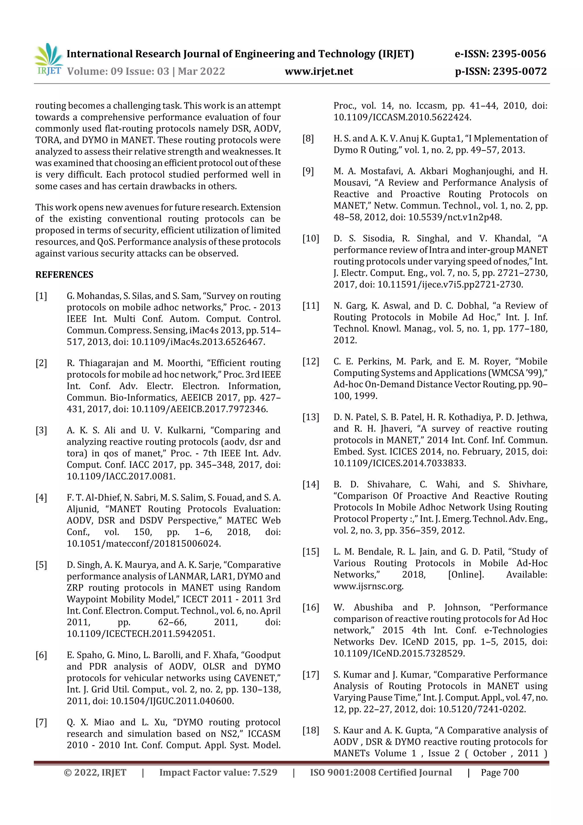 International Research Journal of Engineering and Technology (IRJET) e-ISSN: 2395-0056
Volume: 09 Issue: 03 | Mar 2022 www.irjet.net p-ISSN: 2395-0072
© 2022, IRJET | Impact Factor value: 7.529 | ISO 9001:2008 Certified Journal | Page 700
routing becomes a challenging task. This work is an attempt
towards a comprehensive performance evaluation of four
commonly used flat-routing protocols namely DSR, AODV,
TORA, and DYMO in MANET. These routing protocols were
analyzed to assess their relative strength and weaknesses.It
was examined that choosing anefficientprotocol outofthese
is very difficult. Each protocol studied performed well in
some cases and has certain drawbacks in others.
This work opens new avenues for futureresearch.Extension
of the existing conventional routing protocols can be
proposed in terms of security, efficient utilization of limited
resources, and QoS. Performance analysis of these protocols
against various security attacks can be observed.
REFERENCES
[1] G. Mohandas, S. Silas, and S. Sam, “Survey on routing
protocols on mobile adhoc networks,” Proc. - 2013
IEEE Int. Multi Conf. Autom. Comput. Control.
Commun. Compress. Sensing, iMac4s 2013, pp. 514–
517, 2013, doi: 10.1109/iMac4s.2013.6526467.
[2] R. Thiagarajan and M. Moorthi, “Efficient routing
protocols for mobile ad hoc network,” Proc.3rdIEEE
Int. Conf. Adv. Electr. Electron. Information,
Commun. Bio-Informatics, AEEICB 2017, pp. 427–
431, 2017, doi: 10.1109/AEEICB.2017.7972346.
[3] A. K. S. Ali and U. V. Kulkarni, “Comparing and
analyzing reactive routing protocols (aodv, dsr and
tora) in qos of manet,” Proc. - 7th IEEE Int. Adv.
Comput. Conf. IACC 2017, pp. 345–348, 2017, doi:
10.1109/IACC.2017.0081.
[4] F. T. Al-Dhief, N. Sabri, M. S. Salim, S. Fouad, and S. A.
Aljunid, “MANET Routing Protocols Evaluation:
AODV, DSR and DSDV Perspective,” MATEC Web
Conf., vol. 150, pp. 1–6, 2018, doi:
10.1051/matecconf/201815006024.
[5] D. Singh, A. K. Maurya, and A. K. Sarje, “Comparative
performance analysis of LANMAR, LAR1, DYMO and
ZRP routing protocols in MANET using Random
Waypoint Mobility Model,” ICECT 2011 - 2011 3rd
Int. Conf. Electron. Comput. Technol., vol. 6, no. April
2011, pp. 62–66, 2011, doi:
10.1109/ICECTECH.2011.5942051.
[6] E. Spaho, G. Mino, L. Barolli, and F. Xhafa, “Goodput
and PDR analysis of AODV, OLSR and DYMO
protocols for vehicular networks using CAVENET,”
Int. J. Grid Util. Comput., vol. 2, no. 2, pp. 130–138,
2011, doi: 10.1504/IJGUC.2011.040600.
[7] Q. X. Miao and L. Xu, “DYMO routing protocol
research and simulation based on NS2,” ICCASM
2010 - 2010 Int. Conf. Comput. Appl. Syst. Model.
Proc., vol. 14, no. Iccasm, pp. 41–44, 2010, doi:
10.1109/ICCASM.2010.5622424.
[8] H. S. and A. K. V. Anuj K. Gupta1, “I Mplementation of
Dymo R Outing,” vol. 1, no. 2, pp. 49–57, 2013.
[9] M. A. Mostafavi, A. Akbari Moghanjoughi, and H.
Mousavi, “A Review and Performance Analysis of
Reactive and Proactive Routing Protocols on
MANET,” Netw. Commun. Technol., vol. 1, no. 2, pp.
48–58, 2012, doi: 10.5539/nct.v1n2p48.
[10] D. S. Sisodia, R. Singhal, and V. Khandal, “A
performance review ofIntra andinter-groupMANET
routing protocols under varying speedofnodes,” Int.
J. Electr. Comput. Eng., vol. 7, no. 5, pp. 2721–2730,
2017, doi: 10.11591/ijece.v7i5.pp2721-2730.
[11] N. Garg, K. Aswal, and D. C. Dobhal, “a Review of
Routing Protocols in Mobile Ad Hoc,” Int. J. Inf.
Technol. Knowl. Manag., vol. 5, no. 1, pp. 177–180,
2012.
[12] C. E. Perkins, M. Park, and E. M. Royer, “Mobile
Computing Systems and Applications(WMCSA’99),”
Ad-hoc On-Demand Distance VectorRouting,pp.90–
100, 1999.
[13] D. N. Patel, S. B. Patel, H. R. Kothadiya, P. D. Jethwa,
and R. H. Jhaveri, “A survey of reactive routing
protocols in MANET,” 2014 Int. Conf. Inf. Commun.
Embed. Syst. ICICES 2014, no. February, 2015, doi:
10.1109/ICICES.2014.7033833.
[14] B. D. Shivahare, C. Wahi, and S. Shivhare,
“Comparison Of Proactive And Reactive Routing
Protocols In Mobile Adhoc Network Using Routing
Protocol Property :,” Int. J. Emerg.Technol.Adv.Eng.,
vol. 2, no. 3, pp. 356–359, 2012.
[15] L. M. Bendale, R. L. Jain, and G. D. Patil, “Study of
Various Routing Protocols in Mobile Ad-Hoc
Networks,” 2018, [Online]. Available:
www.ijsrnsc.org.
[16] W. Abushiba and P. Johnson, “Performance
comparison of reactive routing protocols for Ad Hoc
network,” 2015 4th Int. Conf. e-Technologies
Networks Dev. ICeND 2015, pp. 1–5, 2015, doi:
10.1109/ICeND.2015.7328529.
[17] S. Kumar and J. Kumar, “Comparative Performance
Analysis of Routing Protocols in MANET using
Varying Pause Time,” Int. J. Comput.Appl.,vol.47,no.
12, pp. 22–27, 2012, doi: 10.5120/7241-0202.
[18] S. Kaur and A. K. Gupta, “A Comparative analysis of
AODV , DSR & DYMO reactive routing protocols for
MANETs Volume 1 , Issue 2 ( October , 2011 )
 