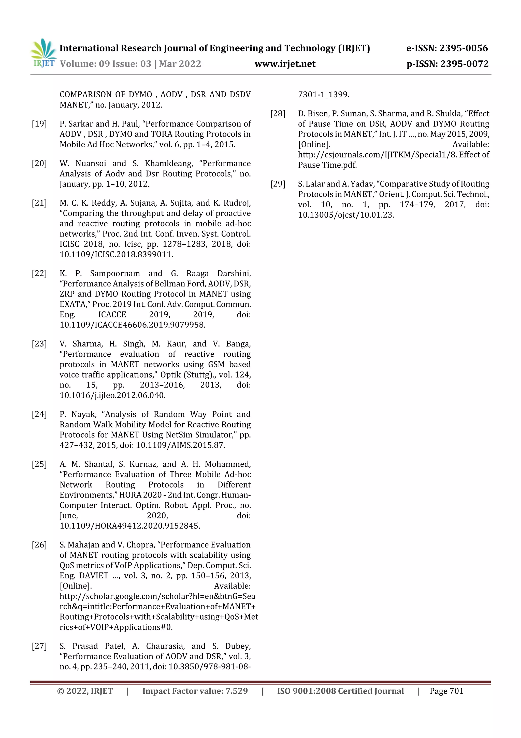 International Research Journal of Engineering and Technology (IRJET) e-ISSN: 2395-0056
Volume: 09 Issue: 03 | Mar 2022 www.irjet.net p-ISSN: 2395-0072
© 2022, IRJET | Impact Factor value: 7.529 | ISO 9001:2008 Certified Journal | Page 701
COMPARISON OF DYMO , AODV , DSR AND DSDV
MANET,” no. January, 2012.
[19] P. Sarkar and H. Paul, “Performance Comparison of
AODV , DSR , DYMO and TORA Routing Protocols in
Mobile Ad Hoc Networks,” vol. 6, pp. 1–4, 2015.
[20] W. Nuansoi and S. Khamkleang, “Performance
Analysis of Aodv and Dsr Routing Protocols,” no.
January, pp. 1–10, 2012.
[21] M. C. K. Reddy, A. Sujana, A. Sujita, and K. Rudroj,
“Comparing the throughput and delay of proactive
and reactive routing protocols in mobile ad-hoc
networks,” Proc. 2nd Int. Conf. Inven. Syst. Control.
ICISC 2018, no. Icisc, pp. 1278–1283, 2018, doi:
10.1109/ICISC.2018.8399011.
[22] K. P. Sampoornam and G. Raaga Darshini,
“Performance Analysis of Bellman Ford, AODV, DSR,
ZRP and DYMO Routing Protocol in MANET using
EXATA,” Proc. 2019 Int. Conf. Adv.Comput.Commun.
Eng. ICACCE 2019, 2019, doi:
10.1109/ICACCE46606.2019.9079958.
[23] V. Sharma, H. Singh, M. Kaur, and V. Banga,
“Performance evaluation of reactive routing
protocols in MANET networks using GSM based
voice traffic applications,” Optik (Stuttg)., vol. 124,
no. 15, pp. 2013–2016, 2013, doi:
10.1016/j.ijleo.2012.06.040.
[24] P. Nayak, “Analysis of Random Way Point and
Random Walk Mobility Model for Reactive Routing
Protocols for MANET Using NetSim Simulator,” pp.
427–432, 2015, doi: 10.1109/AIMS.2015.87.
[25] A. M. Shantaf, S. Kurnaz, and A. H. Mohammed,
“Performance Evaluation of Three Mobile Ad-hoc
Network Routing Protocols in Different
Environments,” HORA 2020- 2ndInt.Congr.Human-
Computer Interact. Optim. Robot. Appl. Proc., no.
June, 2020, doi:
10.1109/HORA49412.2020.9152845.
[26] S. Mahajan and V. Chopra, “Performance Evaluation
of MANET routing protocols with scalability using
QoS metrics of VoIP Applications,” Dep. Comput. Sci.
Eng. DAVIET …, vol. 3, no. 2, pp. 150–156, 2013,
[Online]. Available:
http://scholar.google.com/scholar?hl=en&btnG=Sea
rch&q=intitle:Performance+Evaluation+of+MANET+
Routing+Protocols+with+Scalability+using+QoS+Met
rics+of+VOIP+Applications#0.
[27] S. Prasad Patel, A. Chaurasia, and S. Dubey,
“Performance Evaluation of AODV and DSR,” vol. 3,
no. 4, pp. 235–240, 2011, doi: 10.3850/978-981-08-
7301-1_1399.
[28] D. Bisen, P. Suman, S. Sharma, and R. Shukla, “Effect
of Pause Time on DSR, AODV and DYMO Routing
Protocols in MANET,” Int. J. IT …,no.May2015,2009,
[Online]. Available:
http://csjournals.com/IJITKM/Special1/8. Effect of
Pause Time.pdf.
[29] S. Lalar and A. Yadav, “Comparative Study of Routing
Protocols in MANET,” Orient. J.Comput.Sci. Technol.,
vol. 10, no. 1, pp. 174–179, 2017, doi:
10.13005/ojcst/10.01.23.
 