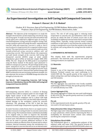 International Research Journal of Engineering and Technology (IRJET) e-ISSN: 2395-0056
Volume: 09 Issue: 03 | Mar 2022 www.irjet.net p-ISSN: 2395-0072
© 2022, IRJET | Impact Factor value: 7.529 | ISO 9001:2008 Certified Journal | Page 719
An Experimental Investigation on Self Curing Self Compacted Concrete
Poonam V. Chavan1, Dr. P. O. Modani2
1Student, M. E. Structure, Dept of Civil Engineering, PLITMS Buldana, Maharashtra, India
2Professor, Dept of Civil Engineering, PLITMS Buldana, Maharashtra, India
---------------------------------------------------------------------***----------------------------------------------------------------------
Abstract - The objective of the investigation is to study the
strength characteristics of self compacting concrete by using
self curing agent. To study concrete mix with and without Self
curing agent were subjected to different types of curing i.e.
conventional(water curing) and self curing(Air curing). Self-
curing is perform which will satisfy the water requirementsof
concrete while self-compacting concrete is ready so that it
may be placed in tough position & in congestedreinforcement
present. This experimental work was aimedtomakeuseof the
benefits of both self curing concrete in addition with self
compacting concrete. This research discuss the compressive
and split tensile strength of the concrete. Self Curing Self
Compacted concrete (SCSCC) usage of water soluble
Polyethylene glycol (PEG) of molecular weight 4000 (PEG
4000). The mix design for the M60 grade is accomplished
using the Nansu method. In this layout, super plasticizer is
added at a dosage of 1.2 percent. The percentageofself-curing
agent used from 0, 0.5, 0.1, 1.5 and 2 percent by weight of
cement and fly ash at 4.89 percent by weightofconcrete.From
the experimental result is observed that optimal dosage PEG
4000 is achieved at one percent being maximum strength. Itis
also observed, the increase in PEG4000 dosage decreases the
strength of concrete mix.
Key Words: Self Compacting Concrete, Self Curing
Concrete, Polyethylene Glycol,PEG 4000,SelfCuringSelf
Compacted Concrete (SCSCC)
1.INTRODUCTION
Self-compacting concrete (SCC) is a mixture of flowing
concrete that is able to compact under its own weight. The
highly liquid nature of the SCC makes it suitable for
placement in harsh conditions and in a phase with high
reinforcement. The use of SCC can also help reduce hearing-
related damage in the workplace caused by concrete
vibrations. The advantage of the SCC is that the time
required to install large components is greatly reduced. [1]
As water becomes a daily threat, there is an urgent need to
conduct research on savingofwaterinconcreteconstruction
and the curing. The treatmentretainsa satisfactoryhumidity
in its original state in order to improve the desirable
features. However, effectivetreatmentdoesnotalwayswork
in most cases. Self-adhesive or internal healing is a method
that can be used to provide additional moisture to the
concrete to obtain an effective flow of cement and to reduce
isolation. Internal treatment means the introduction of a
treatment agent in concrete that will act as an internal water
source. The role of self curing agent is reducing water
evaporation in concrete mix. [2] Subsistence refers to the
process by which the flow of cement occurs due to the
availability of additional internal water thatisnotpartofthe
mixing Water. Typically, curing concrete means creating
conditions so that water is not lost from the surface that is,
curing is considered to occur from the outside to the inside.
In contrast, self curing allows for curing from the inside to
out. [3]
2. EXPERIMENTAL METHODOLOGY
This chapter deals with the experimental program
particulars. The materials used, concrete mix details and
casting procedures are explained.
2.1 Materials:
Cement:
Cement is one of the important constituents of mortar.
Ordinary Portland cement was used confirming to IS
12269:1987 [5]. The specific gravity of the cement 3.16;
initial setting time and final setting time were 35 minutes
and 560 minutes.
Fine Aggregate (FA):
The fine aggregate was used from river locally available,
confirming to IS383:1970 [4]. The specific gravity of FA was
2.7 and bulk density was 1560.
Coarse Aggregate (CA):
The Coarse aggregate of 10mm size was used confirming to
IS 383:1970. [4]. The specific gravity used was 2.6 and bulk
density was 1505.
Fly ash:
In this experimental work, the specific gravity of Fly ash
was used is 2.8 and of grey colour.
Polycarboxylate Ether (Super Plasticizer):
The high range water reducing admixture commonly known
as super plasticizer, which used for improving the flow or
workability for decreased water cement ratio without
sacrificing the compressive strength.
Polyethylene Glycol-4000:
The Polyethylene glycol is condensation polymer of the
ethylene oxide and water H2O. The general formula for
polyethylene glycol is given by H(OCH2CH2)nOH, where nis
 
