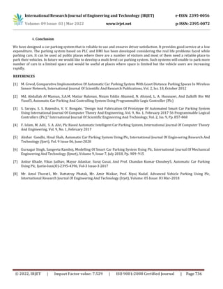 International Research Journal of Engineering and Technology (IRJET) e-ISSN: 2395-0056
Volume: 09 Issue: 03 | Mar 2022 www.irjet.net p-ISSN: 2395-0072
© 2022, IRJET | Impact Factor value: 7.529 | ISO 9001:2008 Certified Journal | Page 736
4. Conclusion
We have designed a car parking system that is reliable to use and ensures driver satisfaction. It provides good service at a low
expenditure. The parking system based on PLC and HMI has been developed considering the real life problems faced while
parking cars. It can be used ad public places where there are a number of visitors and most of them need a reliable place to
park their vehicles. In future we would like to develop a multi level car parking system. Such systems will enable to park more
number of cars in a limited space and would be useful at places where space is limited but the vehicle users are increasing
rapidly.
REFERENCES
[1] M. Grwal, Comparative Implementation Of Automatic Car Parking System With Least Distance Parking Spaces In Wireless
Sensor Network, International Journal Of Scientific And Research Publications, Vol. 2, Iss. 10, October 2012
[2] Md. Abdullah Al Mamun, S.A.M. Matiur Rahman, Nizam Uddin Ahamed, N. Ahmed, L. A. Hassnawi, And Zulkifli Bin Md
Yusof3, Automatic Car Parking And Controlling System Using Programmable Logic Controller (Plc)
[3] S. Sarayu, S. S. Rajendra, V. V. Bongale, “Design And Fabrication Of Prototype Of Automated Smart Car Parking System
Using International Journal Of Computer Theory And Engineering, Vol. 9, No. 1, February 2017 56 Programmable Logical
Controllers (Plc),” International Journal Of Scientific Engineering And Technology, Vol. 2, Iss. 9, Pp. 857-860
[4] F. Islam, M. Adil, S. A. Alvi, Plc Based Automatic Intelligent Car Parking System, International Journal Of Computer Theory
And Engineering, Vol. 9, No. 1, February 2017
[5] Akshat Gandhi, Hinal Shah, Automatic Car Parking System Using Plc, International Journal Of Engineering Research And
Technology (Ijert), Vol. 9 Issue 06, June-2020
[6] Gursagar Singh, Sangeeta Kamboj, Modelling Of Smart Car Parking System Using Plc, International Journal Of Mechanical
Engineering And Technology (Ijmet), Volume 9, Issue 7, July 2018, Pp. 909–915
[7] Ankur Khade, Vikas Jadhav, Mayur Adaskar, Suraj Gusai, And Prof. Chandan Kumar Choubey5, Automatic Car Parking
Using Plc, Ijariie-Issn(O)-2395-4396, Vol-3 Issue-3 2017
[8] Mr. Amol Thorat1, Mr. Dattatray Phatak, Mr. Amir Waikar, Prof. Niyaj Nadaf, Advanced Vehicle Parking Using Plc,
International Research Journal Of Engineering And Technology (Irjet), Volume: 05 Issue: 03 Mar-2018
 
