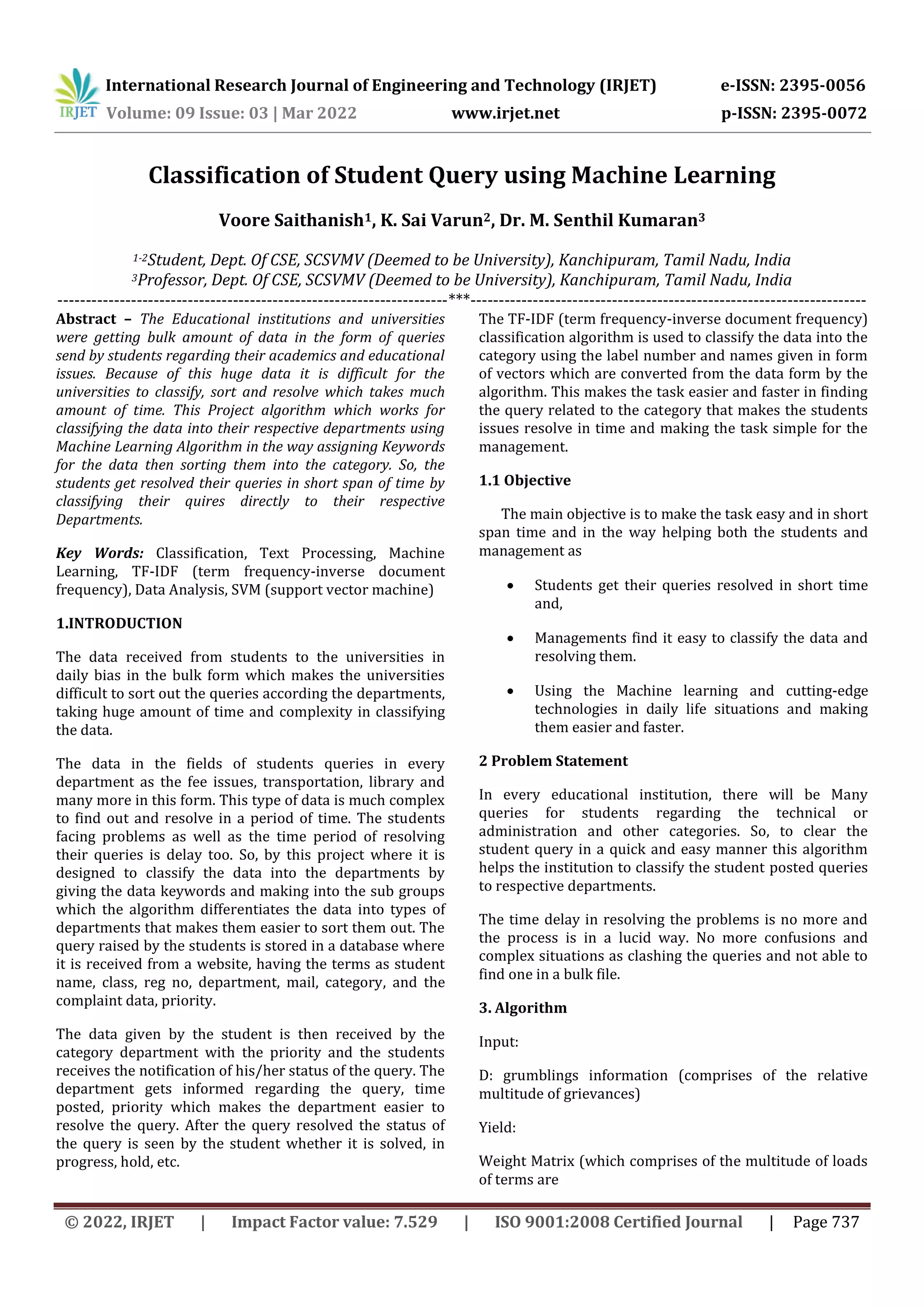 International Research Journal of Engineering and Technology (IRJET) e-ISSN: 2395-0056
Volume: 09 Issue: 03 | Mar 2022 www.irjet.net p-ISSN: 2395-0072
© 2022, IRJET | Impact Factor value: 7.529 | ISO 9001:2008 Certified Journal | Page 737
Classification of Student Query using Machine Learning
Voore Saithanish1, K. Sai Varun2, Dr. M. Senthil Kumaran3
1-2Student, Dept. Of CSE, SCSVMV (Deemed to be University), Kanchipuram, Tamil Nadu, India
3Professor, Dept. Of CSE, SCSVMV (Deemed to be University), Kanchipuram, Tamil Nadu, India
---------------------------------------------------------------------***----------------------------------------------------------------------
Abstract – The Educational institutions and universities
were getting bulk amount of data in the form of queries
send by students regarding their academics and educational
issues. Because of this huge data it is difficult for the
universities to classify, sort and resolve which takes much
amount of time. This Project algorithm which works for
classifying the data into their respective departments using
Machine Learning Algorithm in the way assigning Keywords
for the data then sorting them into the category. So, the
students get resolved their queries in short span of time by
classifying their quires directly to their respective
Departments.
Key Words: Classification, Text Processing, Machine
Learning, TF-IDF (term frequency-inverse document
frequency), Data Analysis, SVM (support vector machine)
1.INTRODUCTION
The data received from students to the universities in
daily bias in the bulk form which makes the universities
difficult to sort out the queries according the departments,
taking huge amount of time and complexity in classifying
the data.
The data in the fields of students queries in every
department as the fee issues, transportation, library and
many more in this form. This type of data is much complex
to find out and resolve in a period of time. The students
facing problems as well as the time period of resolving
their queries is delay too. So, by this project where it is
designed to classify the data into the departments by
giving the data keywords and making into the sub groups
which the algorithm differentiates the data into types of
departments that makes them easier to sort them out. The
query raised by the students is stored in a database where
it is received from a website, having the terms as student
name, class, reg no, department, mail, category, and the
complaint data, priority.
The data given by the student is then received by the
category department with the priority and the students
receives the notification of his/her status of the query. The
department gets informed regarding the query, time
posted, priority which makes the department easier to
resolve the query. After the query resolved the status of
the query is seen by the student whether it is solved, in
progress, hold, etc.
The TF-IDF (term frequency-inverse document frequency)
classification algorithm is used to classify the data into the
category using the label number and names given in form
of vectors which are converted from the data form by the
algorithm. This makes the task easier and faster in finding
the query related to the category that makes the students
issues resolve in time and making the task simple for the
management.
1.1 Objective
The main objective is to make the task easy and in short
span time and in the way helping both the students and
management as
 Students get their queries resolved in short time
and,
 Managements find it easy to classify the data and
resolving them.
 Using the Machine learning and cutting-edge
technologies in daily life situations and making
them easier and faster.
2 Problem Statement
In every educational institution, there will be Many
queries for students regarding the technical or
administration and other categories. So, to clear the
student query in a quick and easy manner this algorithm
helps the institution to classify the student posted queries
to respective departments.
The time delay in resolving the problems is no more and
the process is in a lucid way. No more confusions and
complex situations as clashing the queries and not able to
find one in a bulk file.
3. Algorithm
Input:
D: grumblings information (comprises of the relative
multitude of grievances)
Yield:
Weight Matrix (which comprises of the multitude of loads
of terms are
 