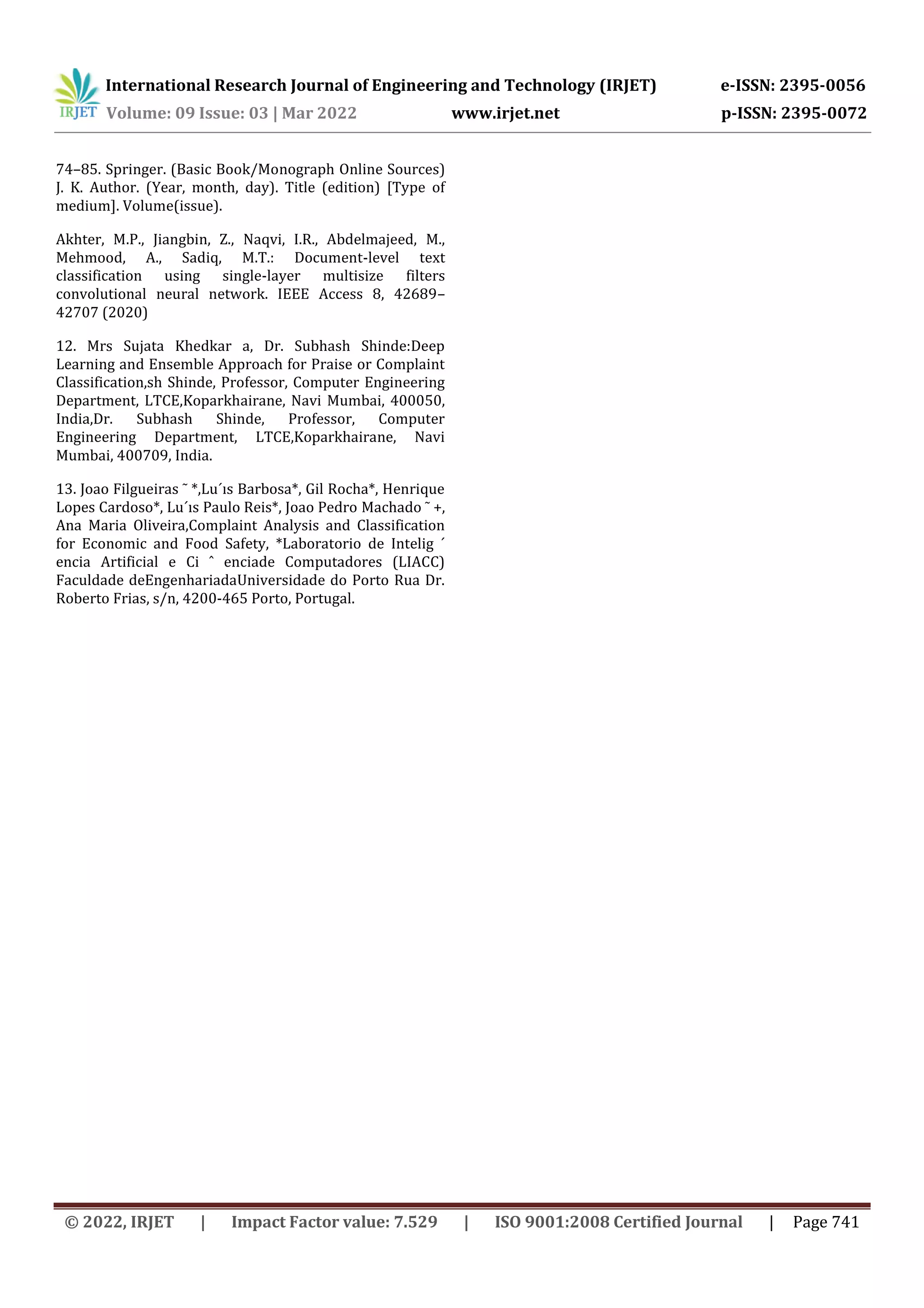 International Research Journal of Engineering and Technology (IRJET) e-ISSN: 2395-0056
Volume: 09 Issue: 03 | Mar 2022 www.irjet.net p-ISSN: 2395-0072
© 2022, IRJET | Impact Factor value: 7.529 | ISO 9001:2008 Certified Journal | Page 741
74–85. Springer. (Basic Book/Monograph Online Sources)
J. K. Author. (Year, month, day). Title (edition) [Type of
medium]. Volume(issue).
Akhter, M.P., Jiangbin, Z., Naqvi, I.R., Abdelmajeed, M.,
Mehmood, A., Sadiq, M.T.: Document-level text
classification using single-layer multisize filters
convolutional neural network. IEEE Access 8, 42689–
42707 (2020)
12. Mrs Sujata Khedkar a, Dr. Subhash Shinde:Deep
Learning and Ensemble Approach for Praise or Complaint
Classification,sh Shinde, Professor, Computer Engineering
Department, LTCE,Koparkhairane, Navi Mumbai, 400050,
India,Dr. Subhash Shinde, Professor, Computer
Engineering Department, LTCE,Koparkhairane, Navi
Mumbai, 400709, India.
13. Joao Filgueiras ˜ *,Lu´ıs Barbosa*, Gil Rocha*, Henrique
Lopes Cardoso*, Lu´ıs Paulo Reis*, Joao Pedro Machado ˜ +,
Ana Maria Oliveira,Complaint Analysis and Classification
for Economic and Food Safety, *Laboratorio de Intelig ´
encia Artificial e Ci ˆ enciade Computadores (LIACC)
Faculdade deEngenhariadaUniversidade do Porto Rua Dr.
Roberto Frias, s/n, 4200-465 Porto, Portugal.
 