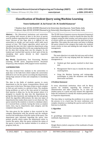 International Research Journal of Engineering and Technology (IRJET) e-ISSN: 2395-0056
Volume: 09 Issue: 03 | Mar 2022 www.irjet.net p-ISSN: 2395-0072
© 2022, IRJET | Impact Factor value: 7.529 | ISO 9001:2008 Certified Journal | Page 737
Classification of Student Query using Machine Learning
Voore Saithanish1, K. Sai Varun2, Dr. M. Senthil Kumaran3
1-2Student, Dept. Of CSE, SCSVMV (Deemed to be University), Kanchipuram, Tamil Nadu, India
3Professor, Dept. Of CSE, SCSVMV (Deemed to be University), Kanchipuram, Tamil Nadu, India
---------------------------------------------------------------------***----------------------------------------------------------------------
Abstract – The Educational institutions and universities
were getting bulk amount of data in the form of queries
send by students regarding their academics and educational
issues. Because of this huge data it is difficult for the
universities to classify, sort and resolve which takes much
amount of time. This Project algorithm which works for
classifying the data into their respective departments using
Machine Learning Algorithm in the way assigning Keywords
for the data then sorting them into the category. So, the
students get resolved their queries in short span of time by
classifying their quires directly to their respective
Departments.
Key Words: Classification, Text Processing, Machine
Learning, TF-IDF (term frequency-inverse document
frequency), Data Analysis, SVM (support vector machine)
1.INTRODUCTION
The data received from students to the universities in
daily bias in the bulk form which makes the universities
difficult to sort out the queries according the departments,
taking huge amount of time and complexity in classifying
the data.
The data in the fields of students queries in every
department as the fee issues, transportation, library and
many more in this form. This type of data is much complex
to find out and resolve in a period of time. The students
facing problems as well as the time period of resolving
their queries is delay too. So, by this project where it is
designed to classify the data into the departments by
giving the data keywords and making into the sub groups
which the algorithm differentiates the data into types of
departments that makes them easier to sort them out. The
query raised by the students is stored in a database where
it is received from a website, having the terms as student
name, class, reg no, department, mail, category, and the
complaint data, priority.
The data given by the student is then received by the
category department with the priority and the students
receives the notification of his/her status of the query. The
department gets informed regarding the query, time
posted, priority which makes the department easier to
resolve the query. After the query resolved the status of
the query is seen by the student whether it is solved, in
progress, hold, etc.
The TF-IDF (term frequency-inverse document frequency)
classification algorithm is used to classify the data into the
category using the label number and names given in form
of vectors which are converted from the data form by the
algorithm. This makes the task easier and faster in finding
the query related to the category that makes the students
issues resolve in time and making the task simple for the
management.
1.1 Objective
The main objective is to make the task easy and in short
span time and in the way helping both the students and
management as
 Students get their queries resolved in short time
and,
 Managements find it easy to classify the data and
resolving them.
 Using the Machine learning and cutting-edge
technologies in daily life situations and making
them easier and faster.
2 Problem Statement
In every educational institution, there will be Many
queries for students regarding the technical or
administration and other categories. So, to clear the
student query in a quick and easy manner this algorithm
helps the institution to classify the student posted queries
to respective departments.
The time delay in resolving the problems is no more and
the process is in a lucid way. No more confusions and
complex situations as clashing the queries and not able to
find one in a bulk file.
3. Algorithm
Input:
D: grumblings information (comprises of the relative
multitude of grievances)
Yield:
Weight Matrix (which comprises of the multitude of loads
of terms are
 