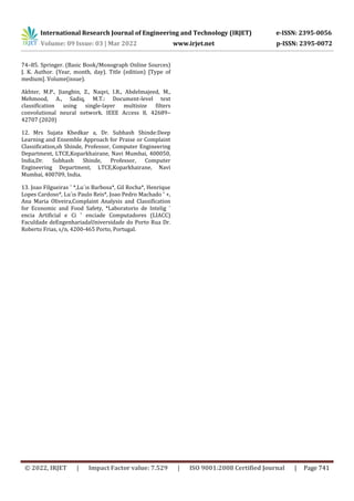 International Research Journal of Engineering and Technology (IRJET) e-ISSN: 2395-0056
Volume: 09 Issue: 03 | Mar 2022 www.irjet.net p-ISSN: 2395-0072
© 2022, IRJET | Impact Factor value: 7.529 | ISO 9001:2008 Certified Journal | Page 741
74–85. Springer. (Basic Book/Monograph Online Sources)
J. K. Author. (Year, month, day). Title (edition) [Type of
medium]. Volume(issue).
Akhter, M.P., Jiangbin, Z., Naqvi, I.R., Abdelmajeed, M.,
Mehmood, A., Sadiq, M.T.: Document-level text
classification using single-layer multisize filters
convolutional neural network. IEEE Access 8, 42689–
42707 (2020)
12. Mrs Sujata Khedkar a, Dr. Subhash Shinde:Deep
Learning and Ensemble Approach for Praise or Complaint
Classification,sh Shinde, Professor, Computer Engineering
Department, LTCE,Koparkhairane, Navi Mumbai, 400050,
India,Dr. Subhash Shinde, Professor, Computer
Engineering Department, LTCE,Koparkhairane, Navi
Mumbai, 400709, India.
13. Joao Filgueiras ˜ *,Lu´ıs Barbosa*, Gil Rocha*, Henrique
Lopes Cardoso*, Lu´ıs Paulo Reis*, Joao Pedro Machado ˜ +,
Ana Maria Oliveira,Complaint Analysis and Classification
for Economic and Food Safety, *Laboratorio de Intelig ´
encia Artificial e Ci ˆ enciade Computadores (LIACC)
Faculdade deEngenhariadaUniversidade do Porto Rua Dr.
Roberto Frias, s/n, 4200-465 Porto, Portugal.
 