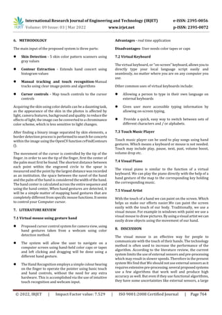 International Research Journal of Engineering and Technology (IRJET) e-ISSN: 2395-0056
Volume: 09 Issue: 03 | Mar 2022 www.irjet.net p-ISSN: 2395-0072
© 2022, IRJET | Impact Factor value: 7.529 | ISO 9001:2008 Certified Journal | Page 764
6. METHODOLOGY
The main input of the proposed system is three parts:
 Skin Detection - 5 skin color pattern scanners using
gray values
 Contour Extraction - Extends hand concert using
histogram values
 Manual tracking and touch recognition-Manual
tracks using clear image points and algorithms
 Cursor controls - Map touch controls to the cursor
controls
Acquiring the skin using color details can be a dauntingtask,
as the appearance of the skin in the photos is affected by
light, camera features, background andquality.toreducethe
effects of light, the image can be converted to a chrominance
color scheme, which is less sensitive to light changes.
After finding a binary image separated by skin elements, a
border detection process is performedtosearchforconcerts
within the image using the OpenCV functioncvFindContours
().
The movement of the cursor is controlled by the tip of the
finger. in order to see the tip of the finger, first the center of
the palm must first be found. The shortest distance between
each point within the engraved circle to the spear is
measured and the point by thelargestdistancewasrecorded
as an institution. the space between the navel of the hand
and the palm of the hand is considered thewidthofthehand.
The hand center is calculated across the entiresequenceand
using the hand center, When hand gestures are detected, it
will be a simple matter of mapping hand gestures that are
completely different from specific mouse functions.Itseems
to control your Computer cursor.
7. LITERATURE REVIEW
7.1 Virtual mouse using gesture hand
 Proposed cursor control system for camera view,using
hand gestures taken from a webcam using color
detection method.
 The system will allow the user to navigate on a
computer screen using hand-held color caps or tapes
and left clicking and dragging will be done using a
different hand gesture.
 The Hand Recognition employs a simple colourbearing
on the finger to operate the pointer using basic touch
and hand controls, without the need for any extra
hardware. This is accomplished via the use of intuitive
touch recognition and webcam input.
Advantages - real time application
Disadvantages- User needs color tapes or caps
7.2 Virtual Keyboard
The virtual keyboard, or "on-screen"keyboard,allowsyouto
directly type your local language script easily and
seamlessly, no matter where you are on any computer you
use.
Other common uses of virtual keyboards include:
 Allowing a person to type in their own language on
external keyboards
 Gives user more accessible typing information by
allowing on-screen typing,
 Provide a quick, easy way to switch between sets of
different characters and / or alphabets.
7.3 Touch Music Player
Touch music player can be used to play songs using hand
gestures. Which means a keyboard or mouse is not needed.
Touch may include play, pause, next, past, volume boost,
volume drop etc.
7.4 Visual Piano
The visual piano is similar to the function of a virtual
keyboard. We can play the piano directly with the help of a
hand gesture of the map to the corresponding key holding
the corresponding music.
7.5 Visual Artist
With the touch of a hand we can paint on the screen. Which
helps us make our efforts easier.We can paint the screen
easily with the touch of our body. Traditionally, we use a
visual mouse. For example in windows with paint we use a
visual mouse to draw pictures. Byusinga visual artistwecan
easily draw objects using the movement of our hand.
8. DISCUSSION
The visual mouse is an effective way for people to
communicate with the touch of their hands. The technology
method is often used to increase the performance of the
algorithm. According to the literature review, the current
system limits the use of external sensors and pre-processing
which may result in slower speeds. Therefore in the present
system We find that We should not use external sensorsasit
requiresextensive pre-processing.several proposedsystems
use a few algorithms that work well and produce high
accuracy as well. But even if they use functional algorithms,
they have some uncertainties like external sensors, a large
 