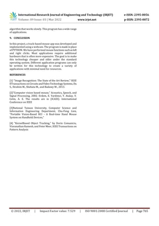 International Research Journal of Engineering and Technology (IRJET) e-ISSN: 2395-0056
Volume: 09 Issue: 03 | Mar 2022 www.irjet.net p-ISSN: 2395-0072
© 2022, IRJET | Impact Factor value: 7.529 | ISO 9001:2008 Certified Journal | Page 765
algorithm that works slowly. This program has a wide range
of applications.
9. CONCLUSION
In this project, a track-based mouse app was developed and
implemented using a webcam. The program ismadeinplace
of PYTHON. We have performed mousefunctionssuchasleft
and right clicks. Most applications require additional
hardware that is often more expensive. The goal is to make
this technology cheaper and older under the standard
operating system. Different application programs can only
be written for this technology to create a variety of
applications with minimal need for resources.
REFERENCES
[1] "Image Recognition: The State of the Art Review," IEEE
ETransactions onCircuitsandVideoTechnologySystems, Du
S., Ibrahim M., Shehata M., and Badawy W., 2013.
[2]"Computer vision based mouse," Acoustics, Speech, and
Signal Processing, 2002. Erdem, E. Yardimci, Y. Atalay, V.
Cetin, A. E. The results are in (ICASS). International
Conference on IEEE
[3]National Taiwan University, Computer Science and
Information Engineering Department, Chu-Feng Lien,
"Portable Vision-Based HCI - A Real-time Hand Mouse
System on Handheld Devices,"
[4] "KernelBased Object Tracking," by Dorin Comaniciu,
Visvanathan Ramesh, and Peter Meer, IEEE Transactions on
Pattern Analysis
 