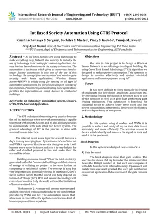 International Research Journal of Engineering and Technology (IRJET) e-ISSN: 2395-0056
Volume: 09 Issue: 03 | Mar 2022 www.irjet.net p-ISSN: 2395-0072
© 2021, IRJET | Impact Factor value: 7.529 | ISO 9001:2008 Certified Journal | Page 84
Iot Based Society Automation Using GTBS Protocol
Krushnachaitanya S. Sargam2, Suchitra S. Mhetre3, Vinay S. Gadade4, Tanuja M. Jawale5
Prof. Ayub Mulani, dept. of Electronics and Telecommunication Engineering, KSE Pune, India
2345 UG Student, dept. of Electronics and Telecommunication Engineering, KSE Pune,India
---------------------------------------------------------------------***---------------------------------------------------------------------
Abstract – As we know humans are using technology to
make everything easy, fast with also security. In industry the
use of technology is increasing for various applications, but
very low has beem done towards the society automation. The
automation is technique which gives us numerous benefits
today. Society automation is also one of the use of this
technology. the concept focus on to control and monitor gate
security with home applications. Wireless Sensor
Network(WSN) is widely using for sensing in all type of
automation applications. We are also focusing on concept of
the operation of monitoring and controllinghomeapplications
facilities the information on smart devices in residential
buildings.
Key Words: Iot technology, automation system, sensors,
GTBS, WSN,Android Application.
1. INTRODUCTION
The IOT technique is becoming very popular because
the IoT isa technique where network connectivityiscapable
to connect with objects, Sensors and its also allowingdevices
to communicate with each other for better system. The
greatest advantage of IOT is the process is done with
minimal human interface.
The internet is not a new topic for a world but now a
day’s its very emerging topic. By various articles of internet
and WSN it is proved that the service they gives us is It will
become more easier in future and also it is very helpful for
elder and disabled personal to live and make their life
normal like others.
Buildings consumealmost 70% of the total electricity
generated in the flat Commercial buildings and their shares
of energy of utilizing are project to increase further as
comparing to residential society. The concept is easy but
very important and potentially strong. In starting of 2000’s
Kevin Ashton wrote that the world will fully depend on
Internet of Things (IoT). RFID and sensors technology will
control and monitor daily life world without the limitations
of human-entered data.
Thehomesof 21st century will becomemoresecured
andself controlled withautomation due to thecomfort that
provides by WSNs and IoT. The automation means that
allow user to control Electric appliance and various kind of
home equipment from anywhere.
Objectives
Our aim in this project is to design a Wireless
Sensor Network to establishing a intelligent building. By
using GreenTask Based Scheduling (GTBS) algorithm we
designed to reduce power consumption. This system is to
design to monitor effectively and control electrical
appliances and home equipment using IoT.
Scope
It has been difficult to work manually in feeding
of small parts like dowel pins , small nuts , castle nuts etc.
By providing feeding mechanism it becomes easy to use
by the operator as well as it gives high performing part
feeding mechanism. This automation is beneficial for
industrial sector to achieve lower error rates and less
power consumption, betterprofits, better rate of efficiency
and less dependency of man power.
2. Methodology
In this system using rf modem and WSNs it is
possible to collect and analyzed up to date data faster
accurately and more efficiently. The wireless sensor is
device which identifyand measure the signal or data and
send it to the processor.
Block Diagram
In this system we designed two terminal’s i.e
A] Gate Terminal
The block diagram shows that gate section. The
user has to shows rfid tag to reader the microcontroller
Reads the 10digit number of that card and compares it
with data basestored in internal memory. If password will
match then accesswill granted. The user gets notification
on android application.If does not match the gate remains
close.
 