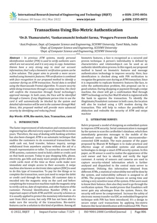 International Research Journal of Engineering and Technology (IRJET) e-ISSN: 2395-0056
Volume: 09 Issue: 03 | Mar 2022 www.irjet.net p-ISSN: 2395-0072
© 2022, IRJET | Impact Factor value: 7.529 | ISO 9001:2008 Certified Journal | Page 806
Transactions Using Bio-Metric Authentication
1Dr.D. Thamaraiselvi, 2Sankaramanchi Seshadri Sarma, 3Ponguru Praveen Chandu
1Asst.Professor, Dept. of Computer Science and Engineering, SCSVMV University, Tamil Nādu, India
2Dept. of Computer Science and Engineering, SCSVMV University
3Dept. of Computer Science and Engineering, SCSVMV University
---------------------------------------------------------------------***----------------------------------------------------------------------
Abstract - In previous ATM systems, mostly personal
identification number (PIN) is used to verify authentic users
which are not secured, and it is very easy to copy. Sometimes
thieves have a very strong way to steal our account
information, that’s why a biometric verification systemcanbe
a firm solution. This paper aims to provide a more secure
method using biometric features. PIN verification is combined
with face recognition in our proposed method to identify a
customer during an ATM transaction. Facial data is verified
using the Haarcascade Frontal algorithm. To assure security
while doing transactions through a swipe machine, the client
will confirm the transaction through Facial technology's
approval message. In both cases, the Face will be identified
through a Camera. If any illegitimate person tries to use the
card it will automatically be blocked by the system and
detailed information will besenttothecustomerthrough Mail.
Hence, this proposed method will provide more advanced
security by identifying and reducing fraud.
Key Words: ATM, Bio-metric, face, Transaction, card
1. INTRODUCTION
The faster improvement of information and communication
engineering has affected every aspect of humanlifeinrecent
years. Therefore, the way of dealing with banking activities
has also been changed. ATM is an automatic technique that
enables the customers to do economical transactions like
swift cash out, fund transfer, balance inquiry, savings
withdrawal from anywhere anytime without the aid of a
branch representative or teller. To access the account from
ATM systems, customers need to hold a debit or credit card
on that bank account. Today to pay shopping bills, phone,
electricity, gas bills and many more people prefer debit or
credit cards most of the time as these cards make sure
immediate and simple access to their accounts. A swipe
machine also known as electronic data capture(EDC)isused
to do this type of transaction. To pay for the things or to
complete the transaction, users just need to swipe the debit
or credit card through the machine. All customer data is
encoded into the magnetic strip on the card and before
completing the transactionmachinereadsthemagneticstrip
to verify card no, date of expiration, and otherfeaturesofthe
customer. Personal Identification Number (PIN) is an
important aspect of both ATM and EDC security schemes as
it is usually applied to protect the monetary informationofa
user from illicit access, but only PIN has not been able to
make sure the security of the transactions. Bio-metric
features can be a solution to this kind of problem. Among all
biometric features, a face is recognized as a secured and
proven technique. A person’s individuality is defined by
characteristics and relationships.it can be used as an
authentic identification process.Inthisregard,ourproposed
method is based on biometric features and message
authentication technology to improve security. Here, face
identification is checked along with PIN verification to
recognize the genuine user during anATMtransaction. Since
it is impossible to replicate biometric features like face, to
solve the authentication problem, this proposal can be a
good solution. During shopping or payment through a swipe
machine, the client will get a confirmation Mail through
SMPT technology on his/her MailIDwhichisregistered with
the bank to approve the transaction. To identify the
illegitimate/fraudulent customer in both cases, the location
will also be tracked using a GPS modem during the
transaction. This will help to reduce the possibility of
abduction and redouble the security of ATM and swipe
machine
2. LITERATURE SURVEY:
Balvir proposed a model of designing an embedded system
to improve ATM security. Serial communication is managed
by the system to scan the cardholder’s database, which then
immediately generates messages to the mobile of the
authorized users through the 89C51 microcontroller-
connected GSM module. The main purpose of the paper
proposed by Bharati M Nelligani is to make practical and
effective usage of embedded systems and advanced
technologies to design a smart ATM security system. In this
paper, an IR sensor is used to realize the appearance of the
card owner and face to identify and verify the legal
customer. A variety of sensors and cameras are used to
capture security-related information which is further
analyzed and dispatched to the central main server to
experiment. Utilizing this information obtained from
different ATMs, a statistical vulnerabilitytest will bedone by
the system, and vulnerability software is assigned to all
ATMs. The proposed scheme focuses on saving time and
solving a very sensitive issue of the system. If the userswant
to know their balance, then also they need to go through the
verification system. This model proves that fraudsters will
never gain any advantages from the system. Hence, the
security will never be compromised. Increase the safety of
electronic money transfer via EDC an embedded fingerprint
technique with PIN has been introduced. It’s a design to
secure swipe card transactions by applying bio-metric
features like facial identification with traditional PIN. There
 