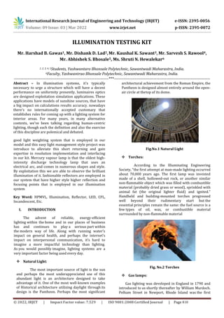International Research Journal of Engineering and Technology (IRJET) e-ISSN: 2395-0056
Volume: 09 Issue: 03 | Mar 2022 www.irjet.net p-ISSN: 2395-0072
© 2022, IRJET | Impact Factor value: 7.529 | ISO 9001:2008 Certified Journal | Page 810
ILLUMINATION TESTING KIT
Mr. Harshad B. Gawas1, Mr. Dishank D. Lad2,Mr. Kaushal K. Sawant3, Mr. Sarvesh S. Rawool4,
Mr. Abhishek S. Bhosale5, Ms. Shruti N. Hewalekar6
1, 2, 3, 4, 5Students, Yashwantaro Bhonsale Polytechnic, Sawantwadi Maharastra, India.
6Faculty, Yashwantrao Bhonsale Polytechnic, Sawantwadi Maharastra, India.
---------------------------------------------------------------------***----------------------------------------------------------------------
Abstract – In illumination systems, it's typically
necessary to urge a structure which will have a decent
performance on uniformity presently, luminaires optics
are designed exploitation simulation applications. These
applications have models of sunshine sources, that have
a big impact on calculations results accuracy. nowadays
there's no internationally accepted customary that
establishes rules for coming up with a lighting system for
interior areas. For many years, in many alternative
contexts, we've been talking regarding human-centric
lighting, though each the definition and also the exercise
of this discipline are polemical and debated.
good light weighting system that is employed in our
model and this easy light management style project was
introduce to alleviate this short returning and gain
expertise in resolution implementation and interfacing
in our kit. Mercury vapour lamp is that the oldest high-
intensity discharge technology lamp that uses an
electrical arc, and comes in numerous shapes and style.
By exploitation this we are able to observe the brilliant
illumination of it. fashionable reflectors are employed in
our system that have higher style higher reflection and
focusing points that is employed in our illumination
system
Key Word: HPMVL, Illumination, Reflector, LED, CFL,
Incandescent, Etc.
I. INTRODUCTION
The advent of reliable, energy-efficient
lighting within the home and in our places of business
has and continues to play a serious part within
the modern way of life. Along with running water’s
impact on general health, and perhaps the internet’s
impact on interpersonal communication, it’s hard to
imagine a more impactful technology than lighting.
As you would possibly imagine, lighting systems are a
very important factor being used every day.
 Natural Light:
The most important source of light is the sun
and perhaps the most underappreciated use of this
abundant light is an architecture designed to take
advantage of it. One of the most well-known examples
of Historical architecture utilizing daylight through its
design is the Pantheon. Perhaps the most significant
architectural achievement from the Roman Empire, the
Pantheon is designed almost entirely around the open-
air circle at thetop of its dome.
Fig.No.1 Natural Light
 Torches:
According to the Illuminating Engineering
Society, “the first attempt at man-made lighting occurred
about 70,000 years ago. The first lamp was invented
made of a shell, hollowed-out rock, or another similar
non-flammable object which was filled with combustible
material (probably dried grass or wood), sprinkled with
animal fat (the original lighter fluid) and ignited.”
Handheld and building-mounted torches progressed
well beyond their rudimentary start but the
essential principles remain the same: the fuel source is a
few types of oil, wax, or combustible material
surrounded by non-flammable material
Fig. No.2 Torches
 Gas lamps:
Gas lighting was developed in England in 1790 and
introduced to us shortly thereafter by William Murdoch.
Pelham Street in Newport, Rhode Island was the first
 