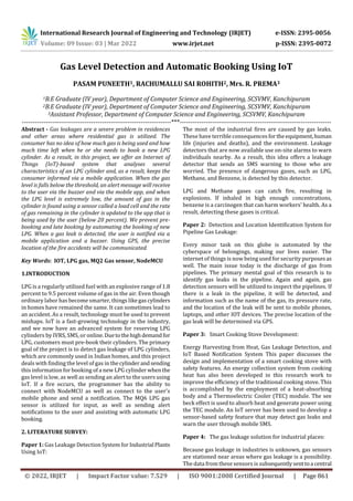 International Research Journal of Engineering and Technology (IRJET) e-ISSN: 2395-0056
Volume: 09 Issue: 03 | Mar 2022 www.irjet.net p-ISSN: 2395-0072
© 2022, IRJET | Impact Factor value: 7.529 | ISO 9001:2008 Certified Journal | Page 861
Gas Level Detection and Automatic Booking Using IoT
PASAM PUNEETH1, RACHUMALLU SAI ROHITH2, Mrs. R. PREMA3
1B.E Graduate (IV year), Department of Computer Science and Engineering, SCSVMV, Kanchipuram
2B.E Graduate (IV year), Department of Computer Science and Engineering, SCSVMV, Kanchipuram
3Assistant Professor, Department of Computer Science and Engineering, SCSVMV, Kanchipuram
---------------------------------------------------------------------***----------------------------------------------------------------------
Abstract - Gas leakages are a severe problem in residences
and other areas where residential gas is utilized. The
consumer has no idea of how much gas is being used and how
much time left when he or she needs to book a new LPG
cylinder. As a result, in this project, we offer an Internet of
Things (IoT)-based system that analyses several
characteristics of an LPG cylinder and, as a result, keeps the
consumer informed via a mobile application. When the gas
level is falls below the threshold, an alert message will receive
to the user via the buzzer and via the mobile app, and when
the LPG level is extremely low, the amount of gas in the
cylinder is found using a sensor called a load cell and the rate
of gas remaining in the cylinder is updated to the app that is
being used by the user (below 20 percent). We prevent pre-
booking and late booking by automating the booking of new
LPG. When a gas leak is detected, the user is notified via a
mobile application and a buzzer. Using GPS, the precise
location of the fire accidents will be communicated.
Key Words: IOT, LPG gas, MQ2 Gas sensor, NodeMCU
1.INTRODUCTION
LPG is a regularly utilized fuel with an explosive range of 1.8
percent to 9.5 percent volume of gas in the air. Even though
ordinary labor has become smarter, things likegascylinders
in homes have remained the same. It can sometimes lead to
an accident. As a result, technology must be used to prevent
mishaps. IoT is a fast-growing technology in the industry,
and we now have an advanced system for reserving LPG
cylinders by IVRS, SMS, or online.Duetothehighdemand for
LPG, customers must pre-book their cylinders. The primary
goal of the project is to detect gas leakage of LPG cylinders,
which are commonly used in Indian homes, and this project
deals with finding the level of gas in thecylinderandsending
this information for booking of a new LPG cylinder whenthe
gas level is low, as well as sending an alert to the users using
IoT. If a fire occurs, the programmer has the ability to
connect with NodeMCU as well as connect to the user's
mobile phone and send a notification. The MQ6 LPG gas
sensor is utilized for input, as well as sending alert
notifications to the user and assisting with automatic LPG
booking.
2. LITERATURE SURVEY:
Paper 1: Gas Leakage Detection System for Industrial Plants
Using IoT:
The most of the industrial fires are caused by gas leaks.
These have terrible consequences fortheequipment,human
life (injuries and deaths), and the environment. Leakage
detectors that are now available use on-site alarms to warn
individuals nearby. As a result, this idea offers a leakage
detector that sends an SMS warning to those who are
worried. The presence of dangerous gases, such as LPG,
Methane, and Benzene, is detected by this detector.
LPG and Methane gases can catch fire, resulting in
explosions. If inhaled in high enough concentrations,
benzene is a carcinogen that can harm workers' health. As a
result, detecting these gases is critical.
Paper 2: Detection and Location Identification System for
Pipeline Gas Leakage:
Every minor task on this globe is automated by the
cyberspace of belongings, making our lives easier. The
internet of things is now being used for security purposesas
well. The main issue today is the discharge of gas from
pipelines. The primary mental goal of this research is to
identify gas leaks in the pipeline. Again and again, gas
detection sensors will be utilized to inspect the pipelines. If
there is a leak in the pipeline, it will be detected, and
information such as the name of the gas, its pressure rate,
and the location of the leak will be sent to mobile phones,
laptops, and other IOT devices. The precise location of the
gas leak will be determined via GPS.
Paper 3: Smart Cooking Stove Development:
Energy Harvesting from Heat, Gas Leakage Detection, and
IoT Based Notification System This paper discusses the
design and implementation of a smart cooking stove with
safety features. An energy collection system from cooking
heat has also been developed in this research work to
improve the efficiency of the traditional cooking stove. This
is accomplished by the employment of a heat-absorbing
body and a Thermoelectric Cooler (TEC) module. The see
beck effect is used to absorb heat and generate power using
the TEC module. An IoT server has been used to develop a
sensor-based safety feature that may detect gas leaks and
warn the user through mobile SMS.
Paper 4: The gas leakage solution for industrial places:
Because gas leakage in industries is unknown, gas sensors
are stationed near areas where gas leakage is a possibility.
The data from these sensors is subsequentlysenttoa central
 