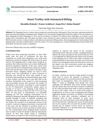 International Research Journal of Engineering and Technology (IRJET) e-ISSN: 2395-0056
Volume: 09 Issue: 03 | Mar 2022 www.irjet.net p-ISSN: 2395-0072
© 2022, IRJET | Impact Factor value: 7.529 | ISO 9001:2008 Certified Journal | Page 893
Smart Trolley with Automated Billing
Shraddha Wakode1, Pranav Arakhrao2, Anuja Dive3, Kishor Bandal4
1-4Savitribai Phule Pune University
---------------------------------------------------------------------------***---------------------------------------------------------------------------
Abstract: The Shopping Centre is a place where people go to purchase their daily goods. There has been a growing market for
quick and easy bill paying in shopping malls. Shoppers are occasionally disappointed with their ability to locate products on
their shopping list while shopping in a store, and no assistance is required. To address these challenges, we created a smart
trolley with a smartphone app. This paper provides a user interface to assist customers in locating the product. Using Node
MCU's barcode scanner, it also provides a centralized and automatic billing system. Each shopping center merchandise will be
labelled with a barcode to differentiate it from the others. For each shopping cart, a Product Identification System (PID) with
Node MCU, the barcode reader, is employed.
Keywords: billing trolley, barcode, nodeMCU, shopping.
01.INTRODUCTION
People have been producing innovation to meet their
needs since the birth of civilization. We face this
complexity on a daily basis. Shopping is one of the most
important activities for people who want to burn the most
calories. The shopping mall is a place where people go to
purchase their daily necessities, such as food, clothing, and
electrical equipment. Majority of the time, clients have
issues with the lack of detailed details about the marked-
down item and the abuse of the counters' idle time. In this
innovative future, shopping trolleys are used in every
grocery store and supermarket to assist customers in
selecting and storing the items they intend to buy.
Customers often purchase the essential things, place them
in their trolleys, and then wait to pay their bills at the
counters. Paying bills at the counter is a time-consuming
and inconvenient process that increases the number of
individuals at the counter. According to a poll conducted
by the US Department Corporation, people spend an
average of 1.4 hours a day shopping. A big number of
consumers will choose to leave the line if it is too long.
There are two types of classifications. (1) Individual
shopping (2) The new shopping environment can be
defined as shopping in absentia. Shopping in the absence is
possible through a variety of methods, including web
shopping, internet shopping, and other methods that do
not require the customer to be physically present at the
counters. In-person shopping necessitates a personal call
to the store and the selection of products based on a
variety of factors such as need, convenience, brand, and so
on. The recommended smart shopping basket structure
aims to make it easier for people to shop by reducing the
amount of time they spend doing it. Continuous
improvement is required in the normal time spent at the
registers to improve the nature of the customers'
purchasing history. We have created a shopping basket to
address the issues and improve the current structure. This
is accomplished by affixing barcode labels to the products
in the shopping cart as well as the reader. Customers will
send information to this system about the cost of each item
in their cart, including the total cost of the item. In terms of
the object's cost, this construction would save shoppers
time and reduce the amount of labour required in the
shopping centre.
Problem Statement
In reality, markets are used by a large number of people
these days to secure the majority of products. The
purchase of goods is an uncertain process that necessitates
time spent on passageways, items, and checkout lines.
When it comes to shopping, most people face some
challenges and difficulties. Such issues include worrying
that the money they had with them would be insufficient
for all of the purchases they made, as well as wasting a lot
of time at the cashier. And, as a result of the impact of
disagreement, as well as a lack of equipment that isolates
application designs, merchants are finding it increasingly
difficult to keep their customers consigned and to
anticipate three of their demands. In some cases,
consumers are concerned about a lack of knowledge about
the discounted item, resulting in the waste of unnecessary
time at the counters. We can solve this problem with the
barcode tag. To address current issues, we present a
systematic definition of a barcode-based keen shopping
cart in the field of retail stock.
 