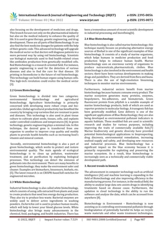 International Research Journal of Engineering and Technology (IRJET) e-ISSN: 2395-0056
Volume: 09 Issue: 03 | Mar 2022 www.irjet.net p-ISSN: 2395-0072
© 2022, IRJET | Impact Factor value: 7.529 | ISO 9001:2008 Certified Journal | Page 907
also focusing on the development of medicines and drugs.
This branch focuses not only on the pharmaceutical industry
but also on the medical industry to enhance the quality of
life. It is used in gene therapy, genetic engineering, and drug
development. These are all partsofRedBiotechnology.It can
also find the best medicine dosagesforpatientswiththehelp
of their genetic code. This advanced technologywill upgrade
the medical sector so that doctors will diagnose patientsina
more personal way by using red biotechnology. Scientists
use biological materials used to find health-related crises
like antibodies production from genetically-modified cells.
Red Biotechnology is a research-oriented field. For instance,
genetic engineering is used for the detection of various
diseases and also to find the cure for that disease. 3D
printing in biomedicine is the future of red biotechnology.
This technology can build human organs using human cells.
This high-tech revolution could evolve the medical sector
[3].
2.2 Green Biotechnology
Green biotechnology is divided into two categories:
environmental biotechnology and agricultural
biotechnology. Agriculture biotechnology is primarily
concerned with developing more robust crops and bio-
pesticides. Global agricultural productivityhasbenefitedthe
country by bringing crop varieties that are resistant to pests
and diseases. This technology is also used in plant tissue
culture to cultivate plant seeds, tissues, cells, and explants
under controlled conditions and temperatures [4]. In green
technology, genetic engineering plays a minimal role. In this
technique, the desired gene is transferred from one
organism to another to improve crop quality and modify
plants to provide health benefits such as increasing food's
vitamin and mineral content.
Secondly, environmental biotechnology is also a part of
green biotechnology, which works to protect and restore
environmental quality. The main agenda of ecological
biotechnology is to clean up pollution, wastewater
treatment, and air purification by exploiting biological
processes. This technology can detect the emission of
pollutants into the environment. There are many benefits to
green biotechnology; they make the environment safer and
cleaner. Examples are biomarkers, biosensors, biofuels, etc.
[5]. The latest research is on CRISPR-based kill switches for
engineered microbes.
2.3 White Biotechnology
Industrial biotechnology is also called white biotechnology,
which consists of using cells extracted from plants andyeast
to create products that need less energy during production.
They also try to produce less waste. Bacterial enzymes are
widely used to deliver active ingredients in washing
powders. Escherichia coli is used to produce human insulin,
which will help to lower your blood glucose levels. White
biotechnology also brings many advancements in the
chemical, food, packaging, and health industries. There has
been a tremendous amount of recent scientific development
in industrial processing and biorefining[6].
2.4 Blue Biotechnology
Blue biotechnology is also called marine biotechnology; this
technique mainly focuses on producing alternative energy
sources of Biofuel is one of the significant examples of blue
biotechnology. It consists of a study of marine organisms,
which helps humans in medicine production and food
production helps to enhance human health. Marine
biotechnology uses an enormous variety of organisms to
produce nutraceuticals, pharmaceuticals, clothes. Blue
biotechnology is alsoinvolvedinthe environmentandhealth
sectors; there have been various developments in making
drugs and painkillers. They are derivedfromflora andfauna.
There is also the use of high-resolution biosensing
techniques to monitor marine environments.
Furthermore, industrial sectors benefit from marine
biotechnology because humans consume everyproduct.The
marine ecosystem generates many proteins, enzymes,
biopolymers, bio-adhesives, and biomaterials. Green
fluorescent protein from jellyfish is a notable example of
marine biotechnology products, both of which are used as
reporter proteins in molecular biology. A transgenic fishhas
been genetically modified. Gene delivery is one of the
significant applications of Blue Biotechnology; they are also
being developed as environmental pollutant indicators in
aquatic habitats. These modified fish are used in scientific
research and studies for various purposes, including
improving the traits of commercially available fish.[7]
Marine biodiversity and genetic diversity have provided
potential biotechnological applications in bioprospecting,
drug discovery, environmental remediation, increasing
seafood supply and safety, and developing new resources
and industrial processes. Blue biotechnology has a
significant impact on the blue economy because it is
primarily responsible for exploiting and preserving the
marine ecosystem. As a result, blue biotechnology is
increasingly seen as a technically and commercially viable
development path.
3. Recent trends in biotech
The advancement in computer technology such as artificial
intelligence (AI) and machine learning is expanding in the
field of Biotechnology and also improving efficiency in the
manufacturing process. For instance,inthemedical field, the
ability to analyze large data sets assists drugs in identifying
treatments based on disease cause. Furthermore, the
updation in cloud technology is the ability to run the
software and analyze the data, which can be accessed from
anywhere [8].
Biotechnology in Environment - Biotechnology is now
assisting us in controlling environmental pollution through
biodegradation of potentially harmful its helps us recycle
waste materials and other waste treatment technologies.
 