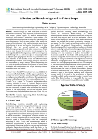 International Research Journal of Engineering and Technology (IRJET) e-ISSN: 2395-0056
Volume: 09 Issue: 03 | Mar 2022 www.irjet.net p-ISSN: 2395-0072
© 2022, IRJET | Impact Factor value: 7.529 | ISO 9001:2008 Certified Journal | Page 906
A Review on Biotechnology and its Future Scope
Chetan Masram
Department of Biotechnology Engineering, MGM College Of Engineering and Technology, Kamothe.
---------------------------------------------------------------------***----------------------------------------------------------------------
Abstract - Biotechnology is a term that refers to various
procedures—convertinglivingorganismsforhumanpurposes.
Four distinct pillars support it: medical biotechnology,
industrial biotechnology, agriculture biotechnology, and
marine biotechnology, and interestingly, they are categorized
according to color. Medical biotechnology color is red, and
industrial biotechnology color is white. Likewise, agricultural
biotechnology is green, and marine biotechnology is blue.
Although there are several methods for classifying
biotechnology, using a color code is the most common. This is
used to make it easier to remember how to categorize the
various fields of biotechnology study. In the upcoming years,
biotechnology will be a survival tool for an increasing number
of different types of significant diseases and pandemics. It has
also expanded to the health sector, like Pharmaceutical
Biotechnology, in which biotechnology principles are used in
the development of drugs. Through genetic engineering, we
can alter the genetic makeup of an organism. Scientists have
developed new medications and drugs, including human
growth hormone and insulin.
There are more than 2000 biotech start-ups and 3000 biotech
companies in India. India has665FDA-approvedfactories. The
country is in second place for manufacturing BT cotton and is
the third-largest producer of recombinant HepatitisBvaccine
globally (genetically modified pest-resistant plant cotton). In
October 2021, Amgen, a USA-based biopharmaceutical
company, obtained all shares of Teneobio. Amgen acquired
Teneobio’s multi-specific antibody technologies. This willhelp
discover treatments for a widerangeof illnesses. Thecountries
covered in the biotechnology market are Australia, Brazil,
France, Germany, India, Indonesia, Japan, the UK, theUSA, etc.
Key Words: Genetic Engineering, Plant Biotechnology,
Pharmaceutical Biotechnology.
1. INTRODUCTION
Biotechnology combines scientific and engineering
applications to perform biological materials and provide
goods and services. It can also be defined as the
skills necessary to use living systems or natural influence
processes to create products, procedures, or environments
to support their development. Living organisms are used to
make or transform a consequence, improve animals and
plants, or design drugs for specific uses [1]. There are many
different types of biotechnology; they are categorized
according to color. Firstly, red biotechnology, which is
medicinal biotechnology, is used in drug development,
pharmaceutical industry,producingvaccinesandantibodies,
molecular diagnostics techniques, and also helps in the
development of genetic engineeringtocurediseasesthrough
genetic disorders. Secondly, White Biotechnology, also
known as Industrial Biotechnology, in which
microorganisms are used in chemical production,livingcells
extracted from sources such as plants and yeast, creates
products that need fewer resources. They also produce new
plastics and biofuels during their production, resulting in
less waste. The third type is green biotechnology, which is
also called agricultural biotechnology. Agricultural
BiotechnologyandEnvironmental Biotechnologyaredivided
into two parts. Agricultural biotechnologymainlyfocuses on
technologies related to producing more vital crops or
creating new bio-pesticides to reduce the number of
chemicals needed. It also helps with plant growth and
improves crop yields. Environmental biotechnology focuses
explicitly on ecological problems such as pollution removal,
renewable energy generation, and converting plants into
biofuels. It is also trying to produce bio-plastic thatishelpful
to the environment and can reduce waste—production of
biogas or other natural sources of energy. Last, Blue
Biotechnology, also known asMarineBiotechnology,focuses
on marine organisms that can be used for various human
purposes, such as developing medicine and enhancing
human health. It is used in the production of human
painkillers, which can be extracted from the venom of cone
snails. Blue Biotechnology is responsible for the mass
production of proteins, enzymes, and biomaterials [2].
Figure 1
2. Different types of Biotechnology
2.1 Red Biotechnology
Red biotechnology (Medical biotechnology) is a process in
which organisms enhance the health sector. This branch is
 