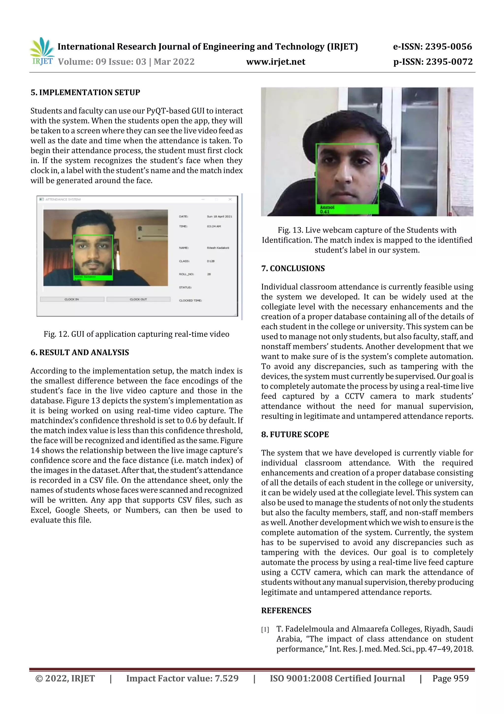 International Research Journal of Engineering and Technology (IRJET) e-ISSN: 2395-0056
Volume: 09 Issue: 03 | Mar 2022 www.irjet.net p-ISSN: 2395-0072
© 2022, IRJET | Impact Factor value: 7.529 | ISO 9001:2008 Certified Journal | Page 959
5. IMPLEMENTATION SETUP
Students and faculty can use our PyQT-based GUI to interact
with the system. When the students open the app, they will
be taken to a screen where they can see the livevideofeedas
well as the date and time when the attendance is taken. To
begin their attendance process, the student must first clock
in. If the system recognizes the student’s face when they
clock in, a label with the student’s name and the matchindex
will be generated around the face.
Fig. 12. GUI of application capturing real-time video
6. RESULT AND ANALYSIS
According to the implementation setup, the match index is
the smallest difference between the face encodings of the
student’s face in the live video capture and those in the
database. Figure 13 depicts the system’s implementation as
it is being worked on using real-time video capture. The
matchindex’s confidence threshold is set to 0.6 by default. If
the match index value is less than this confidence threshold,
the face will be recognized and identified asthesame.Figure
14 shows the relationship between the live image capture’s
confidence score and the face distance (i.e. match index) of
the images in the dataset. Afterthat,thestudent’sattendance
is recorded in a CSV file. On the attendance sheet, only the
names of students whosefaceswerescannedandrecognized
will be written. Any app that supports CSV files, such as
Excel, Google Sheets, or Numbers, can then be used to
evaluate this file.
Fig. 13. Live webcam capture of the Students with
Identification. The match index is mapped to the identified
student’s label in our system.
7. CONCLUSIONS
Individual classroom attendance is currently feasible using
the system we developed. It can be widely used at the
collegiate level with the necessary enhancements and the
creation of a proper database containing all of the details of
each student in the college or university. This system can be
used to manage not only students, but also faculty, staff, and
nonstaff members’ students. Another development that we
want to make sure of is the system’s complete automation.
To avoid any discrepancies, such as tampering with the
devices, the system must currentlybesupervised. Ourgoal is
to completely automate the process by using a real-time live
feed captured by a CCTV camera to mark students’
attendance without the need for manual supervision,
resulting in legitimate and untampered attendance reports.
8. FUTURE SCOPE
The system that we have developed is currently viable for
individual classroom attendance. With the required
enhancements and creation of a proper database consisting
of all the details of each student in the college or university,
it can be widely used at the collegiate level. This system can
also be used to manage the students of not only the students
but also the faculty members, staff, and non-staff members
as well. Another developmentwhichwe wishtoensureisthe
complete automation of the system. Currently, the system
has to be supervised to avoid any discrepancies such as
tampering with the devices. Our goal is to completely
automate the process by using a real-time live feed capture
using a CCTV camera, which can mark the attendance of
studentswithoutanymanual supervision,therebyproducing
legitimate and untampered attendance reports.
REFERENCES
[1] T. Fadelelmoula and Almaarefa Colleges, Riyadh, Saudi
Arabia, “The impact of class attendance on student
performance,” Int. Res. J.med.Med.Sci.,pp.47–49,2018.
 