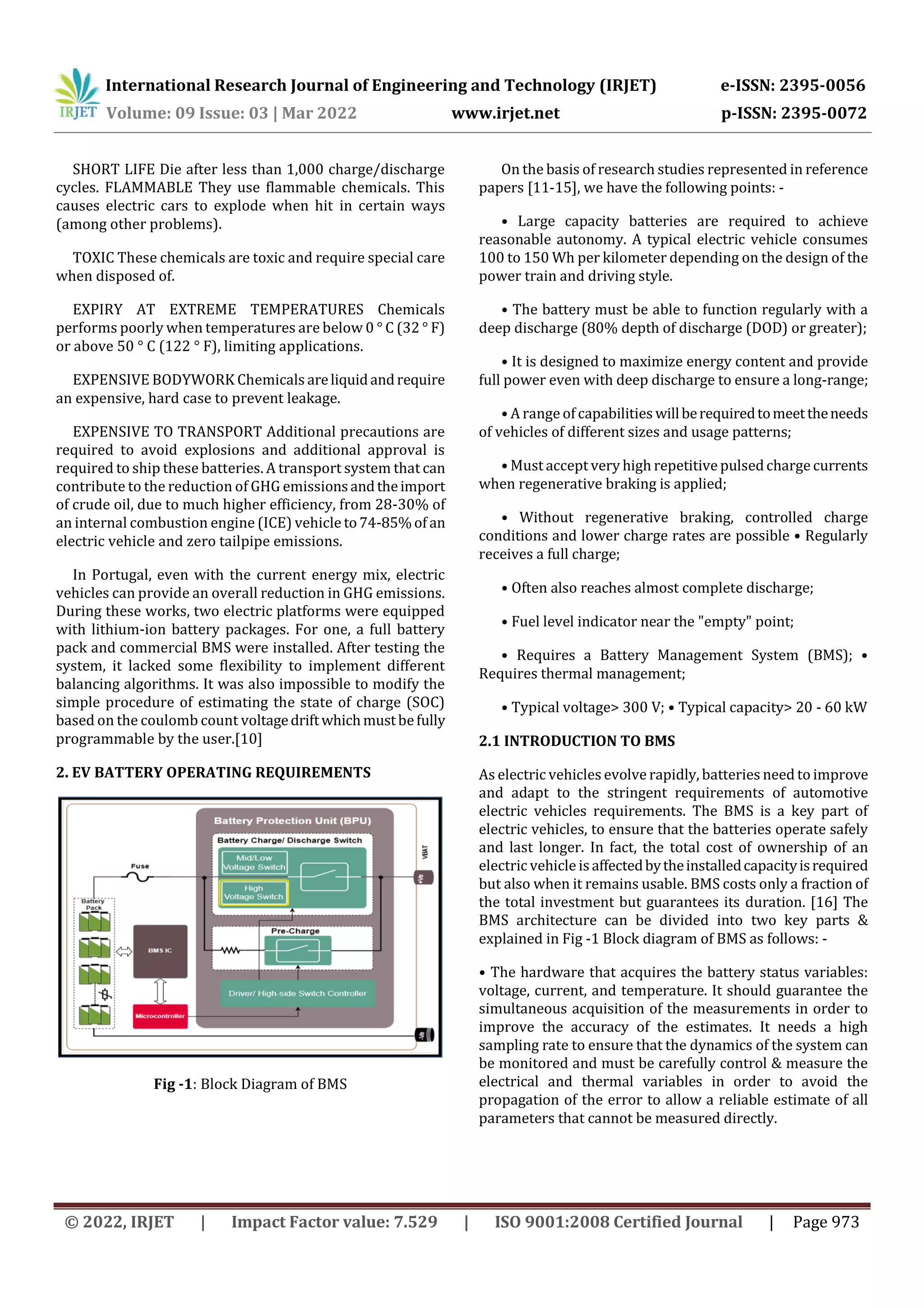 International Research Journal of Engineering and Technology (IRJET) e-ISSN: 2395-0056
Volume: 09 Issue: 03 | Mar 2022 www.irjet.net p-ISSN: 2395-0072
© 2022, IRJET | Impact Factor value: 7.529 | ISO 9001:2008 Certified Journal | Page 973
SHORT LIFE Die after less than 1,000 charge/discharge
cycles. FLAMMABLE They use flammable chemicals. This
causes electric cars to explode when hit in certain ways
(among other problems).
TOXIC These chemicals are toxic and require special care
when disposed of.
EXPIRY AT EXTREME TEMPERATURES Chemicals
performs poorly when temperatures are below 0 ° C (32 ° F)
or above 50 ° C (122 ° F), limiting applications.
EXPENSIVE BODYWORK Chemicals areliquidandrequire
an expensive, hard case to prevent leakage.
EXPENSIVE TO TRANSPORT Additional precautions are
required to avoid explosions and additional approval is
required to ship these batteries. A transport system that can
contribute to the reduction of GHG emissionsandtheimport
of crude oil, due to much higher efficiency, from 28-30% of
an internal combustion engine (ICE) vehicle to74-85%of an
electric vehicle and zero tailpipe emissions.
In Portugal, even with the current energy mix, electric
vehicles can provide an overall reduction in GHG emissions.
During these works, two electric platforms were equipped
with lithium-ion battery packages. For one, a full battery
pack and commercial BMS were installed. After testing the
system, it lacked some flexibility to implement different
balancing algorithms. It was also impossible to modify the
simple procedure of estimating the state of charge (SOC)
based on the coulomb count voltagedriftwhichmustbefully
programmable by the user.[10]
2. EV BATTERY OPERATING REQUIREMENTS
Fig -1: Block Diagram of BMS
On the basis of research studies represented in reference
papers [11-15], we have the following points: -
• Large capacity batteries are required to achieve
reasonable autonomy. A typical electric vehicle consumes
100 to 150 Wh per kilometer depending on the design of the
power train and driving style.
• The battery must be able to function regularly with a
deep discharge (80% depth of discharge (DOD) or greater);
• It is designed to maximize energy content and provide
full power even with deep discharge to ensure a long-range;
• A range of capabilities willberequiredtomeettheneeds
of vehicles of different sizes and usage patterns;
• Must accept very high repetitive pulsedcharge currents
when regenerative braking is applied;
• Without regenerative braking, controlled charge
conditions and lower charge rates are possible • Regularly
receives a full charge;
• Often also reaches almost complete discharge;
• Fuel level indicator near the "empty" point;
• Requires a Battery Management System (BMS); •
Requires thermal management;
• Typical voltage> 300 V; • Typical capacity> 20 - 60 kW
2.1 INTRODUCTION TO BMS
As electric vehicles evolve rapidly, batteries need to improve
and adapt to the stringent requirements of automotive
electric vehicles requirements. The BMS is a key part of
electric vehicles, to ensure that the batteries operate safely
and last longer. In fact, the total cost of ownership of an
electric vehicle isaffectedbytheinstalledcapacityisrequired
but also when it remains usable. BMS costs only a fraction of
the total investment but guarantees its duration. [16] The
BMS architecture can be divided into two key parts &
explained in Fig -1 Block diagram of BMS as follows: -
• The hardware that acquires the battery status variables:
voltage, current, and temperature. It should guarantee the
simultaneous acquisition of the measurements in order to
improve the accuracy of the estimates. It needs a high
sampling rate to ensure that the dynamics of the system can
be monitored and must be carefully control & measure the
electrical and thermal variables in order to avoid the
propagation of the error to allow a reliable estimate of all
parameters that cannot be measured directly.
 