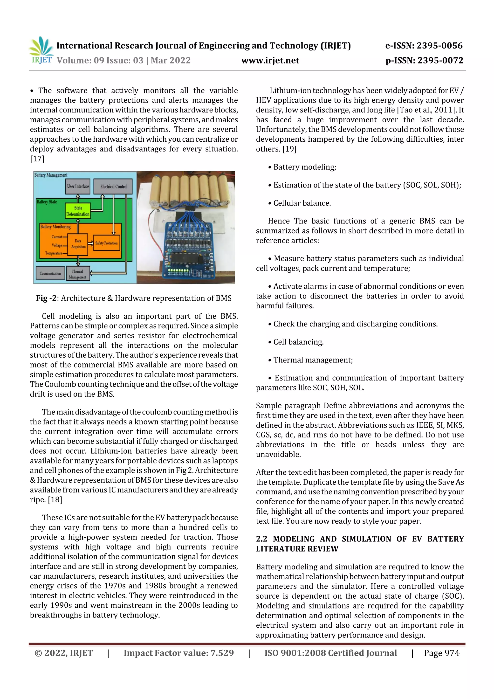 International Research Journal of Engineering and Technology (IRJET) e-ISSN: 2395-0056
Volume: 09 Issue: 03 | Mar 2022 www.irjet.net p-ISSN: 2395-0072
© 2022, IRJET | Impact Factor value: 7.529 | ISO 9001:2008 Certified Journal | Page 974
• The software that actively monitors all the variable
manages the battery protections and alerts manages the
internal communication within the varioushardwareblocks,
managescommunicationwithperipheralsystems,andmakes
estimates or cell balancing algorithms. There are several
approaches to the hardware with whichyoucancentralizeor
deploy advantages and disadvantages for every situation.
[17]
Fig -2: Architecture & Hardware representation of BMS
Cell modeling is also an important part of the BMS.
Patternscan be simple or complex asrequired.Sinceasimple
voltage generator and series resistor for electrochemical
models represent all the interactions on the molecular
structures ofthebattery.Theauthor'sexperiencerevealsthat
most of the commercial BMS available are more based on
simple estimation procedures to calculate most parameters.
The Coulomb counting technique and theoffsetofthevoltage
drift is used on the BMS.
Themaindisadvantageofthecoulombcountingmethodis
the fact that it always needs a known starting point because
the current integration over time will accumulate errors
which can become substantial if fully charged or discharged
does not occur. Lithium-ion batteries have already been
available formany years for portable devices suchaslaptops
and cell phones of the example is showninFig2.Architecture
& Hardware representation of BMS for these devicesarealso
available from various IC manufacturersandtheyarealready
ripe. [18]
These ICs are not suitable for the EV batterypackbecause
they can vary from tens to more than a hundred cells to
provide a high-power system needed for traction. Those
systems with high voltage and high currents require
additional isolation of the communication signal for devices
interface and are still in strong development by companies,
car manufacturers, research institutes, and universities the
energy crises of the 1970s and 1980s brought a renewed
interest in electric vehicles. They were reintroduced in the
early 1990s and went mainstream in the 2000s leading to
breakthroughs in battery technology.
Lithium-ion technology hasbeen widelyadoptedforEV/
HEV applications due to its high energy density and power
density, low self-discharge, and long life [Tao et al., 2011]. It
has faced a huge improvement over the last decade.
Unfortunately, the BMS developments could notfollowthose
developments hampered by the following difficulties, inter
others. [19]
• Battery modeling;
• Estimation of the state of the battery (SOC, SOL, SOH);
• Cellular balance.
Hence The basic functions of a generic BMS can be
summarized as follows in short described in more detail in
reference articles:
• Measure battery status parameters such as individual
cell voltages, pack current and temperature;
• Activate alarms in case of abnormal conditions or even
take action to disconnect the batteries in order to avoid
harmful failures.
• Check the charging and discharging conditions.
• Cell balancing.
• Thermal management;
• Estimation and communication of important battery
parameters like SOC, SOH, SOL.
Sample paragraph Define abbreviations and acronyms the
first time they are used in the text, even after they have been
defined in the abstract. Abbreviations such as IEEE, SI, MKS,
CGS, sc, dc, and rms do not have to be defined. Do not use
abbreviations in the title or heads unless they are
unavoidable.
After the text edit has been completed, the paper is ready for
the template. Duplicatethe templatefile by using the SaveAs
command, andusethenamingconventionprescribedbyyour
conference for the name of your paper. In this newly created
file, highlight all of the contents and import your prepared
text file. You are now ready to style your paper.
2.2 MODELING AND SIMULATION OF EV BATTERY
LITERATURE REVIEW
Battery modeling and simulation are required to know the
mathematical relationshipbetween batteryinputandoutput
parameters and the simulator. Here a controlled voltage
source is dependent on the actual state of charge (SOC).
Modeling and simulations are required for the capability
determination and optimal selection of components in the
electrical system and also carry out an important role in
approximating battery performance and design.
 