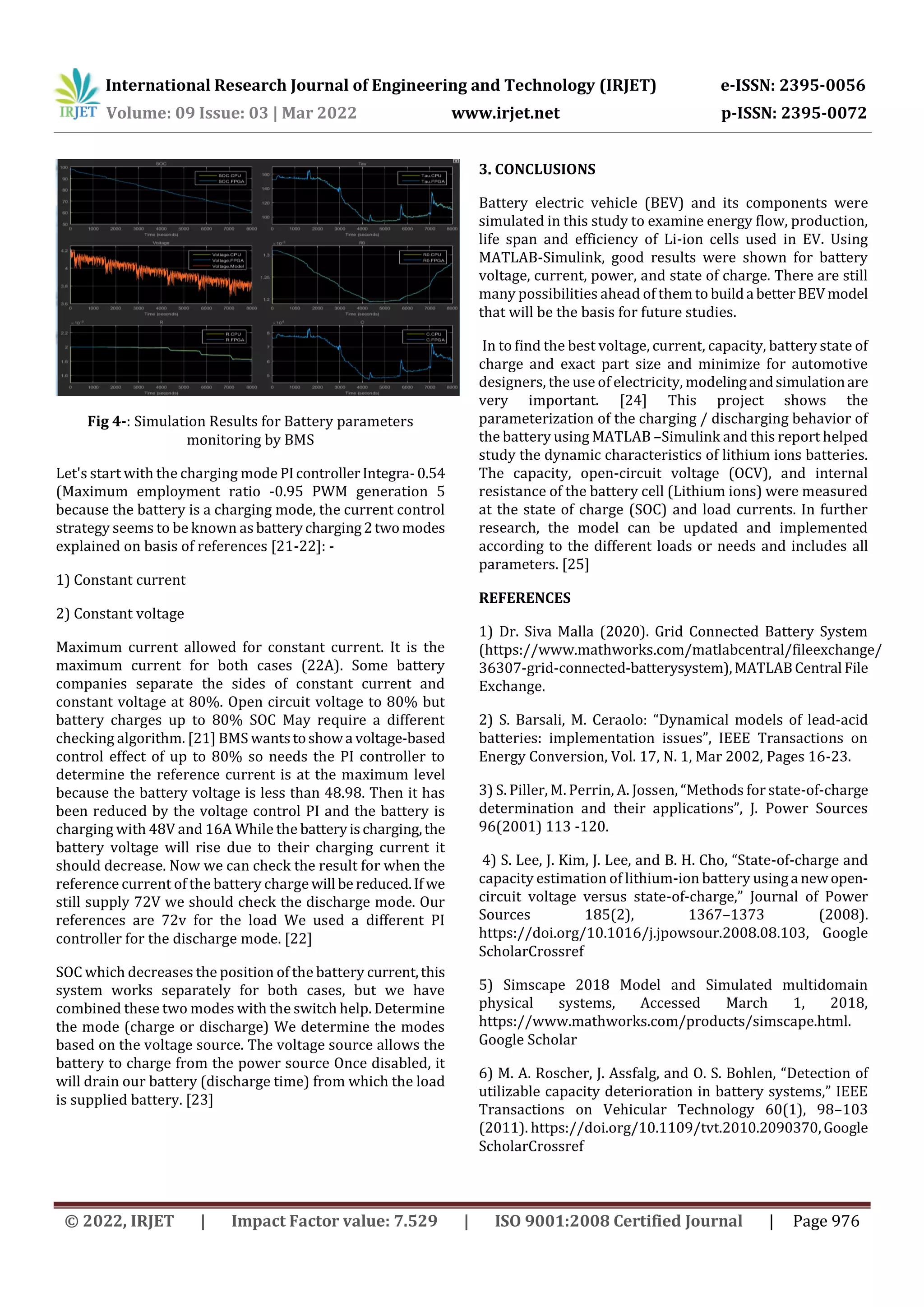 International Research Journal of Engineering and Technology (IRJET) e-ISSN: 2395-0056
Volume: 09 Issue: 03 | Mar 2022 www.irjet.net p-ISSN: 2395-0072
© 2022, IRJET | Impact Factor value: 7.529 | ISO 9001:2008 Certified Journal | Page 976
Fig 4-: Simulation Results for Battery parameters
monitoring by BMS
Let's start with the charging mode PIcontrollerIntegra-0.54
(Maximum employment ratio -0.95 PWM generation 5
because the battery is a charging mode, the current control
strategy seems to be known asbatterycharging2two modes
explained on basis of references [21-22]: -
1) Constant current
2) Constant voltage
Maximum current allowed for constant current. It is the
maximum current for both cases (22A). Some battery
companies separate the sides of constant current and
constant voltage at 80%. Open circuit voltage to 80% but
battery charges up to 80% SOC May require a different
checking algorithm. [21] BMS wantstoshowa voltage-based
control effect of up to 80% so needs the PI controller to
determine the reference current is at the maximum level
because the battery voltage is less than 48.98. Then it has
been reduced by the voltage control PI and the battery is
charging with 48V and 16A While the batteryischarging,the
battery voltage will rise due to their charging current it
should decrease. Now we can check the result for when the
reference current of the battery charge will be reduced.If we
still supply 72V we should check the discharge mode. Our
references are 72v for the load We used a different PI
controller for the discharge mode. [22]
SOC which decreases the position of the battery current,this
system works separately for both cases, but we have
combined these two modes with the switch help. Determine
the mode (charge or discharge) We determine the modes
based on the voltage source. The voltage source allows the
battery to charge from the power source Once disabled, it
will drain our battery (discharge time) from which the load
is supplied battery. [23]
3. CONCLUSIONS
Battery electric vehicle (BEV) and its components were
simulated in this study to examine energy flow, production,
life span and efficiency of Li-ion cells used in EV. Using
MATLAB-Simulink, good results were shown for battery
voltage, current, power, and state of charge. There are still
many possibilities ahead of them to builda betterBEVmodel
that will be the basis for future studies.
In to find the best voltage, current, capacity, battery state of
charge and exact part size and minimize for automotive
designers, the use of electricity, modelingandsimulationare
very important. [24] This project shows the
parameterization of the charging / discharging behavior of
the battery using MATLAB –Simulink and this report helped
study the dynamic characteristics of lithium ions batteries.
The capacity, open-circuit voltage (OCV), and internal
resistance of the battery cell (Lithium ions) were measured
at the state of charge (SOC) and load currents. In further
research, the model can be updated and implemented
according to the different loads or needs and includes all
parameters. [25]
REFERENCES
1) Dr. Siva Malla (2020). Grid Connected Battery System
(https://www.mathworks.com/matlabcentral/fileexchange/
36307-grid-connected-batterysystem),MATLABCentral File
Exchange.
2) S. Barsali, M. Ceraolo: “Dynamical models of lead-acid
batteries: implementation issues”, IEEE Transactions on
Energy Conversion, Vol. 17, N. 1, Mar 2002, Pages 16-23.
3) S. Piller, M. Perrin, A. Jossen, “Methods for state-of-charge
determination and their applications”, J. Power Sources
96(2001) 113 -120.
4) S. Lee, J. Kim, J. Lee, and B. H. Cho, “State-of-charge and
capacity estimation of lithium-ion battery usinga newopen-
circuit voltage versus state-of-charge,” Journal of Power
Sources 185(2), 1367–1373 (2008).
https://doi.org/10.1016/j.jpowsour.2008.08.103, Google
ScholarCrossref
5) Simscape 2018 Model and Simulated multidomain
physical systems, Accessed March 1, 2018,
https://www.mathworks.com/products/simscape.html.
Google Scholar
6) M. A. Roscher, J. Assfalg, and O. S. Bohlen, “Detection of
utilizable capacity deterioration in battery systems,” IEEE
Transactions on Vehicular Technology 60(1), 98–103
(2011). https://doi.org/10.1109/tvt.2010.2090370,Google
ScholarCrossref
 