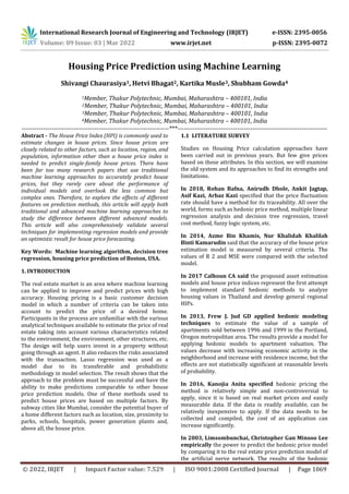 International Research Journal of Engineering and Technology (IRJET) e-ISSN: 2395-0056
Volume: 09 Issue: 03 | Mar 2022 www.irjet.net p-ISSN: 2395-0072
© 2022, IRJET | Impact Factor value: 7.529 | ISO 9001:2008 Certified Journal | Page 1069
Housing Price Prediction using Machine Learning
Shivangi Chaurasiya1, Hetvi Bhagat2, Kartika Musle3, Shubham Gowda4
1Member, Thakur Polytechnic, Mumbai, Maharashtra – 400101, India
2Member, Thakur Polytechnic, Mumbai, Maharashtra – 400101, India
3Member, Thakur Polytechnic, Mumbai, Maharashtra – 400101, India
4Member, Thakur Polytechnic, Mumbai, Maharashtra – 400101, India
---------------------------------------------------------------------***----------------------------------------------------------------------
Abstract - The House Price Index (HPI) is commonly used to
estimate changes in house prices. Since house prices are
closely related to other factors, such as location, region, and
population, information other than a house price index is
needed to predict single-family house prices. There have
been far too many research papers that use traditional
machine learning approaches to accurately predict house
prices, but they rarely care about the performance of
individual models and overlook the less common but
complex ones. Therefore, to explore the effects of different
features on prediction methods, this article will apply both
traditional and advanced machine learning approaches to
study the difference between different advanced models.
This article will also comprehensively validate several
techniques for implementing regression models and provide
an optimistic result for house price forecasting.
Key Words: Machine learning algorithm, decision tree
regression, housing price prediction of Boston, USA.
1. INTRODUCTION
The real estate market is an area where machine learning
can be applied to improve and predict prices with high
accuracy. Housing pricing is a basic customer decision
model in which a number of criteria can be taken into
account to predict the price of a desired home.
Participants in the process are unfamiliar with the various
analytical techniques available to estimate the price of real
estate taking into account various characteristics related
to the environment, the environment, other structures, etc.
The design will help users invest in a property without
going through an agent. It also reduces the risks associated
with the transaction. Lasso regression was used as a
model due to its transferable and probabilistic
methodology in model selection. The result shows that the
approach to the problem must be successful and have the
ability to make predictions comparable to other house
price prediction models. One of these methods used to
predict house prices are based on multiple factors. By
subway cities like Mumbai, consider the potential buyer of
a home different factors such as location, size, proximity to
parks, schools, hospitals, power generation plants and,
above all, the house price.
1.1 LITERATURE SURVEY
Studies on Housing Price calculation approaches have
been carried out in previous years. But few give prices
based on these attributes. In this section, we will examine
the old system and its approaches to find its strengths and
limitations.
In 2018, Rohan Bafna, Anirudh Dhole, Ankit Jagtap,
Asif Kazi, Arbaz Kazi specified that the price fluctuation
rate should have a method for its traceability. All over the
world, forms such as hedonic price method, multiple linear
regression analysis and decision tree regression, travel
cost method, fuzzy logic system, etc.
In 2014, Azme Bin Khamis, Nur Khalidah Khalilah
Binti Kamarudin said that the accuracy of the house price
estimation model is measured by several criteria. The
values of R 2 and MSE were compared with the selected
model.
In 2017 Calhoun CA said the proposed asset estimation
models and house price indices represent the first attempt
to implement standard hedonic methods to analyze
housing values in Thailand and develop general regional
HIPs.
In 2013, Frew J. Jud GD applied hedonic modeling
techniques to estimate the value of a sample of
apartments sold between 1996 and 1999 in the Portland,
Oregon metropolitan area. The results provide a model for
applying hedonic models to apartment valuation. The
values decrease with increasing economic activity in the
neighborhood and increase with residence income, but the
effects are not statistically significant at reasonable levels
of probability.
In 2016, Kanojia Anita specified hedonic pricing the
method is relatively simple and non-controversial to
apply, since it is based on real market prices and easily
measurable data. If the data is readily available, can be
relatively inexpensive to apply. If the data needs to be
collected and compiled, the cost of an application can
increase significantly.
In 2003, Limsombunchai, Christopher Gan Minsoo Lee
empirically the power to predict the hedonic price model
by comparing it to the real estate price prediction model of
the artificial nerve network. The results of the hedonic
 